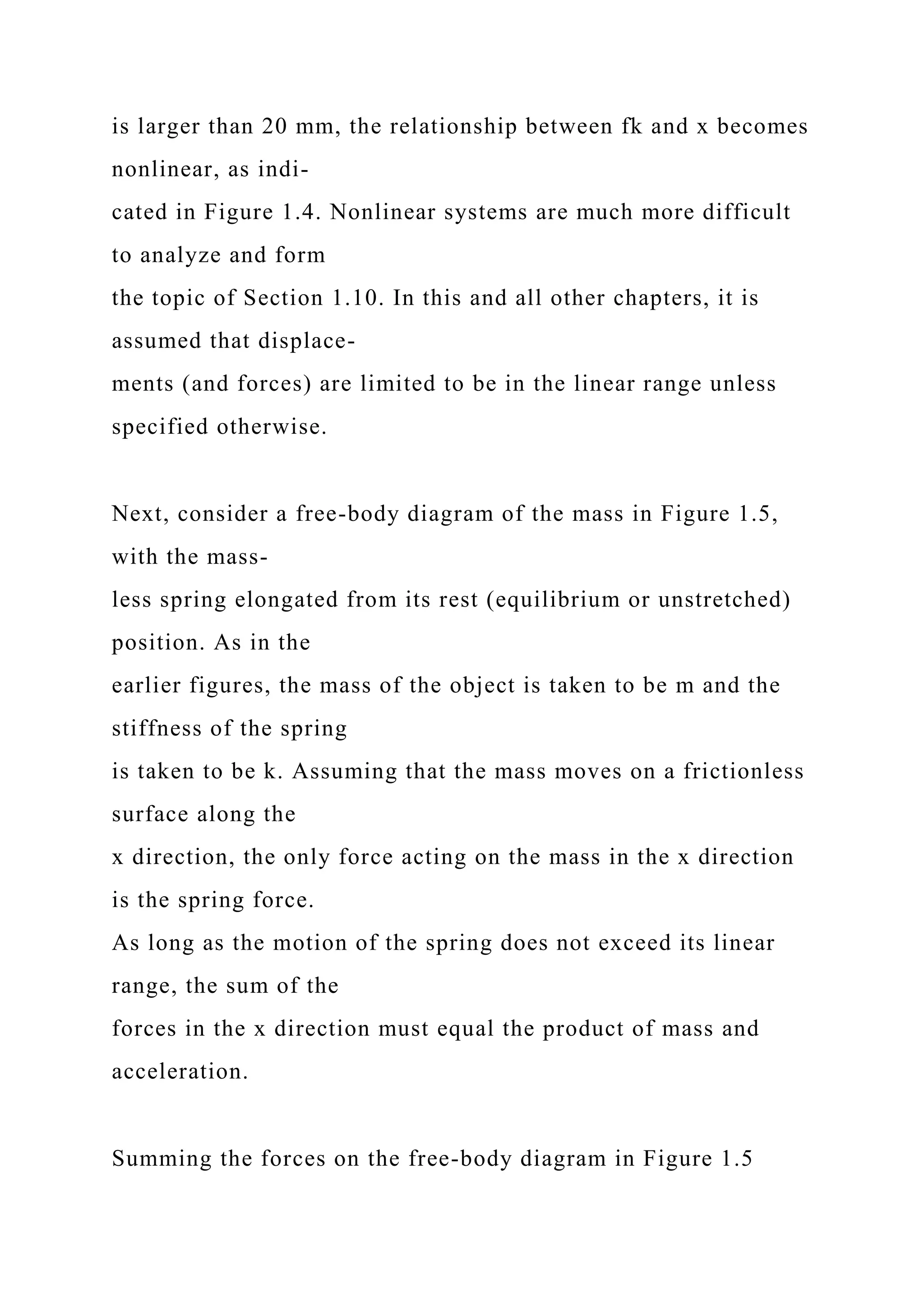 is larger than 20 mm, the relationship between fk and x becomes
nonlinear, as indi-
cated in Figure 1.4. Nonlinear systems are much more difficult
to analyze and form
the topic of Section 1.10. In this and all other chapters, it is
assumed that displace-
ments (and forces) are limited to be in the linear range unless
specified otherwise.
Next, consider a free-body diagram of the mass in Figure 1.5,
with the mass-
less spring elongated from its rest (equilibrium or unstretched)
position. As in the
earlier figures, the mass of the object is taken to be m and the
stiffness of the spring
is taken to be k. Assuming that the mass moves on a frictionless
surface along the
x direction, the only force acting on the mass in the x direction
is the spring force.
As long as the motion of the spring does not exceed its linear
range, the sum of the
forces in the x direction must equal the product of mass and
acceleration.
Summing the forces on the free-body diagram in Figure 1.5
 