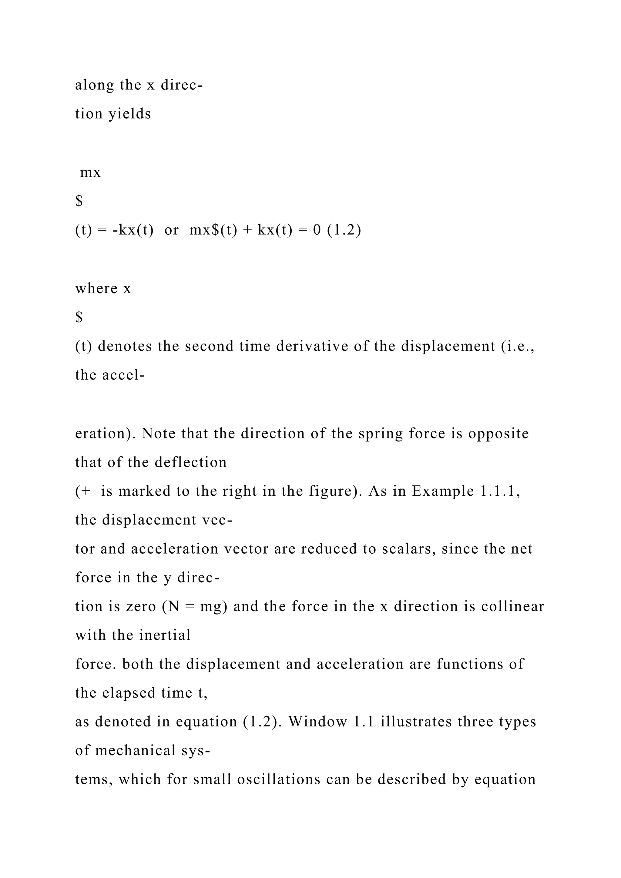 along the x direc-
tion yields
mx
$
(t) = -kx(t) or mx$(t) + kx(t) = 0 (1.2)
where x
$
(t) denotes the second time derivative of the displacement (i.e.,
the accel-
eration). Note that the direction of the spring force is opposite
that of the deflection
(+ is marked to the right in the figure). As in Example 1.1.1,
the displacement vec-
tor and acceleration vector are reduced to scalars, since the net
force in the y direc-
tion is zero (N = mg) and the force in the x direction is collinear
with the inertial
force. both the displacement and acceleration are functions of
the elapsed time t,
as denoted in equation (1.2). Window 1.1 illustrates three types
of mechanical sys-
tems, which for small oscillations can be described by equation
 