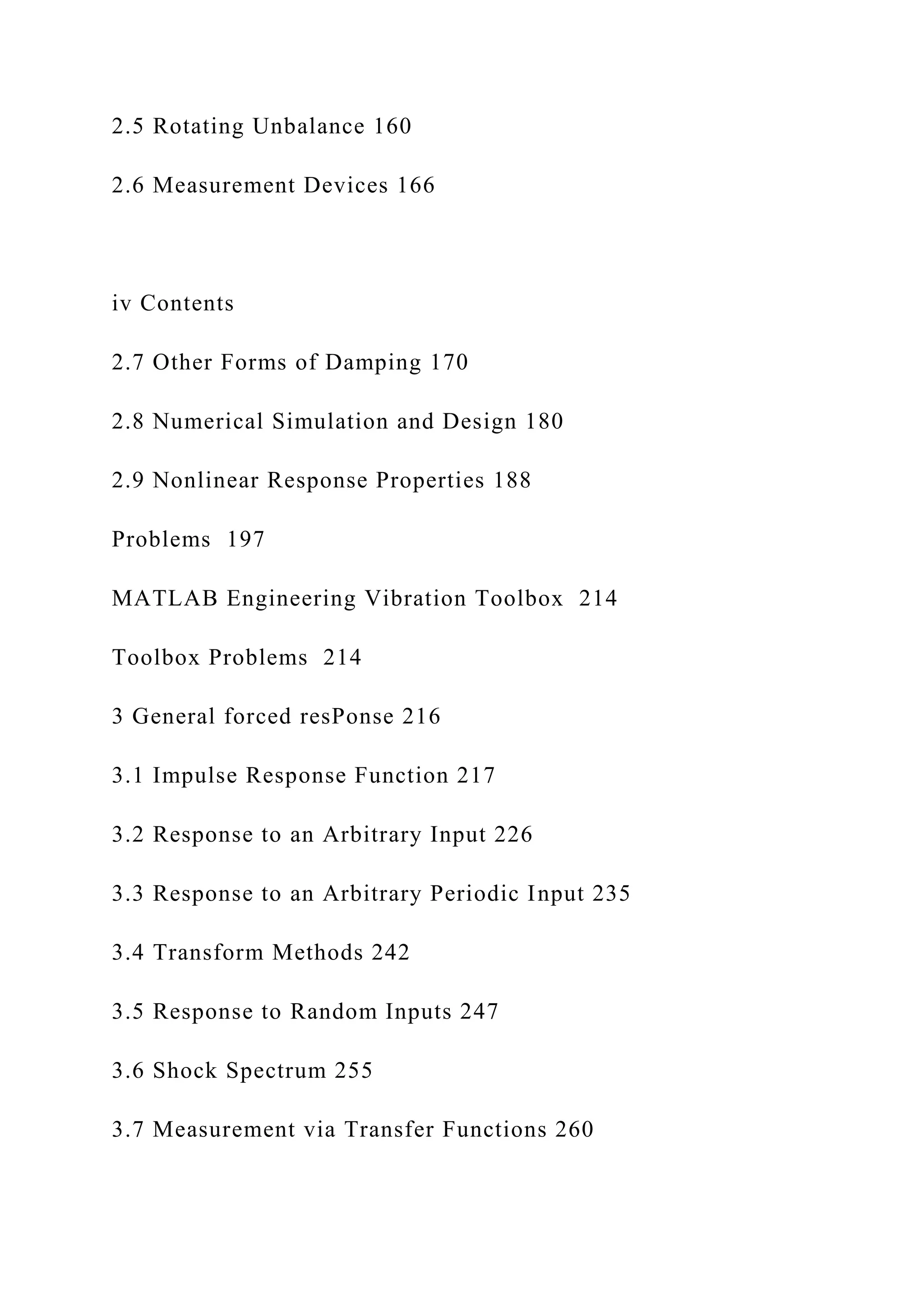 2.5 Rotating Unbalance 160
2.6 Measurement Devices 166
iv Contents
2.7 Other Forms of Damping 170
2.8 Numerical Simulation and Design 180
2.9 Nonlinear Response Properties 188
Problems 197
MATLAB Engineering Vibration Toolbox 214
Toolbox Problems 214
3 General forced resPonse 216
3.1 Impulse Response Function 217
3.2 Response to an Arbitrary Input 226
3.3 Response to an Arbitrary Periodic Input 235
3.4 Transform Methods 242
3.5 Response to Random Inputs 247
3.6 Shock Spectrum 255
3.7 Measurement via Transfer Functions 260
 