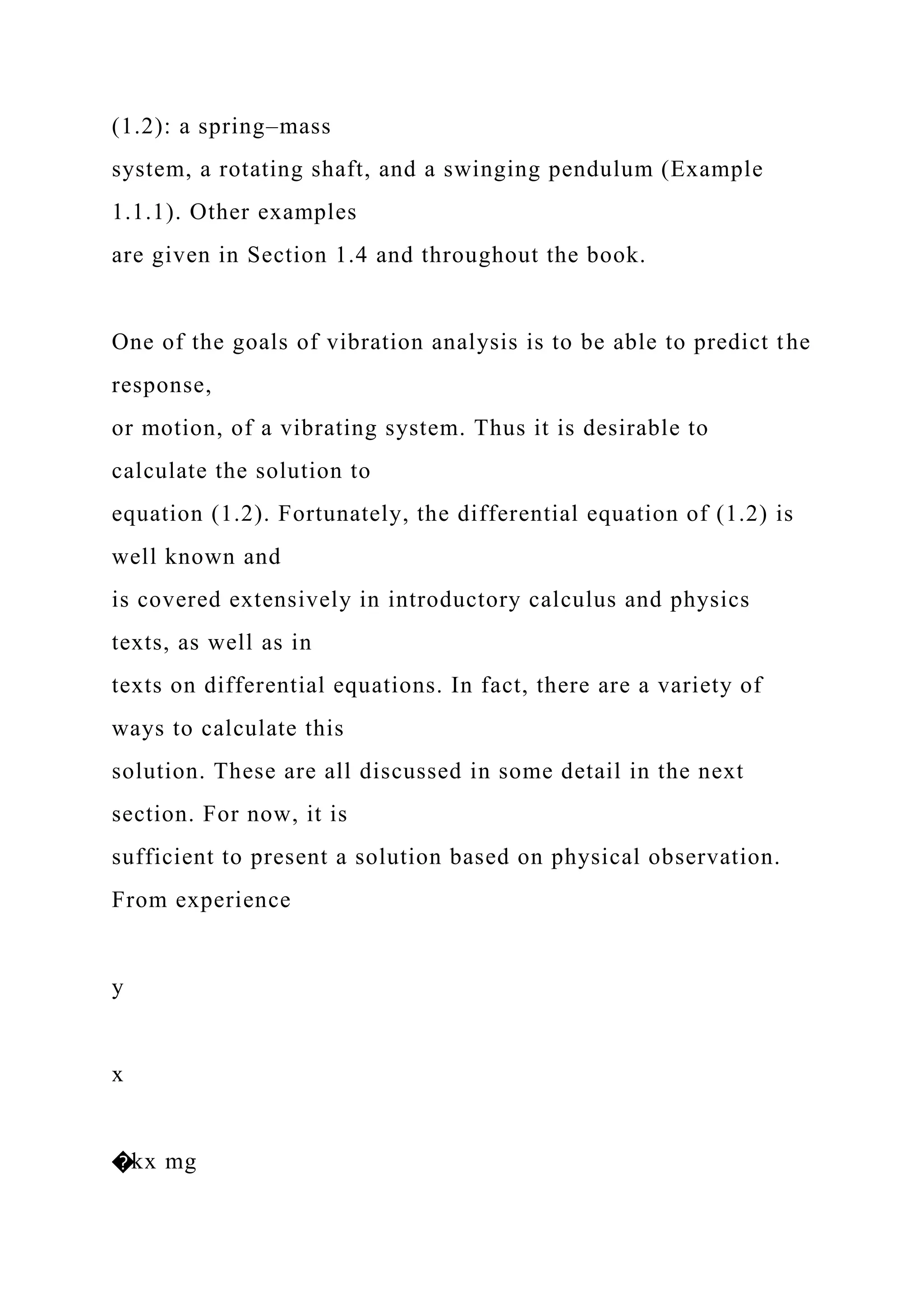 (1.2): a spring–mass
system, a rotating shaft, and a swinging pendulum (Example
1.1.1). Other examples
are given in Section 1.4 and throughout the book.
One of the goals of vibration analysis is to be able to predict the
response,
or motion, of a vibrating system. Thus it is desirable to
calculate the solution to
equation (1.2). Fortunately, the differential equation of (1.2) is
well known and
is covered extensively in introductory calculus and physics
texts, as well as in
texts on differential equations. In fact, there are a variety of
ways to calculate this
solution. These are all discussed in some detail in the next
section. For now, it is
sufficient to present a solution based on physical observation.
From experience
y
x
�kx mg
 