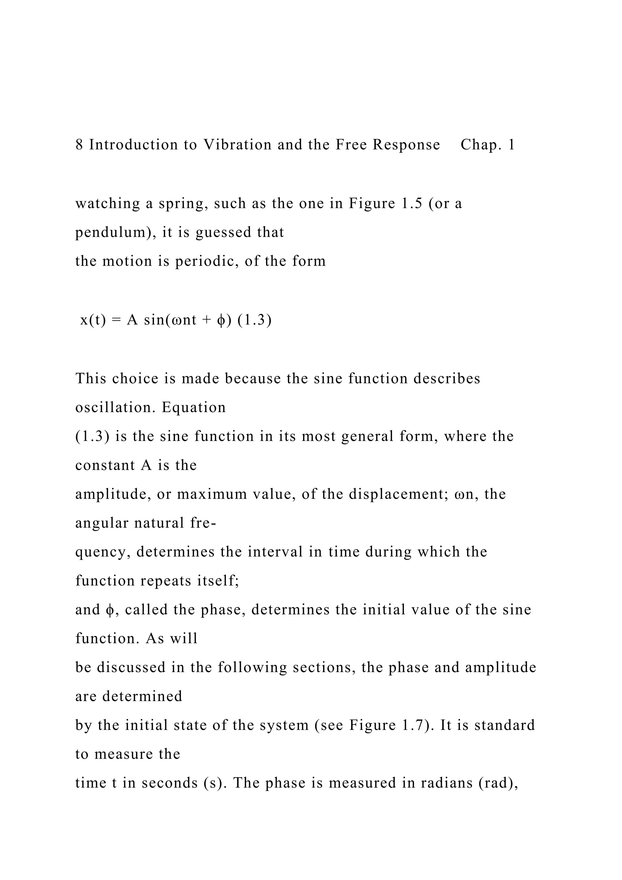 8 Introduction to Vibration and the Free Response Chap. 1
watching a spring, such as the one in Figure 1.5 (or a
pendulum), it is guessed that
the motion is periodic, of the form
x(t) = A sin(ωnt + ϕ) (1.3)
This choice is made because the sine function describes
oscillation. Equation
(1.3) is the sine function in its most general form, where the
constant A is the
amplitude, or maximum value, of the displacement; ωn, the
angular natural fre-
quency, determines the interval in time during which the
function repeats itself;
and ϕ, called the phase, determines the initial value of the sine
function. As will
be discussed in the following sections, the phase and amplitude
are determined
by the initial state of the system (see Figure 1.7). It is standard
to measure the
time t in seconds (s). The phase is measured in radians (rad),
 