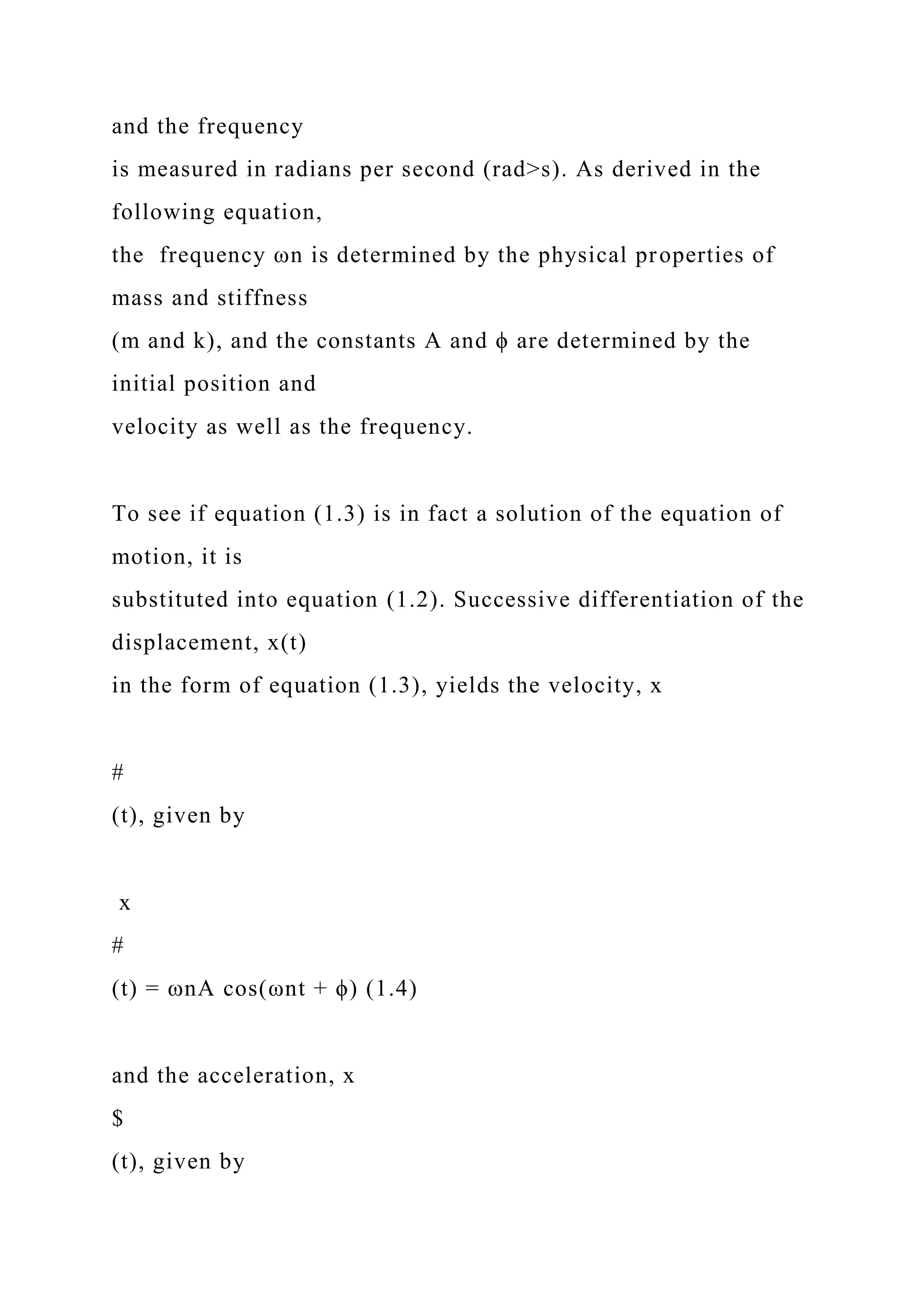and the frequency
is measured in radians per second (rad>s). As derived in the
following equation,
the frequency ωn is determined by the physical properties of
mass and stiffness
(m and k), and the constants A and ϕ are determined by the
initial position and
velocity as well as the frequency.
To see if equation (1.3) is in fact a solution of the equation of
motion, it is
substituted into equation (1.2). Successive differentiation of the
displacement, x(t)
in the form of equation (1.3), yields the velocity, x
#
(t), given by
x
#
(t) = ωnA cos(ωnt + ϕ) (1.4)
and the acceleration, x
$
(t), given by
 