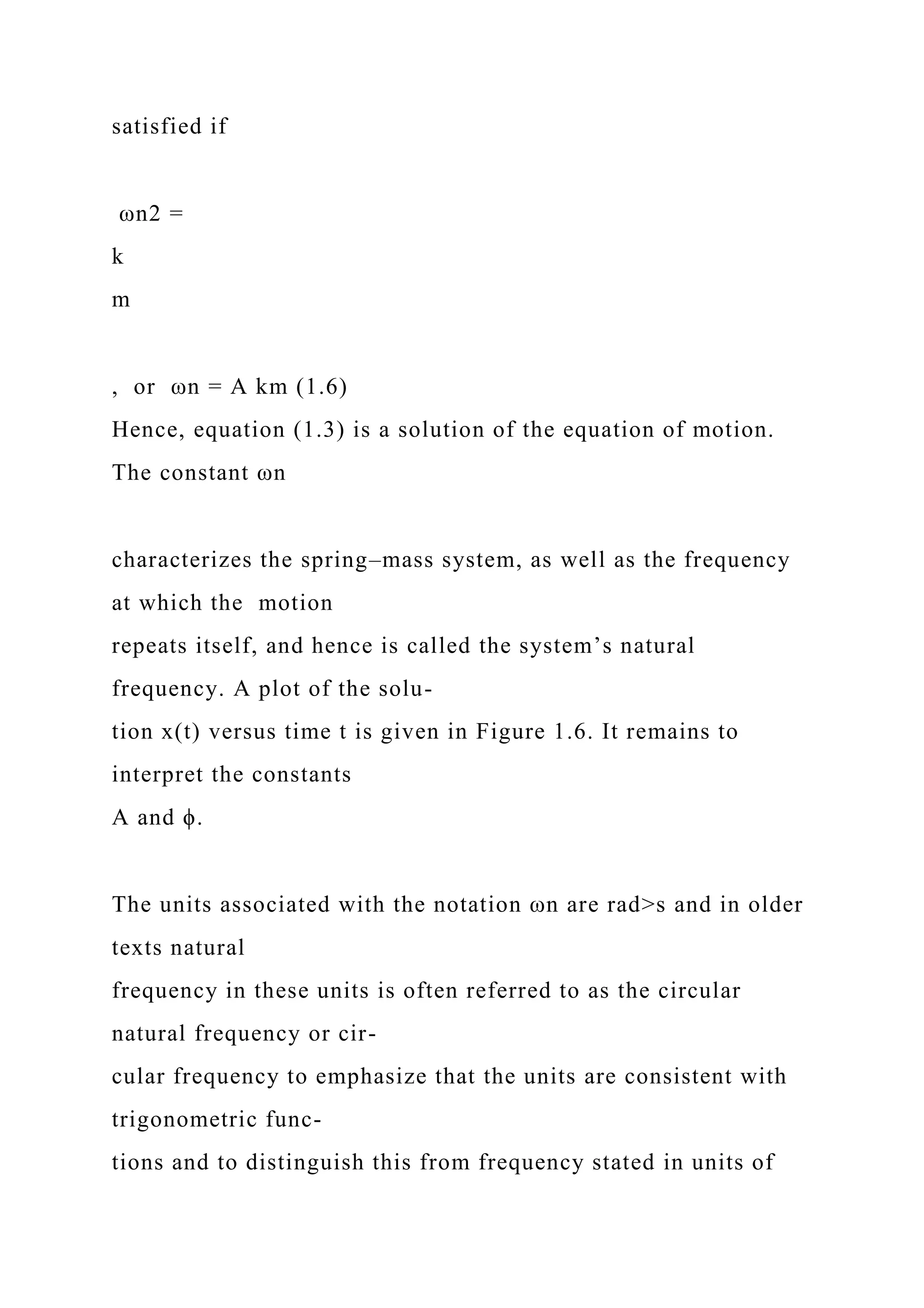 satisfied if
ωn2 =
k
m
, or ωn = A km (1.6)
Hence, equation (1.3) is a solution of the equation of motion.
The constant ωn
characterizes the spring–mass system, as well as the frequency
at which the motion
repeats itself, and hence is called the system’s natural
frequency. A plot of the solu-
tion x(t) versus time t is given in Figure 1.6. It remains to
interpret the constants
A and ϕ.
The units associated with the notation ωn are rad>s and in older
texts natural
frequency in these units is often referred to as the circular
natural frequency or cir-
cular frequency to emphasize that the units are consistent with
trigonometric func-
tions and to distinguish this from frequency stated in units of
 