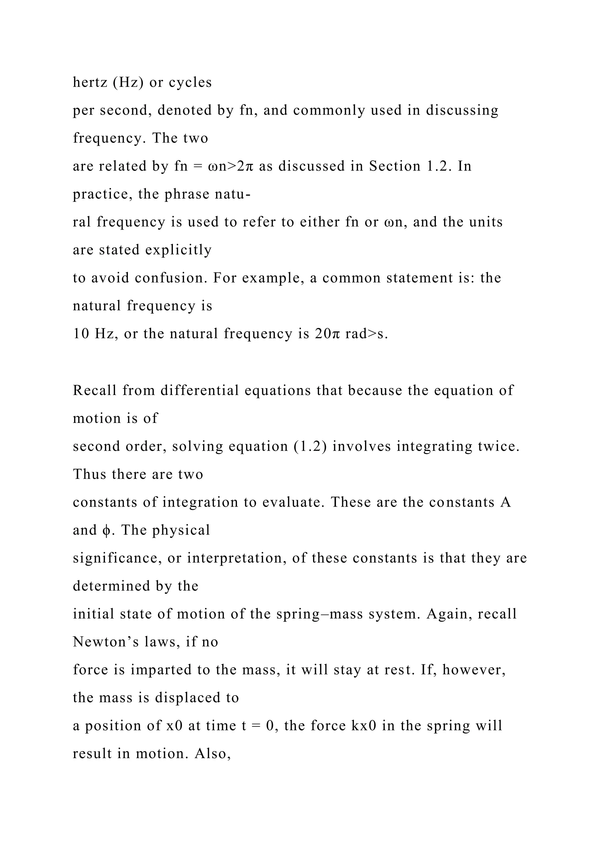 hertz (Hz) or cycles
per second, denoted by fn, and commonly used in discussing
frequency. The two
are related by fn = ωn>2π as discussed in Section 1.2. In
practice, the phrase natu-
ral frequency is used to refer to either fn or ωn, and the units
are stated explicitly
to avoid confusion. For example, a common statement is: the
natural frequency is
10 Hz, or the natural frequency is 20π rad>s.
Recall from differential equations that because the equation of
motion is of
second order, solving equation (1.2) involves integrating twice.
Thus there are two
constants of integration to evaluate. These are the constants A
and ϕ. The physical
significance, or interpretation, of these constants is that they are
determined by the
initial state of motion of the spring–mass system. Again, recall
Newton’s laws, if no
force is imparted to the mass, it will stay at rest. If, however,
the mass is displaced to
a position of x0 at time t = 0, the force kx0 in the spring will
result in motion. Also,
 