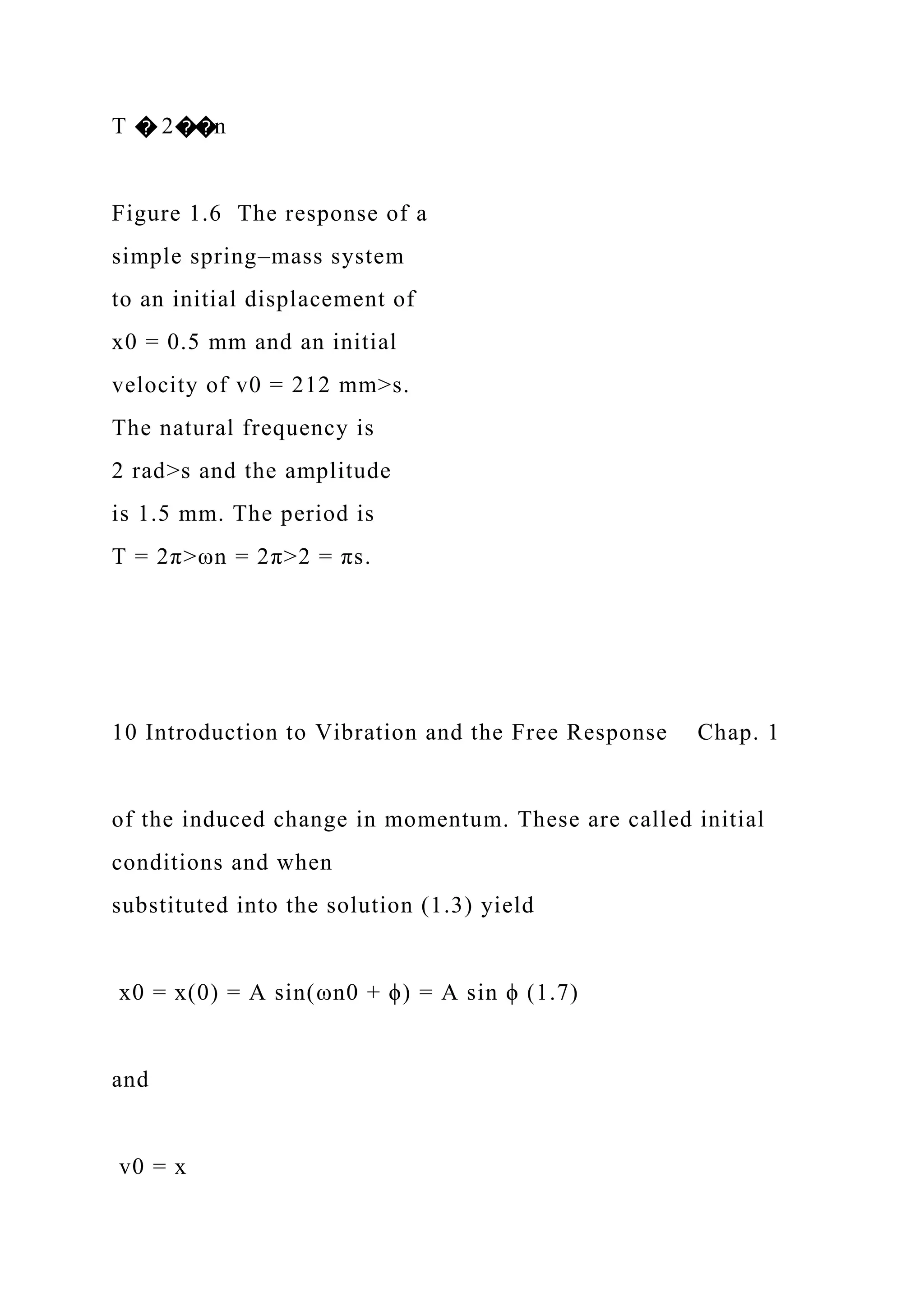 T � 2��n
Figure 1.6 The response of a
simple spring–mass system
to an initial displacement of
x0 = 0.5 mm and an initial
velocity of v0 = 212 mm>s.
The natural frequency is
2 rad>s and the amplitude
is 1.5 mm. The period is
T = 2π>ωn = 2π>2 = πs.
10 Introduction to Vibration and the Free Response Chap. 1
of the induced change in momentum. These are called initial
conditions and when
substituted into the solution (1.3) yield
x0 = x(0) = A sin(ωn0 + ϕ) = A sin ϕ (1.7)
and
v0 = x
 