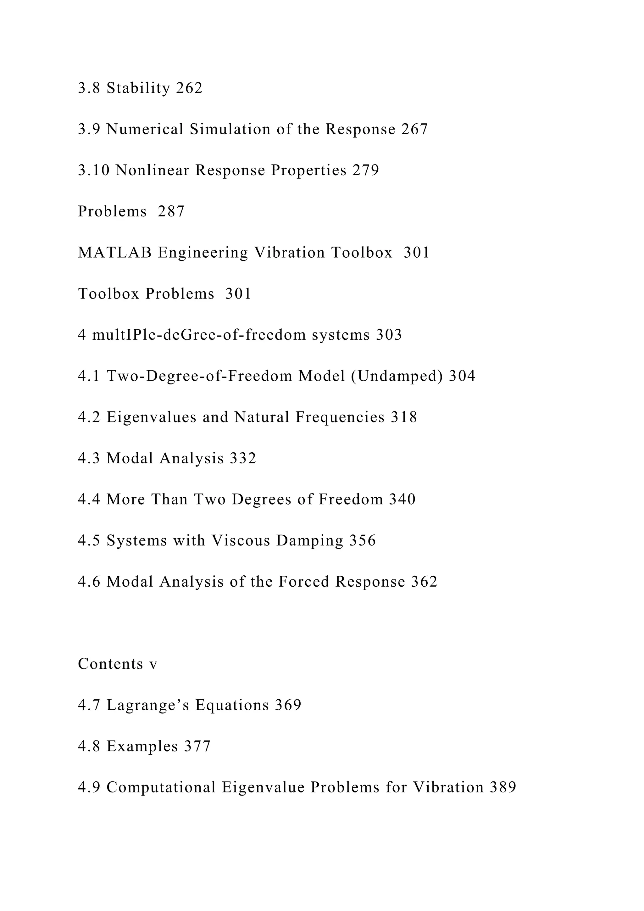 3.8 Stability 262
3.9 Numerical Simulation of the Response 267
3.10 Nonlinear Response Properties 279
Problems 287
MATLAB Engineering Vibration Toolbox 301
Toolbox Problems 301
4 multIPle-deGree-of-freedom systems 303
4.1 Two-Degree-of-Freedom Model (Undamped) 304
4.2 Eigenvalues and Natural Frequencies 318
4.3 Modal Analysis 332
4.4 More Than Two Degrees of Freedom 340
4.5 Systems with Viscous Damping 356
4.6 Modal Analysis of the Forced Response 362
Contents v
4.7 Lagrange’s Equations 369
4.8 Examples 377
4.9 Computational Eigenvalue Problems for Vibration 389
 