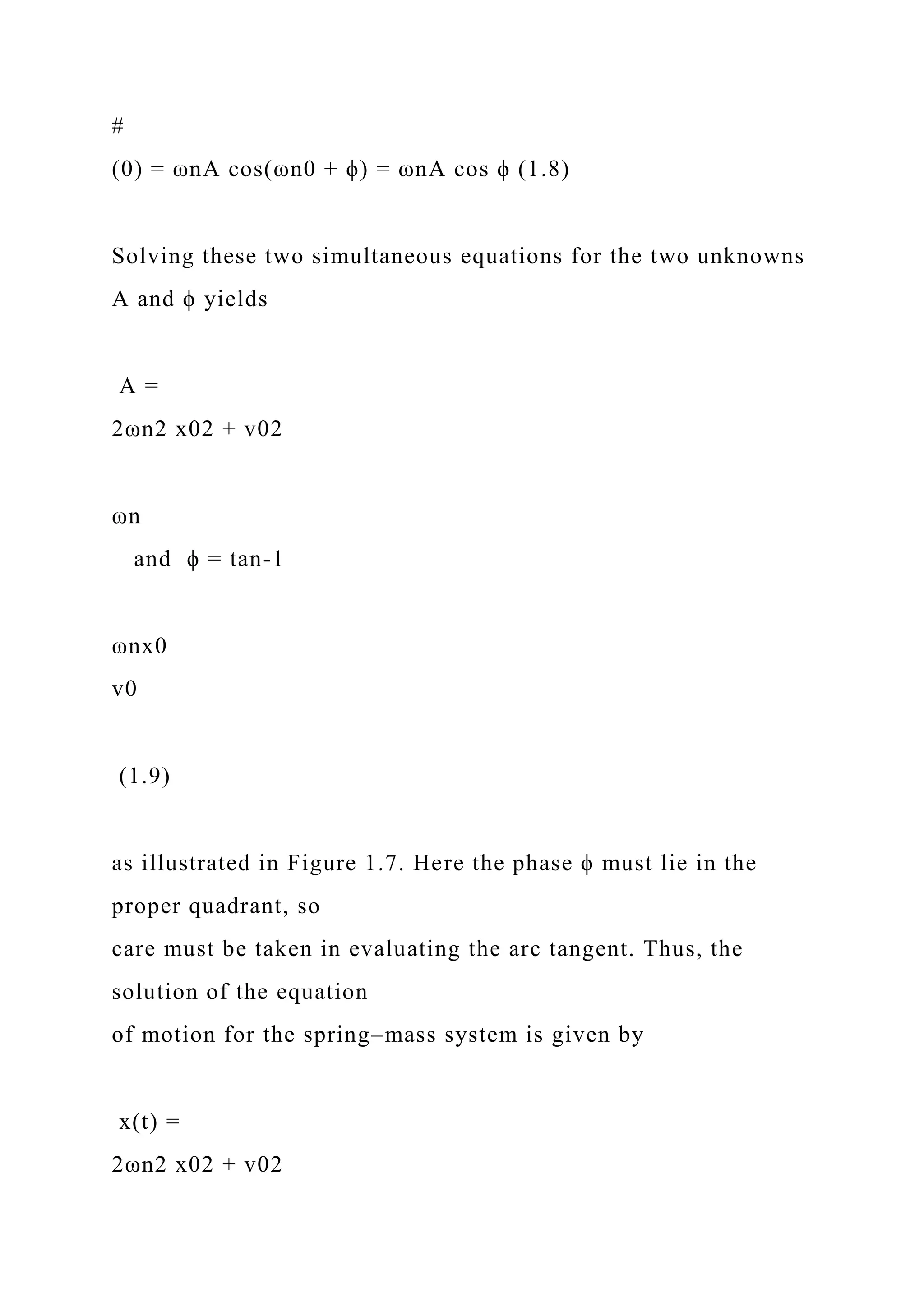 #
(0) = ωnA cos(ωn0 + ϕ) = ωnA cos ϕ (1.8)
Solving these two simultaneous equations for the two unknowns
A and ϕ yields
A =
2ωn2 x02 + v02
ωn
and ϕ = tan-1
ωnx0
v0
(1.9)
as illustrated in Figure 1.7. Here the phase ϕ must lie in the
proper quadrant, so
care must be taken in evaluating the arc tangent. Thus, the
solution of the equation
of motion for the spring–mass system is given by
x(t) =
2ωn2 x02 + v02
 