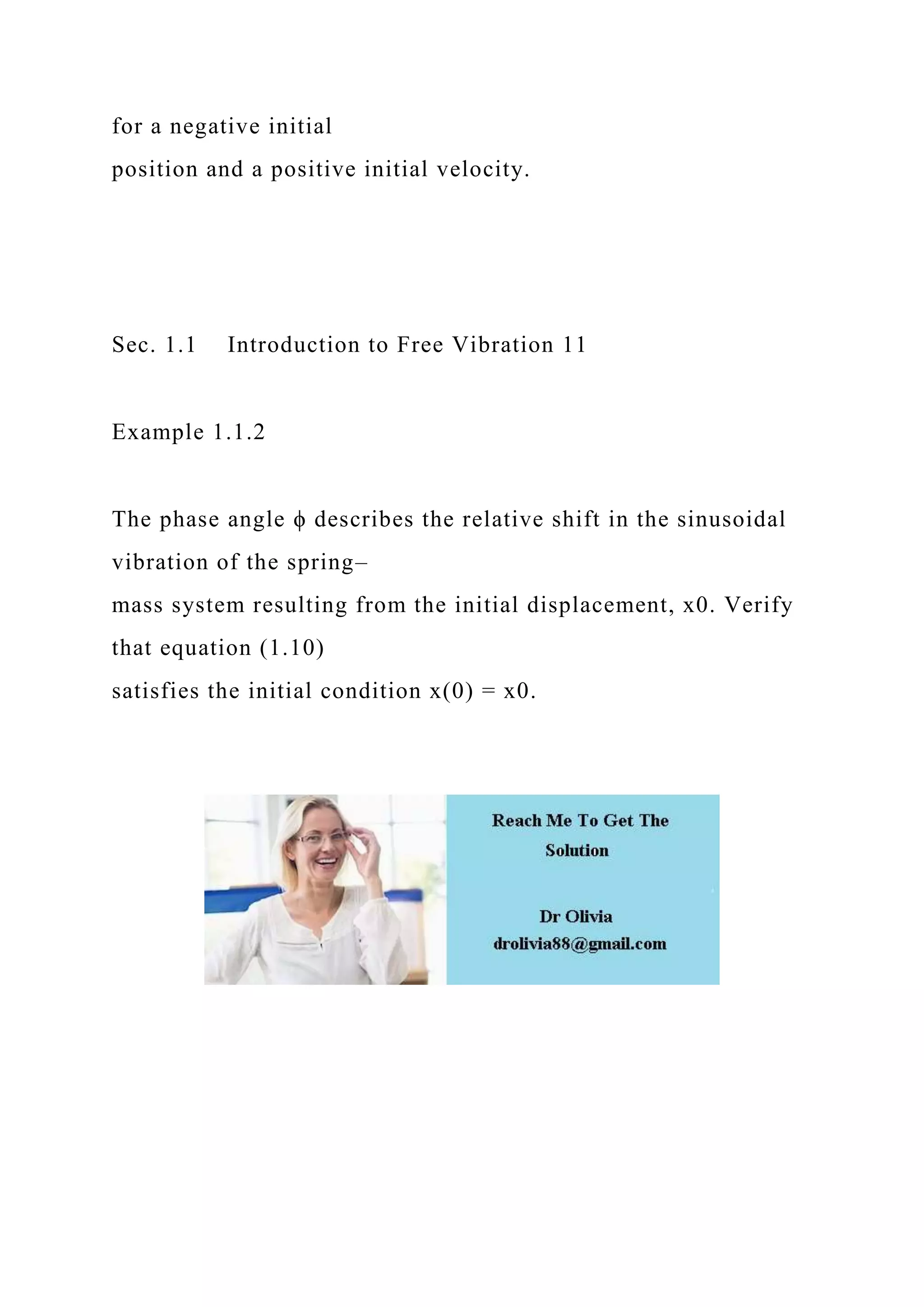for a negative initial
position and a positive initial velocity.
Sec. 1.1 Introduction to Free Vibration 11
Example 1.1.2
The phase angle ϕ describes the relative shift in the sinusoidal
vibration of the spring–
mass system resulting from the initial displacement, x0. Verify
that equation (1.10)
satisfies the initial condition x(0) = x0.
 