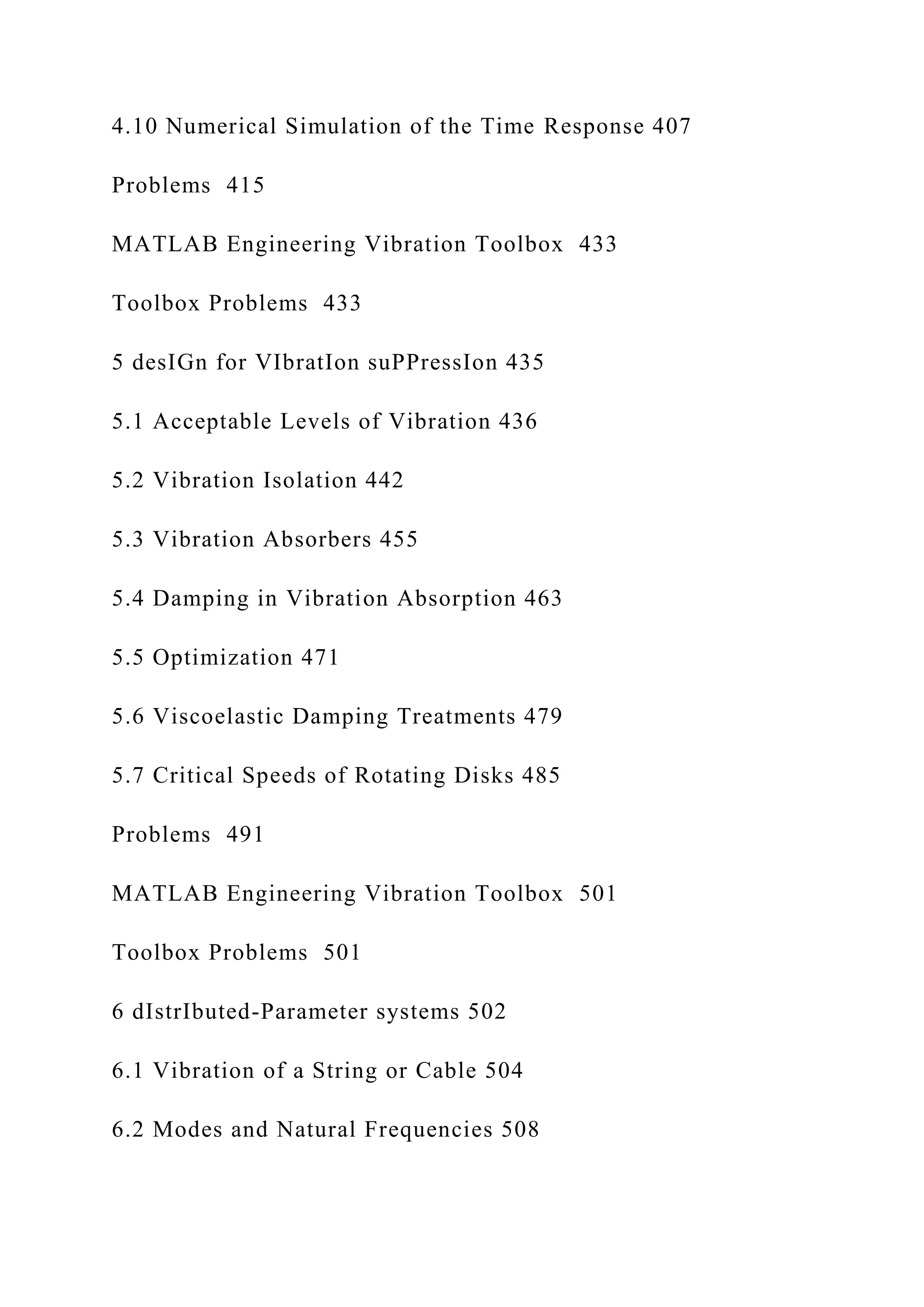 4.10 Numerical Simulation of the Time Response 407
Problems 415
MATLAB Engineering Vibration Toolbox 433
Toolbox Problems 433
5 desIGn for VIbratIon suPPressIon 435
5.1 Acceptable Levels of Vibration 436
5.2 Vibration Isolation 442
5.3 Vibration Absorbers 455
5.4 Damping in Vibration Absorption 463
5.5 Optimization 471
5.6 Viscoelastic Damping Treatments 479
5.7 Critical Speeds of Rotating Disks 485
Problems 491
MATLAB Engineering Vibration Toolbox 501
Toolbox Problems 501
6 dIstrIbuted-Parameter systems 502
6.1 Vibration of a String or Cable 504
6.2 Modes and Natural Frequencies 508
 