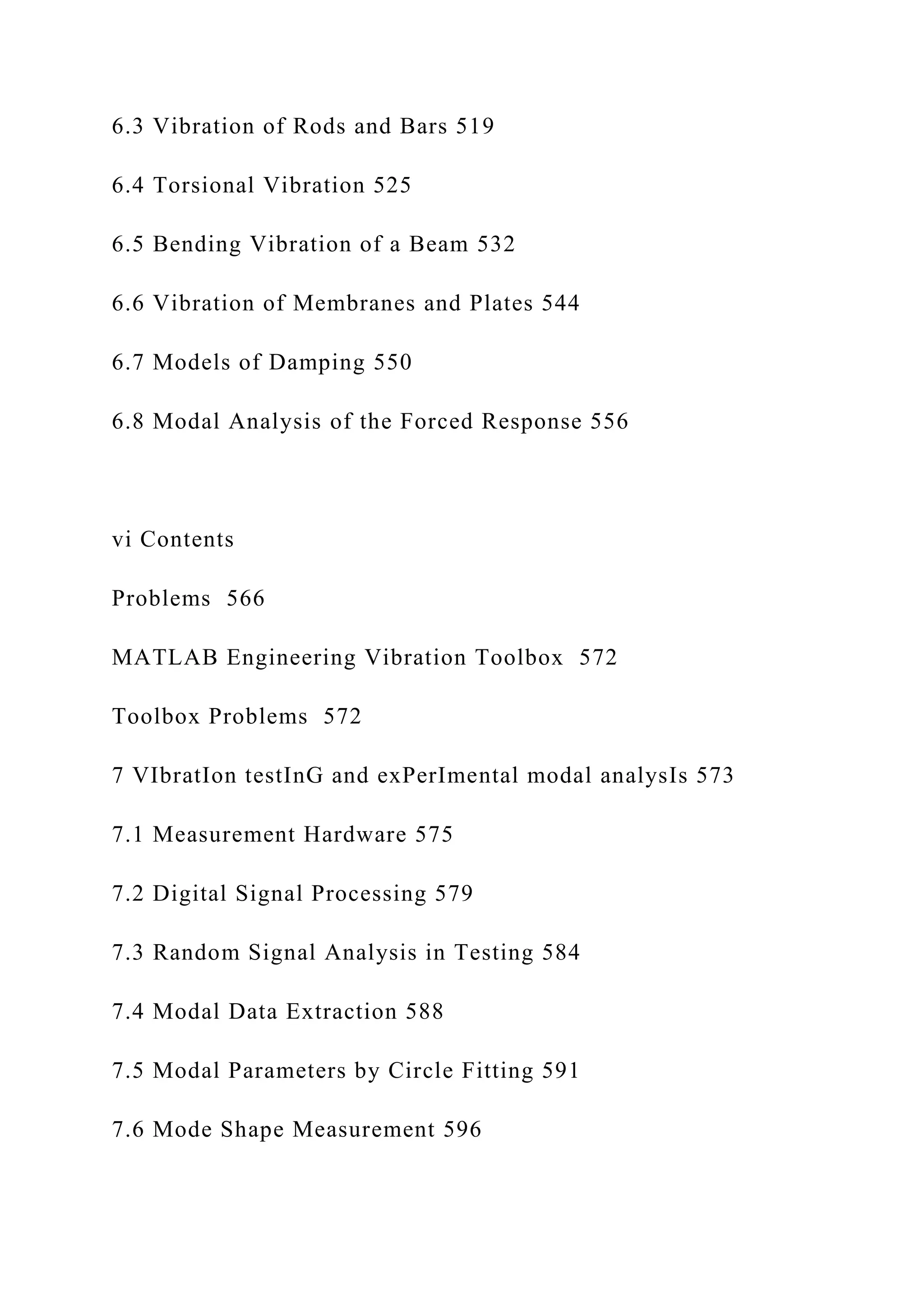 6.3 Vibration of Rods and Bars 519
6.4 Torsional Vibration 525
6.5 Bending Vibration of a Beam 532
6.6 Vibration of Membranes and Plates 544
6.7 Models of Damping 550
6.8 Modal Analysis of the Forced Response 556
vi Contents
Problems 566
MATLAB Engineering Vibration Toolbox 572
Toolbox Problems 572
7 VIbratIon testInG and exPerImental modal analysIs 573
7.1 Measurement Hardware 575
7.2 Digital Signal Processing 579
7.3 Random Signal Analysis in Testing 584
7.4 Modal Data Extraction 588
7.5 Modal Parameters by Circle Fitting 591
7.6 Mode Shape Measurement 596
 