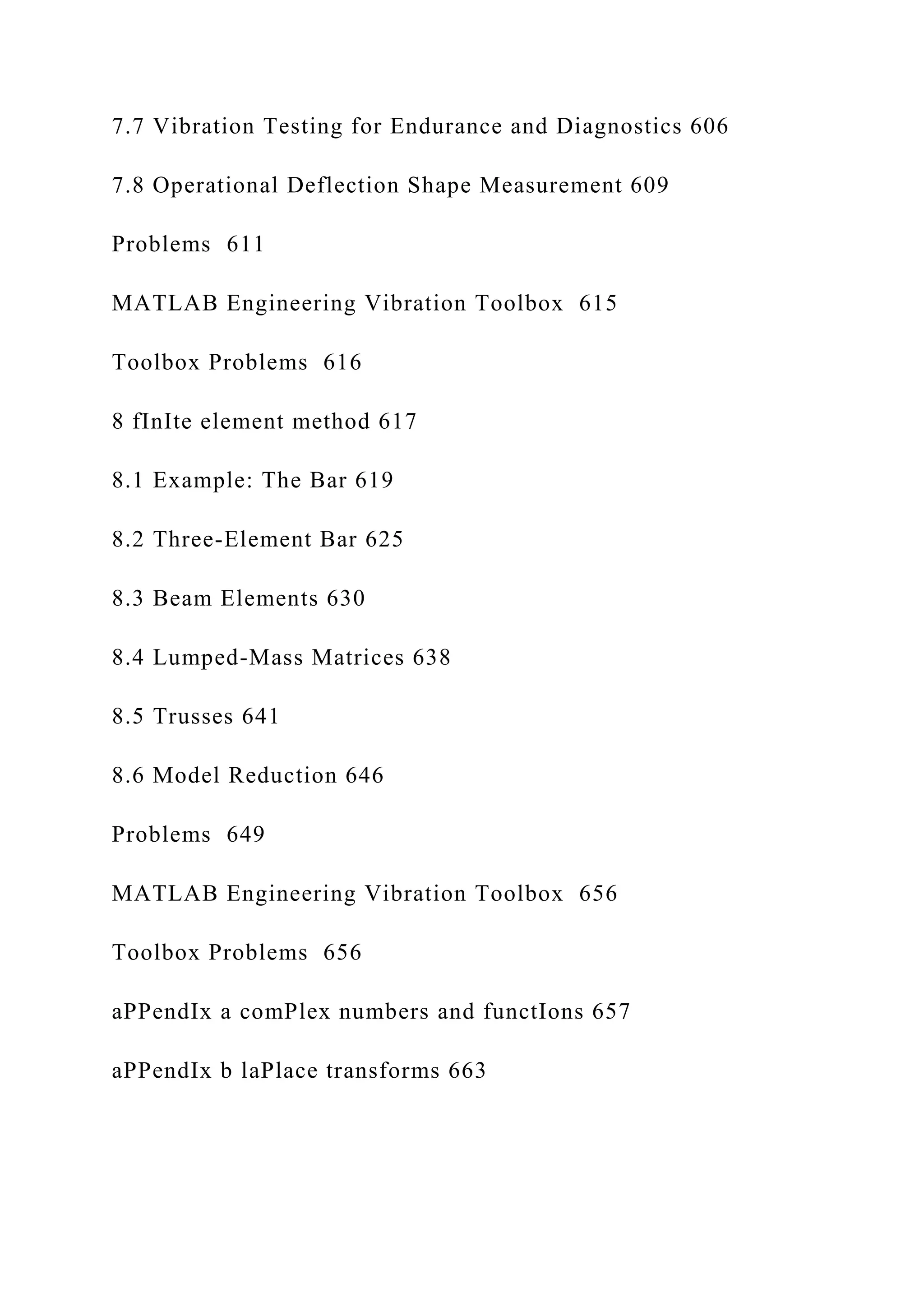 7.7 Vibration Testing for Endurance and Diagnostics 606
7.8 Operational Deflection Shape Measurement 609
Problems 611
MATLAB Engineering Vibration Toolbox 615
Toolbox Problems 616
8 fInIte element method 617
8.1 Example: The Bar 619
8.2 Three-Element Bar 625
8.3 Beam Elements 630
8.4 Lumped-Mass Matrices 638
8.5 Trusses 641
8.6 Model Reduction 646
Problems 649
MATLAB Engineering Vibration Toolbox 656
Toolbox Problems 656
aPPendIx a comPlex numbers and functIons 657
aPPendIx b laPlace transforms 663
 