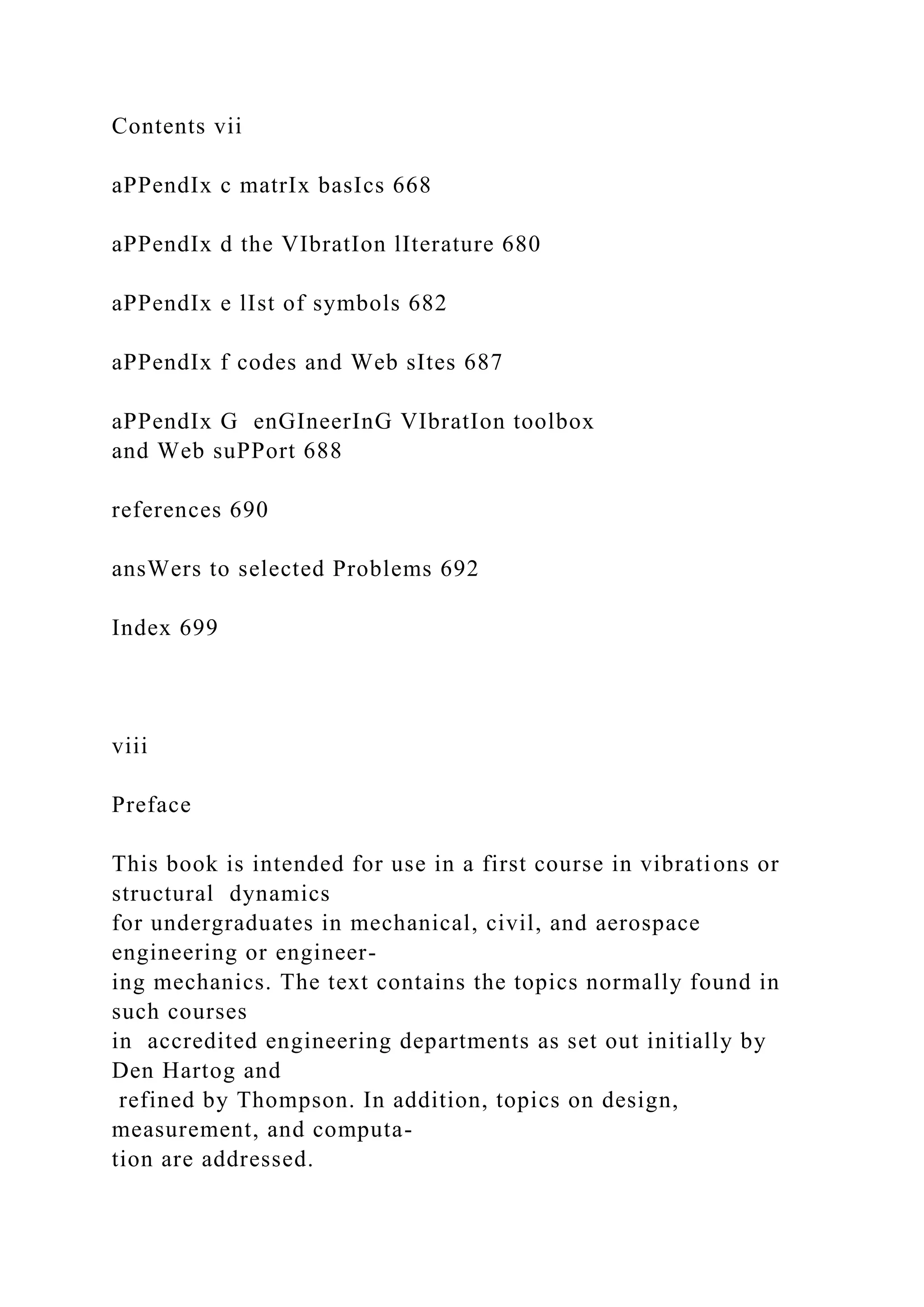 Contents vii
aPPendIx c matrIx basIcs 668
aPPendIx d the VIbratIon lIterature 680
aPPendIx e lIst of symbols 682
aPPendIx f codes and Web sItes 687
aPPendIx G enGIneerInG VIbratIon toolbox
and Web suPPort 688
references 690
ansWers to selected Problems 692
Index 699
viii
Preface
This book is intended for use in a first course in vibrations or
structural dynamics
for undergraduates in mechanical, civil, and aerospace
engineering or engineer-
ing mechanics. The text contains the topics normally found in
such courses
in accredited engineering departments as set out initially by
Den Hartog and
refined by Thompson. In addition, topics on design,
measurement, and computa-
tion are addressed.
 