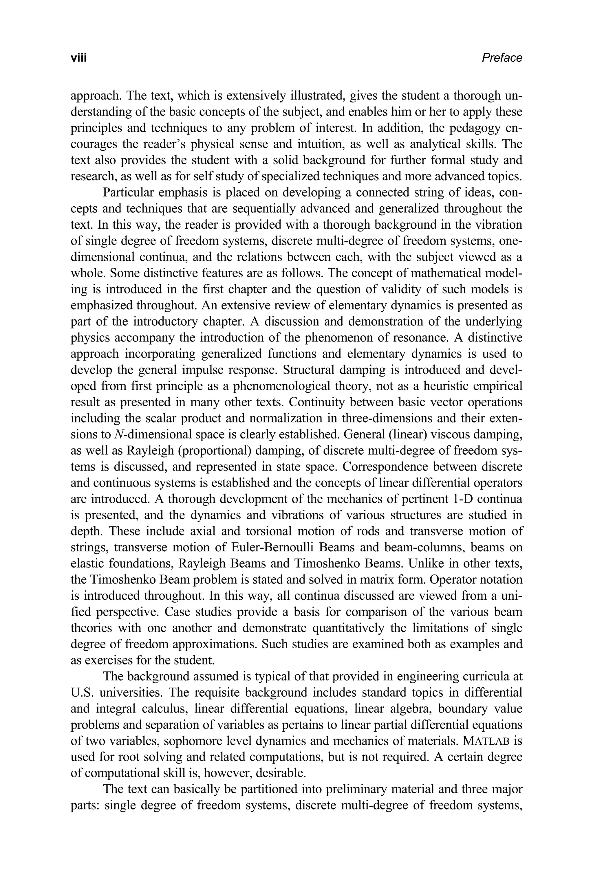 Preface
viii
approach. The text, which is extensively illustrated, gives the student a thorough un-
derstanding of the basic concepts of the subject, and enables him or her to apply these
principles and techniques to any problem of interest. In addition, the pedagogy en-
courages the reader’s physical sense and intuition, as well as analytical skills. The
text also provides the student with a solid background for further formal study and
research, as well as for self study of specialized techniques and more advanced topics.
Particular emphasis is placed on developing a connected string of ideas, con-
cepts and techniques that are sequentially advanced and generalized throughout the
text. In this way, the reader is provided with a thorough background in the vibration
of single degree of freedom systems, discrete multi-degree of freedom systems, one-
dimensional continua, and the relations between each, with the subject viewed as a
whole. Some distinctive features are as follows. The concept of mathematical model-
ing is introduced in the first chapter and the question of validity of such models is
emphasized throughout. An extensive review of elementary dynamics is presented as
part of the introductory chapter. A discussion and demonstration of the underlying
physics accompany the introduction of the phenomenon of resonance. A distinctive
approach incorporating generalized functions and elementary dynamics is used to
develop the general impulse response. Structural damping is introduced and devel-
oped from first principle as a phenomenological theory, not as a heuristic empirical
result as presented in many other texts. Continuity between basic vector operations
including the scalar product and normalization in three-dimensions and their exten-
sions to N-dimensional space is clearly established. General (linear) viscous damping,
as well as Rayleigh (proportional) damping, of discrete multi-degree of freedom sys-
tems is discussed, and represented in state space. Correspondence between discrete
and continuous systems is established and the concepts of linear differential operators
are introduced. A thorough development of the mechanics of pertinent 1-D continua
is presented, and the dynamics and vibrations of various structures are studied in
depth. These include axial and torsional motion of rods and transverse motion of
strings, transverse motion of Euler-Bernoulli Beams and beam-columns, beams on
elastic foundations, Rayleigh Beams and Timoshenko Beams. Unlike in other texts,
the Timoshenko Beam problem is stated and solved in matrix form. Operator notation
is introduced throughout. In this way, all continua discussed are viewed from a uni-
fied perspective. Case studies provide a basis for comparison of the various beam
theories with one another and demonstrate quantitatively the limitations of single
degree of freedom approximations. Such studies are examined both as examples and
as exercises for the student.
The background assumed is typical of that provided in engineering curricula at
U.S. universities. The requisite background includes standard topics in differential
and integral calculus, linear differential equations, linear algebra, boundary value
problems and separation of variables as pertains to linear partial differential equations
of two variables, sophomore level dynamics and mechanics of materials. MATLAB is
used for root solving and related computations, but is not required. A certain degree
of computational skill is, however, desirable.
The text can basically be partitioned into preliminary material and three major
parts: single degree of freedom systems, discrete multi-degree of freedom systems,
 