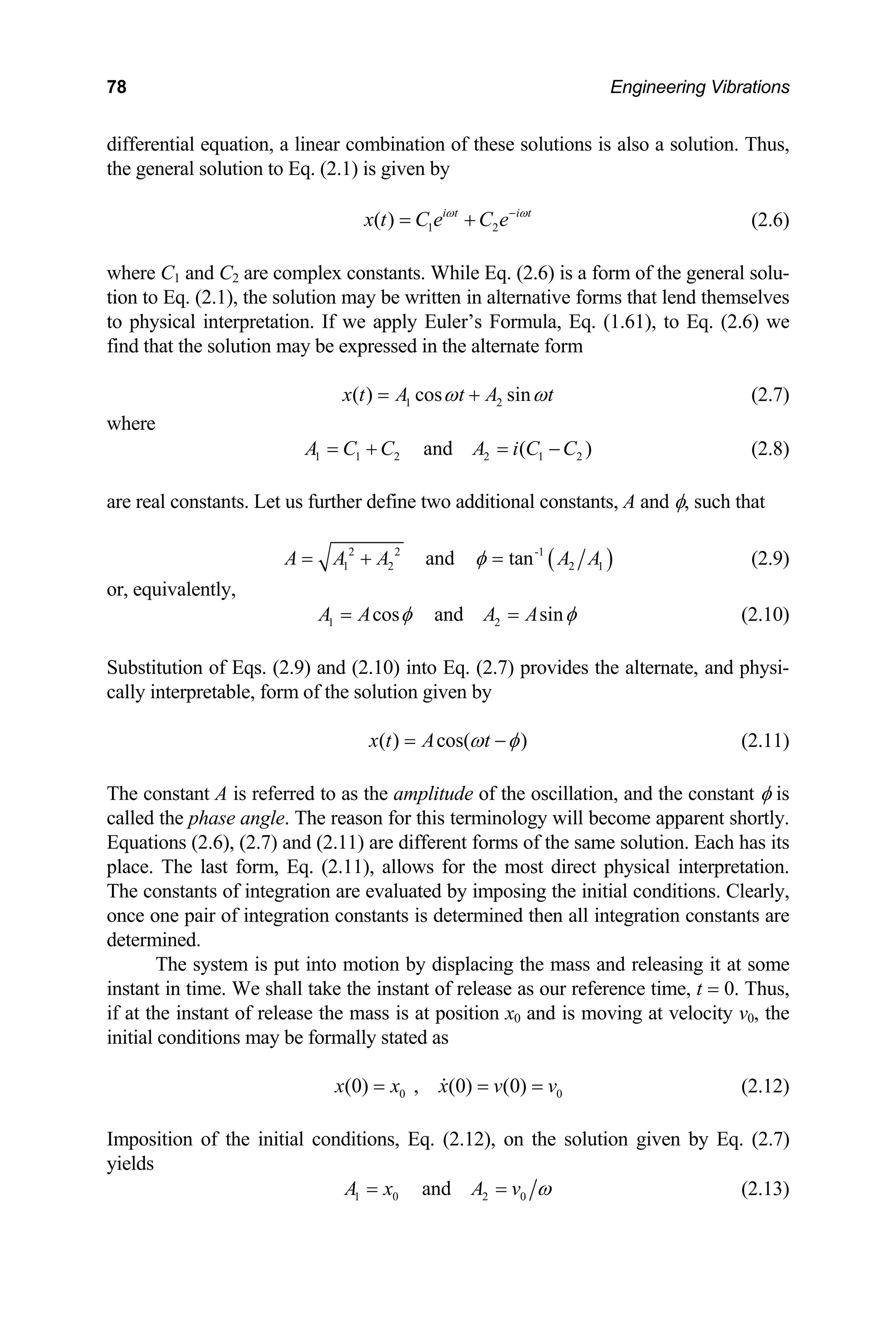78 Engineering Vibrations
differential equation, a linear combination of these solutions is also a solution. Thus,
the general solution to Eq. (2.1) is given by
1 2
( ) i t i t
x t C e C e
ω ω
−
= + (2.6)
where C1 and C2 are complex constants. While Eq. (2.6) is a form of the general solu-
tion to Eq. (2.1), the solution may be written in alternative forms that lend themselves
to physical interpretation. If we apply Euler’s Formula, Eq. (1.61), to Eq. (2.6) we
find that the solution may be expressed in the alternate form
1 2
( ) cos sin
x t A t A t
ω ω
= + (2.7)
where
1 1 2 2 1 2
and ( )
A C C A i C C
= + = − (2.8)
are real constants. Let us further define two additional constants, A and φ, such that
(
2 2 -1
1 2 2 1
and tan )
A A A A A
φ
= + = (2.9)
or, equivalently,
1 2
cos and sin
A A A A
φ φ
= = (2.10)
Substitution of Eqs. (2.9) and (2.10) into Eq. (2.7) provides the alternate, and physi-
cally interpretable, form of the solution given by
( ) cos( )
x t A t
ω φ
= − (2.11)
The constant A is referred to as the amplitude of the oscillation, and the constant φ is
called the phase angle. The reason for this terminology will become apparent shortly.
Equations (2.6), (2.7) and (2.11) are different forms of the same solution. Each has its
place. The last form, Eq. (2.11), allows for the most direct physical interpretation.
The constants of integration are evaluated by imposing the initial conditions. Clearly,
once one pair of integration constants is determined then all integration constants are
determined.
The system is put into motion by displacing the mass and releasing it at some
instant in time. We shall take the instant of release as our reference time, t = 0. Thus,
if at the instant of release the mass is at position x0 and is moving at velocity v0, the
initial conditions may be formally stated as
0
(0) , (0) (0) 0
x x x v v
= = = (2.12)
Imposition of the initial conditions, Eq. (2.12), on the solution given by Eq. (2.7)
yields
1 0 2 0
and
A x A v ω
= = (2.13)
 