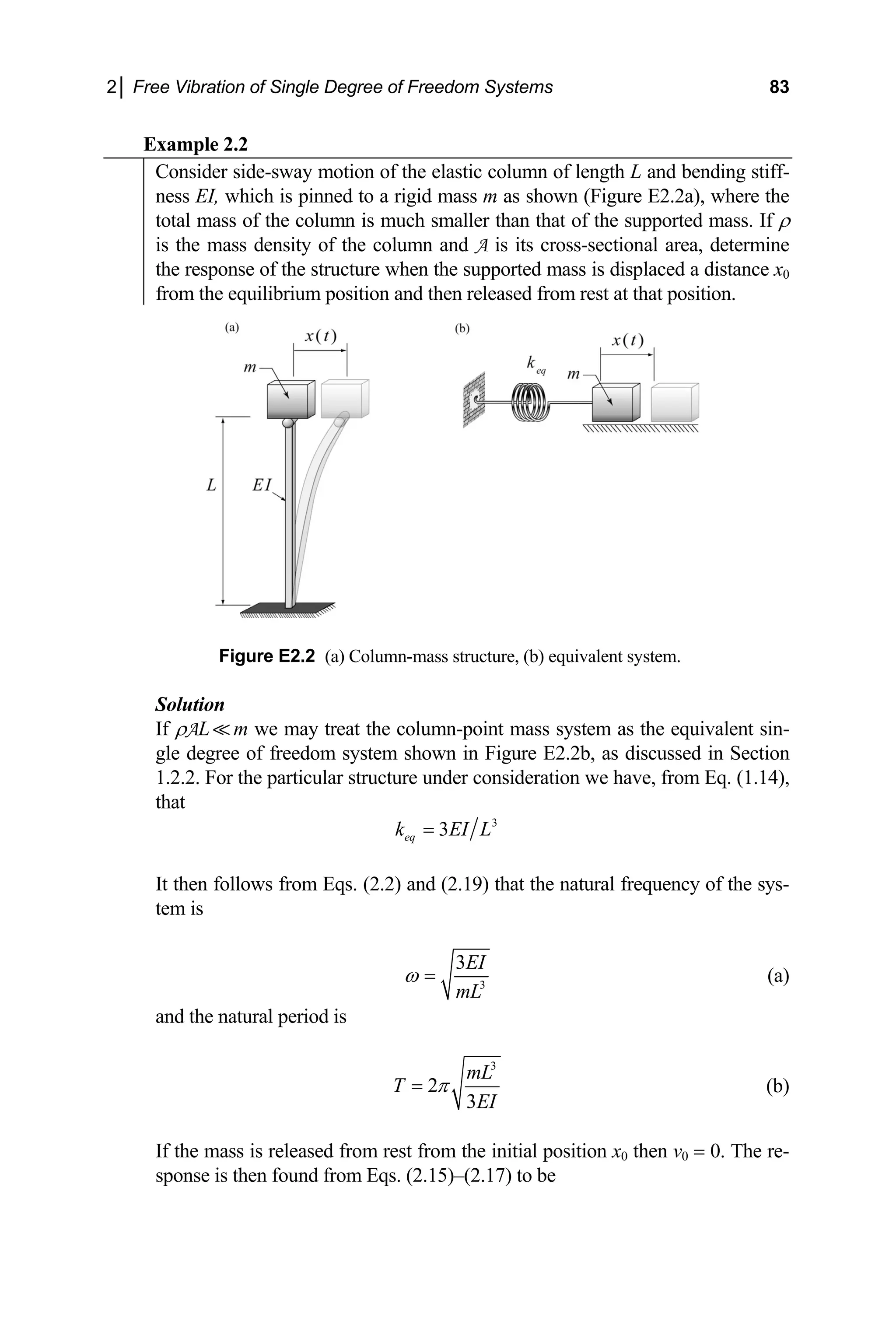 2│ Free Vibration of Single Degree of Freedom Systems 83
Example 2.2
Consider side-sway motion of the elastic column of length L and bending stiff-
ness EI, which is pinned to a rigid mass m as shown (Figure E2.2a), where the
total mass of the column is much smaller than that of the supported mass. If ρ
is the mass density of the column and A is its cross-sectional area, determine
the response of the structure when the supported mass is displaced a distance x0
from the equilibrium position and then released from rest at that position.
Figure E2.2 (a) Column-mass structure, (b) equivalent system.
Solution
If ρAL m we may treat the column-point mass system as the equivalent sin-
gle degree of freedom system shown in Figure E2.2b, as discussed in Section
1.2.2. For the particular structure under consideration we have, from Eq. (1.14),
that
3
3
eq
k EI L
=
It then follows from Eqs. (2.2) and (2.19) that the natural frequency of the sys-
m is
te
3
3EI
mL
ω = (a)
nd the natural period is
a
3
2
3
mL
T
EI
π
= (b)
ition x0 then v0 = 0. The re-
onse is then found from Eqs. (2.15)–(2.17) to be
If the mass is released from rest from the initial pos
sp
 