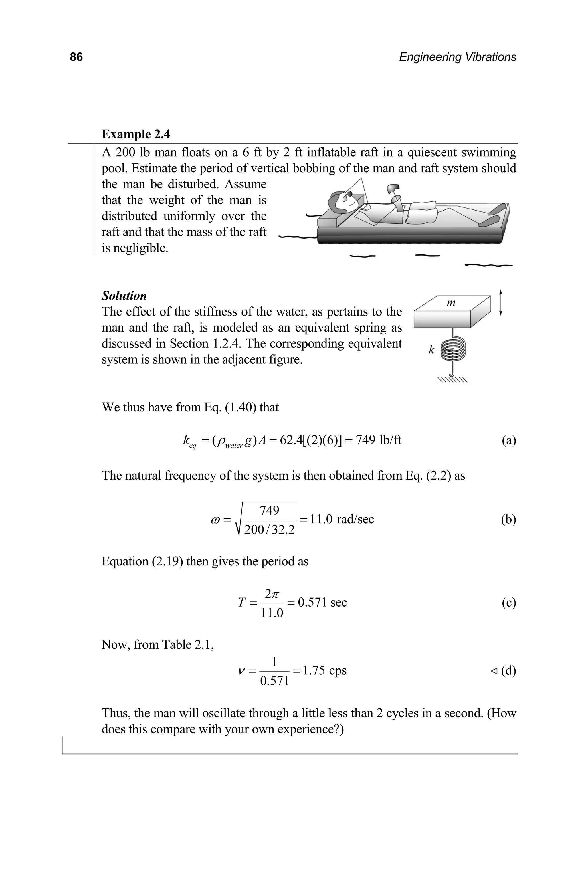 86 Engineering Vibrations
xample 2.4
E
A 200 lb man floats on a 6 ft by 2 ft inflatable raft in a quiescent swimming
pool. Estimate the period of vertical bobbing of the man and raft system should
the man be disturbed. Assume
that the weight of the man is
distributed uniformly over the
raft and that the mass of the raft
is negligible.
Solution
of the stiffness of the water, as pertains to the
e thus have from Eq. (1.40) that
The effect
man and the raft, is modeled as an equivalent spring as
discussed in Section 1.2.4. The corresponding equivalent
system is shown in the adjacent figure.
W
( ) 62.4[(2)(6)] 749 lb/ft
eq water
k g A
ρ
= = = (a)
he natural frequency of the system is then obtained from Eq. (2.2) as
T
749
11.0 rad/sec
200/32.2
ω = = (b)
quation (2.19) then gives the period as
E
2
0.571 sec
11.0
T
π
= = (c)
ow, from Table 2.1,
N
1
1.75 cps
0.571
ν = = (d)
hus, the man will oscillate through a little less than 2 cycles in a second. (How
T
does this compare with your own experience?)
 