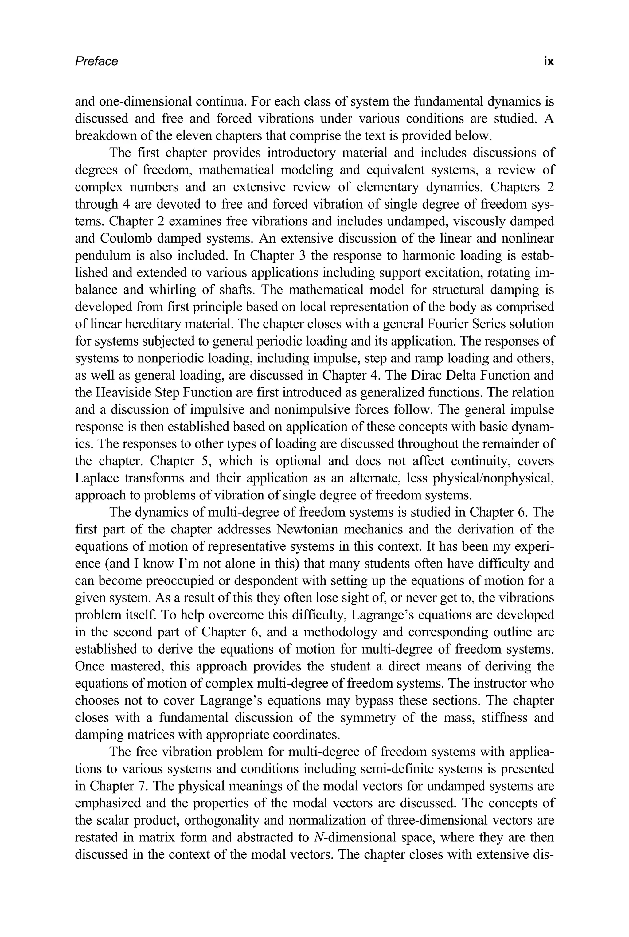 Preface ix
and one-dimensional continua. For each class of system the fundamental dynamics is
discussed and free and forced vibrations under various conditions are studied. A
breakdown of the eleven chapters that comprise the text is provided below.
The first chapter provides introductory material and includes discussions of
degrees of freedom, mathematical modeling and equivalent systems, a review of
complex numbers and an extensive review of elementary dynamics. Chapters 2
through 4 are devoted to free and forced vibration of single degree of freedom sys-
tems. Chapter 2 examines free vibrations and includes undamped, viscously damped
and Coulomb damped systems. An extensive discussion of the linear and nonlinear
pendulum is also included. In Chapter 3 the response to harmonic loading is estab-
lished and extended to various applications including support excitation, rotating im-
balance and whirling of shafts. The mathematical model for structural damping is
developed from first principle based on local representation of the body as comprised
of linear hereditary material. The chapter closes with a general Fourier Series solution
for systems subjected to general periodic loading and its application. The responses of
systems to nonperiodic loading, including impulse, step and ramp loading and others,
as well as general loading, are discussed in Chapter 4. The Dirac Delta Function and
the Heaviside Step Function are first introduced as generalized functions. The relation
and a discussion of impulsive and nonimpulsive forces follow. The general impulse
response is then established based on application of these concepts with basic dynam-
ics. The responses to other types of loading are discussed throughout the remainder of
the chapter. Chapter 5, which is optional and does not affect continuity, covers
Laplace transforms and their application as an alternate, less physical/nonphysical,
approach to problems of vibration of single degree of freedom systems.
The dynamics of multi-degree of freedom systems is studied in Chapter 6. The
first part of the chapter addresses Newtonian mechanics and the derivation of the
equations of motion of representative systems in this context. It has been my experi-
ence (and I know I’m not alone in this) that many students often have difficulty and
can become preoccupied or despondent with setting up the equations of motion for a
given system. As a result of this they often lose sight of, or never get to, the vibrations
problem itself. To help overcome this difficulty, Lagrange’s equations are developed
in the second part of Chapter 6, and a methodology and corresponding outline are
established to derive the equations of motion for multi-degree of freedom systems.
Once mastered, this approach provides the student a direct means of deriving the
equations of motion of complex multi-degree of freedom systems. The instructor who
chooses not to cover Lagrange’s equations may bypass these sections. The chapter
closes with a fundamental discussion of the symmetry of the mass, stiffness and
damping matrices with appropriate coordinates.
The free vibration problem for multi-degree of freedom systems with applica-
tions to various systems and conditions including semi-definite systems is presented
in Chapter 7. The physical meanings of the modal vectors for undamped systems are
emphasized and the properties of the modal vectors are discussed. The concepts of
the scalar product, orthogonality and normalization of three-dimensional vectors are
restated in matrix form and abstracted to N-dimensional space, where they are then
discussed in the context of the modal vectors. The chapter closes with extensive dis-
 