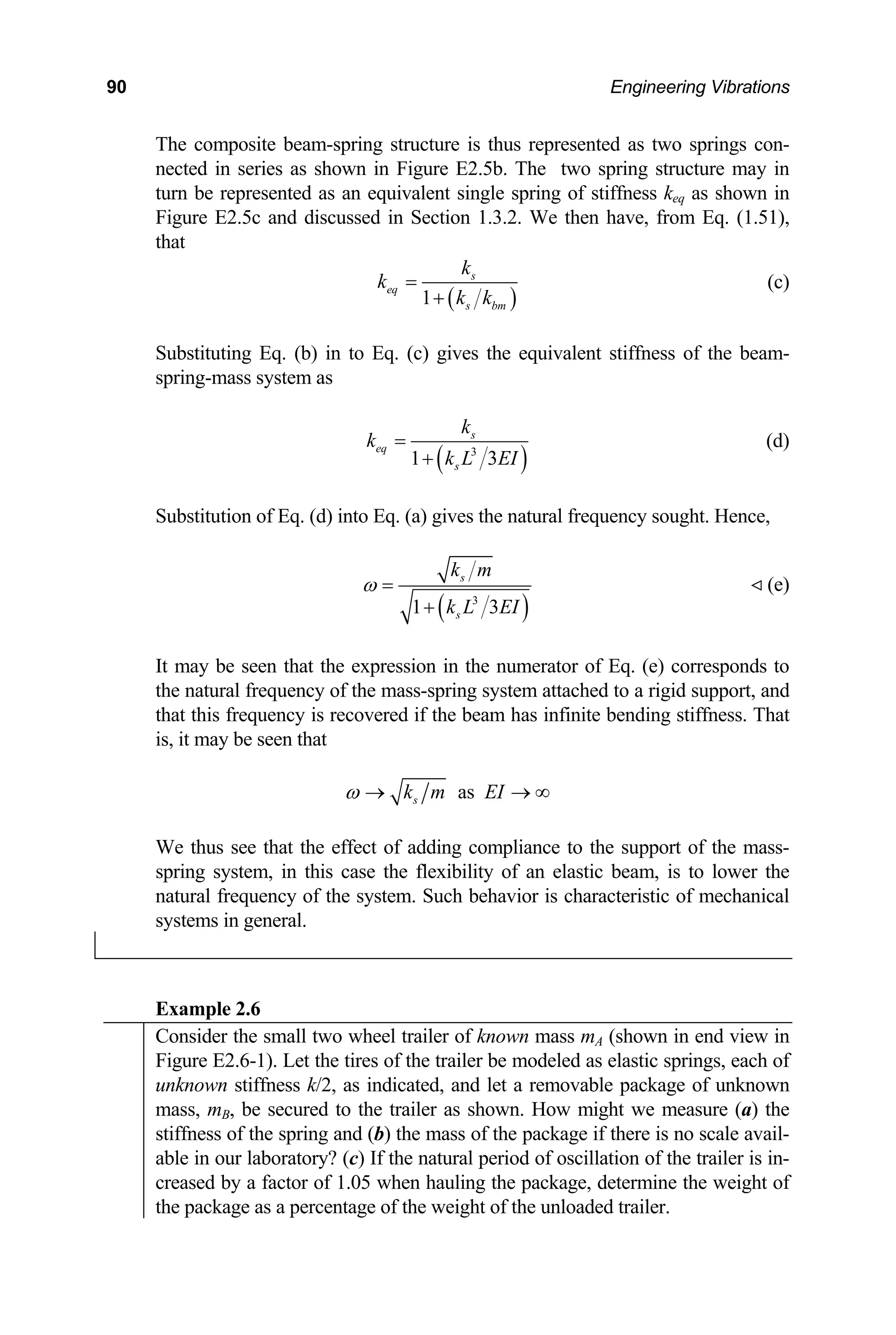90 Engineering Vibrations
The composite beam-spring structure is thus represented as two springs con-
nected in series as shown in Figure E2.5b. The two spring structure may in
rn be represented as an equivalent single spring of stiffness keq as shown in
Figure E2.5c and discussed in Section 1.3.2. We then have, from Eq. (1.51),
that
tu
( )
1
eq
s bm
k k
+
s
k
k = (c)
Substituting Eq. (b) in to Eq. (c) gives the equivalent stiffness of the beam-
spring-mass system as
( )
3
1 3
s
eq
k
k
k L
=
+ s
Substitution of Eq. (d) into Eq. (a) gives the natural frequency sought. Hence,
EI
(d)
( )
3
1 3
s
s
k m
k L EI
ω =
+
(e)
may be seen that the expression in the numerator of Eq. (e) corresponds to
covered if the beam has infinite bending stiffness. That
, it may be seen that
It
the natural frequency of the mass-spring system attached to a rigid support, and
that this frequency is re
is
as
s
k m EI
ω → →
-
natural frequency of the system. Such behavior is characteristic of mechanical
systems in general.
∞
We thus see that the effect of adding compliance to the support of the mass
ring system, in this case the flexibility of an elastic beam, is to lower the
sp
Example 2.6
Consider the small two wheel trailer of known mass mA (shown in end view in
Figure E2.6-1). Let the tires of the trailer be modeled as elastic springs, each of
unknown stiffness k/2, as indicated, and let a removable package of unknown
mass, mB, be secured to the trailer as shown. How might we measure (a) the
stiffness of the spring and (b) the mass of the package if there is no scale avail-
able in our laboratory? (c) If the natural period of oscillation of the trailer is in-
creased by a factor of 1.05 when hauling the package, determine the weight of
the package as a percentage of the weight of the unloaded trailer.
 