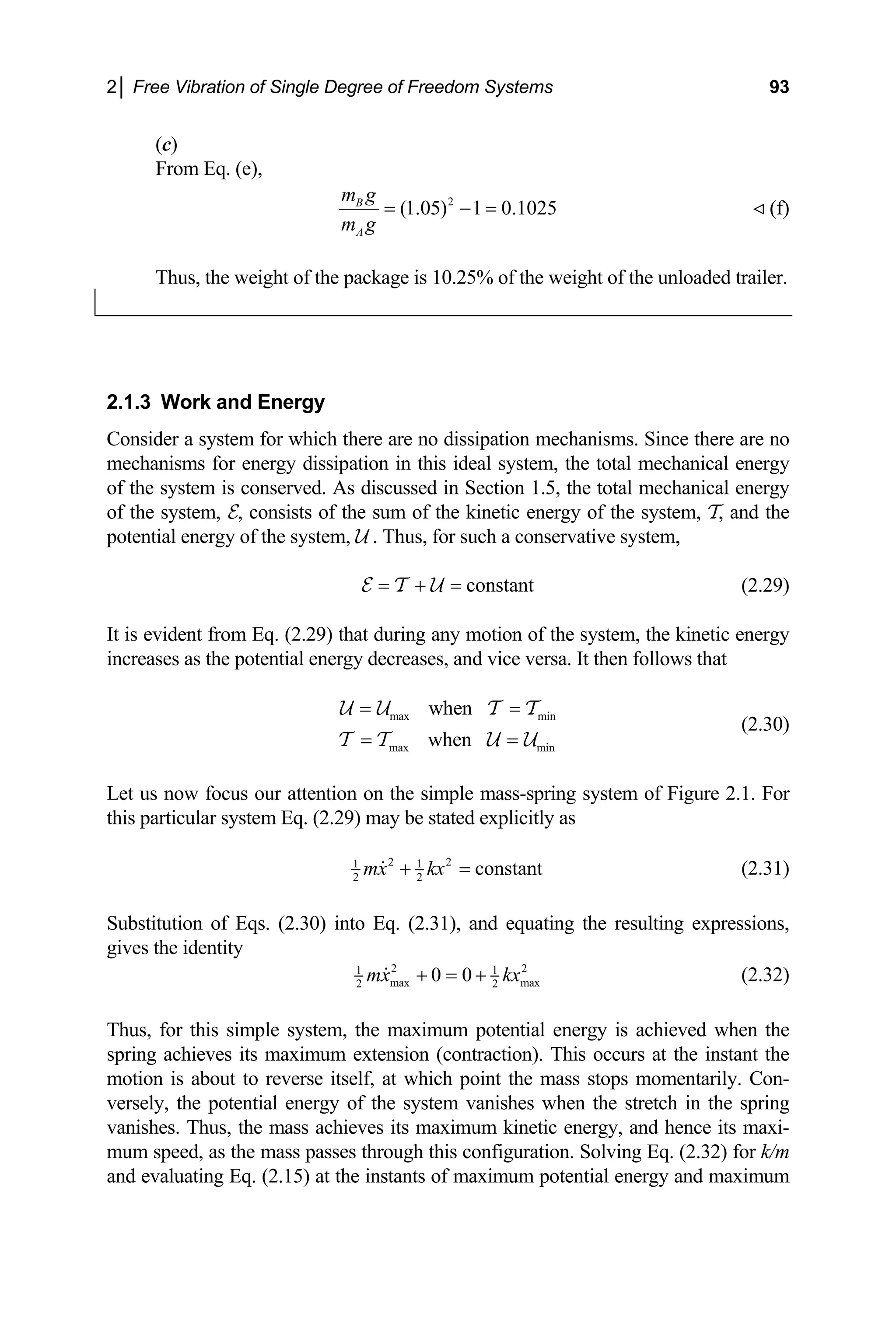 2│ Free Vibration of Single Degree of Freedom Systems 93
(c)
rom Eq. (e),
F
2
(1.05) 1 0.1025
B
A
m g
m g
= − = (f)
Thus, the weight of the package is 10.25% of the weight of the unloaded trailer.
2.1.3 and Energy
Consi ince there are no
mech s for energy dissipation in this ideal system, the total mechanical energy
of the erved. As discussed in Section 1.5, the total mechanical energy
f the system, E, consists of the sum of the kinetic energy of the system, T, and
l energy of the system, U . Thus, for such a conservative system,
Work
der a system for which there are no dissipation mechanisms. S
anism
system is cons
o the
potentia
constant
= + =
E T
is evident from Eq. (2.29) that during any motion of the system, the kinetic energy
creases as the potential energy decreases, and vice versa. It then follows that
when
= =
T T
(2.30)
U (2.29)
It
in
U Umax min
max min
when
= =
T T U U
Let us now focus our attention on the simple mass-spring system of Figure 2.1. For
this particular system Eq. (2.29) may be stated explicitly as
2 2
1 1
constant
mx kx
+ = (2.31)
2 2
bstitution of Eqs. (2.30) into Eq. (2.31), and equating the resulting expressions,
Su
gives the identity
2 2
1 1
max max
2 2
0 0
mx kx
+ = + (2.32)
hus, for this simple system, the maximum potential e
ring achieves its maximum extension (contraction). T
otion is about to reverse itself, at which point the mass stops momentarily. Con-
2) for k/m
nd evaluating Eq. (2.15) at the instants of maximum p
T nergy is achieved when the
sp his occurs at the instant the
m
versely, the potential energy of the system vanishes when the stretch in the spring
vanishes. Thus, the mass achieves its maximum kinetic energy, and hence its maxi-
um speed, as the mass passes through this configuration. Solving Eq. (2.3
m
a otential energy and maximum
 