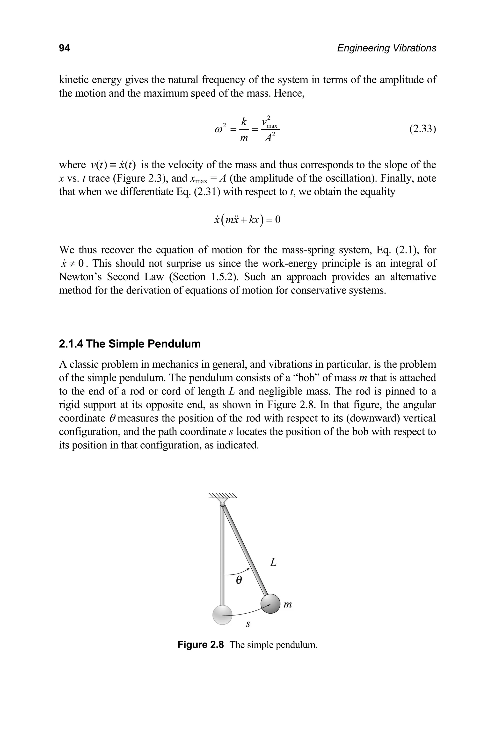 94 Engineering Vibrations
kinetic energy gives the natural frequency of the system in terms of the amplitude of
the motion and the maximum speed of the mass. Hence,
2
2 max
2
m
v
k
A
ω = = (2.33)
where ( ) ( )
v t x t
≡ is the velocity of the mass and thus corresponds to the slope of the
x vs. t trace (Figure 2.3), and xmax = A (the amplitude of the oscillation). Finally, note
that when we differentiate Eq. (2.31) with respect to t, we obtain the equality
( ) 0
x mx kx
+ =
We thus recover the equation of motion for the mass-spring system, Eq. (2.1), for
≠ . This should not surprise us since the work-energy principle is an integral of
ewton’s Second Law (Section 1.5.2). Such an
ethod for the derivation of equations of motion f
classic problem in mechanics in general, and vibrations in particular, is the problem
f the simple pendulum. The pendulum consists of a “bob” of mass m that is attached
to the end of a rod or cord of length L and negligible mass. The rod is pinned to a
coord
Figure m.
x 0
N approach provides an alternative
m or conservative systems.
2.1.4 The Simple Pendulum
A
o
rigid support at its opposite end, as shown in Figure 2.8. In that figure, the angular
inate θ measures the position of the rod with respect to its (downward) vertical
configuration, and the path coordinate s locates the position of the bob with respect to
its position in that configuration, as indicated.
2.8 The simple pendulu
 