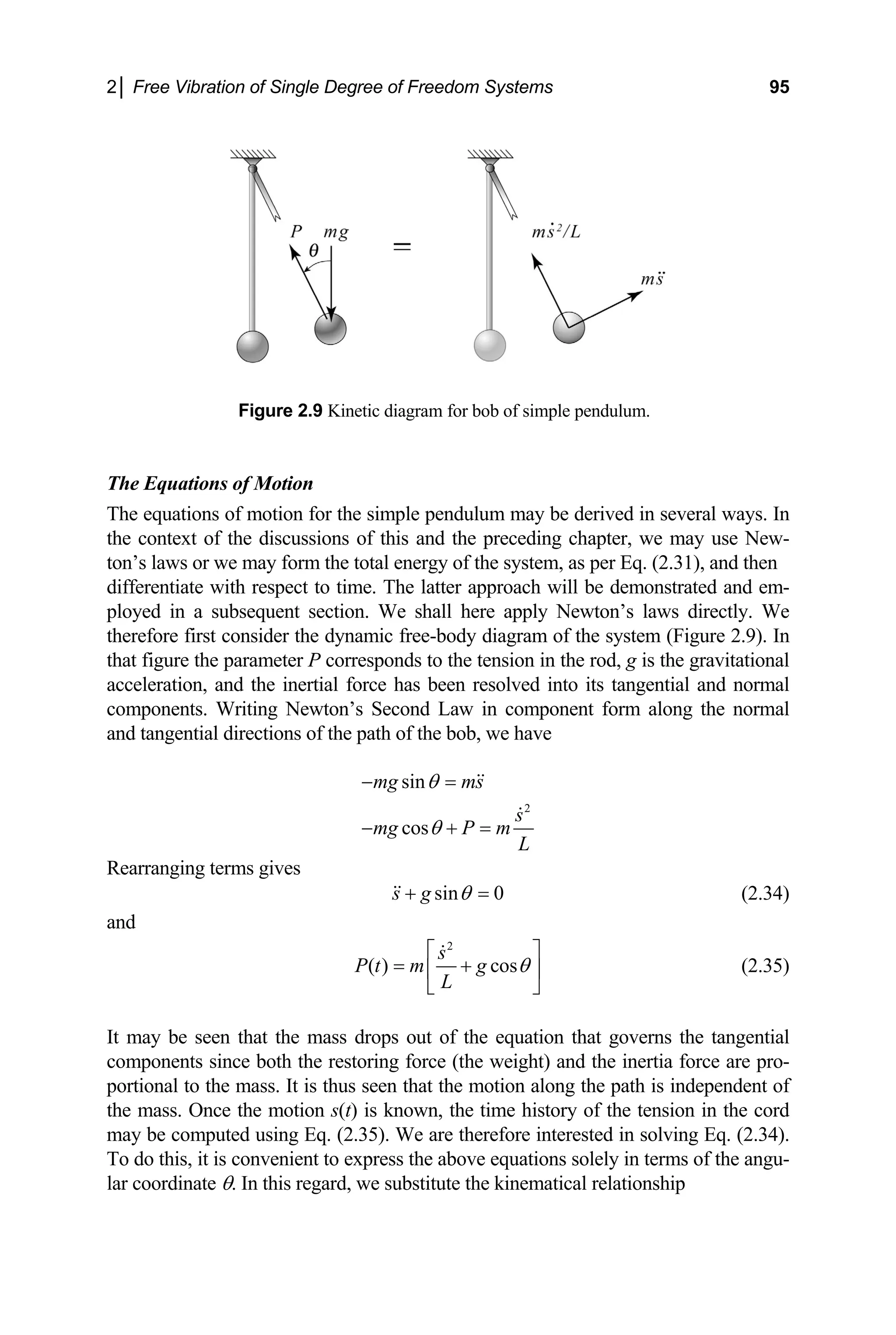 2│ Free Vibration of Single Degree of Freedom Systems 95
he Equations of Motion
he e atio several ways. In
e context of the discussions of this and the preceding chapter, we may use New-
total energy of the system, as per Eq. (2.31), and then
time. The latter approach will be demonstrated and em-
Figure 2.9 Kinetic diagram for bob of simple pendulum.
T
T
th
qu ns of motion for the simple pendulum may be derived in
ton’s laws or we may form the
differentiate with respect to
ployed in a subsequent section. We shall here apply Newton’s laws directly. We
therefore first consider the dynamic free-body diagram of the system (Figure 2.9). In
that figure the parameter P corresponds to the tension in the rod, g is the gravitational
acceleration, and the inertial force has been resolved into its tangential and normal
components. Writing Newton’s Second Law in component form along the normal
and tangential directions of the path of the bob, we have
2
sin
cos
mg ms
s
mg P m
L
θ
θ
− =
− + =
Rearranging terms gives
sin 0
s g θ
+ = (2.34)
and
2
( ) cos
s
P t m g
L
θ
⎡ ⎤
= +
⎢ ⎥
⎣ ⎦
(2.35)
It may be seen that the mass drops out of the equation that governs the tangential
omponents since both the restoring force (the weigh
portional to the mass. It is thus seen that the motion along the path is independent of
e mass. Once the motion s(t) is known, the time history of the tension in the cord
c t) and the inertia force are pro-
th
may be computed using Eq. (2.35). We are therefore interested in solving Eq. (2.34).
To do this, it is convenient to express the above equations solely in terms of the angu-
lar coordinate θ. In this regard, we substitute the kinematical relationship
 