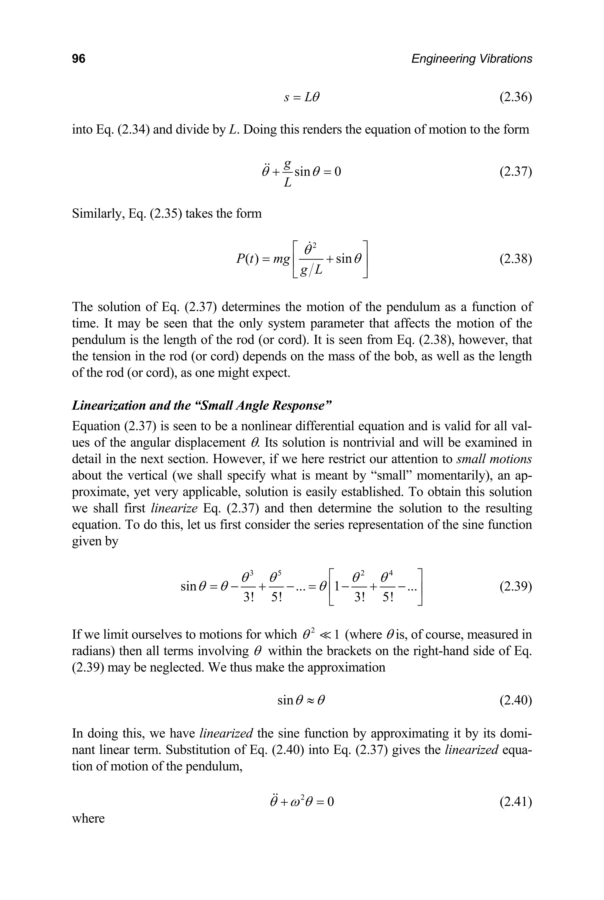 96 Engineering Vibrations
s Lθ
= (2.36)
into Eq. (2.34) and divide by L. Doing this renders the equation of motion to the form
sin 0
g
L
θ θ
+
imilarly, Eq. (2.35) takes the form
= (2.37)
S
2
( ) sin
P t mg
g L
θ
θ
⎡ ⎤
= +
⎢ ⎥
⎣ ⎦
(2.38)
The solution of Eq. (2.37) determines the motion of the pendulum as a function of
me. It may be seen that the only system parameter
pendulum is the length of the rod (or cord). It is seen from Eq. (2.38), however, that
the tension in the rod (or cord) depends on the mass of the bob, as well as the length
ution is nontrivial and will be examined in
ict our attention to small motions
nt by “small” momentarily), an ap-
ti that affects the motion of the
of the rod (or cord), as one might expect.
Linearization and the “Small Angle Response”
Equation (2.37) is seen to be a nonlinear differential equation and is valid for all val-
ues of the angular displacement θ. Its sol
detail in the next section. However, if we here restr
about the vertical (we shall specify what is mea
proximate, yet very applicable, solution is easily established. To obtain this solution
we shall first linearize Eq. (2.37) and then determine the solution to the resulting
equation. To do this, let us first consider the series representation of the sine function
given by
3 5 2 4
sin ... 1 ...
3! 5! 3! 5!
θ θ θ θ
θ θ θ
⎡ ⎤
= − + − = − + −
⎢ ⎥
⎣ ⎦
(2.39)
If we limit ourselves to motions for which (where θ is, of course, measured in
dians) then all terms involving θ within the brackets on the ri
(2.39) may be neglected. We thus make the approximation
2
1
θ
ra ght-hand side of Eq.
sinθ θ
≈ (2.40)
oximating it by its domi-
ant linear term. Substitution of Eq. (2.40) into Eq. (2.37) gives the linearized equa-
on of motion of the pendulum,
In doing this, we have linearized the sine function by appr
n
ti
2
0
θ ω θ
+ = (2.41)
where
 