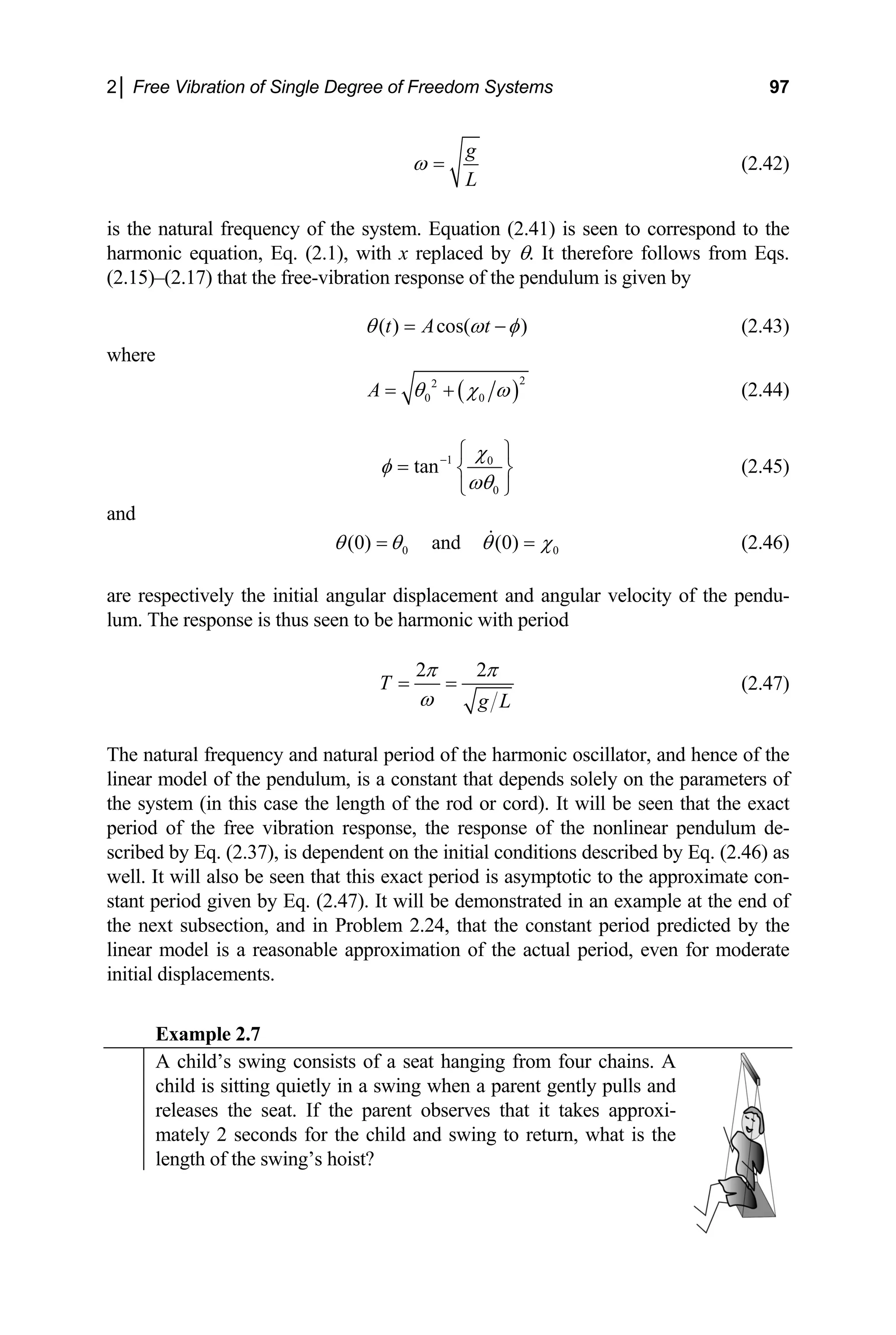 2│ Free Vibration of Single Degree of Freedom Systems 97
g
L
ω = (2.42)
is the natural frequency of the system. Equation (2.41) is seen to correspond to the
x replaced
(2.17) that the free-vibration response of the pendulum is given by
t A
h by θ. It therefore follows from Eqs.
armonic equation, Eq. (2.1), with
(2.15)–
)
t
( ) cos(
θ ω φ
= − (2.43)
where
( )
2
2
0 0
A θ χ ω
= + (2.44)
1 0
0
tan
χ
φ
ωθ
− ⎧ ⎫
= ⎨ ⎬
⎩ ⎭
(2.45)
(0) and (0)
and
0
0
θ θ θ χ
= =
are respectively the initial angular displacement and angular velocity of the pendu-
m. The response is thus seen to be harmonic with
(2.46)
lu period
2 2
T
g L
π π
ω
= = (2.47)
olely on the parameters of
e system (in this case the length of the rod or cord). It will be seen that the exact
eriod of the free vibration response, the respons
(2.37), is dependent on the initial conditions described by Eq. (2.46) as
ell. It will also be seen that this exact period is asymptotic to the approximate con-
The natural frequency and natural period of the harmonic oscillator, and hence of the
linear model of the pendulum, is a constant that depends s
th
p e of the nonlinear pendulum de-
scribed by Eq.
w
stant period given by Eq. (2.47). It will be demonstrated in an example at the end of
the next subsection, and in Problem 2.24, that the constant period predicted by the
linear model is a reasonable approximation of the actual period, even for moderate
initial displacements.
Example 2.7
A child’s swing consists of a seat hanging from four chains. A
child is sitting quietly in a swing when a parent gently pulls and
releases the seat. If the parent observes that it takes approxi-
mately 2 seconds for the child and swing to return, what is the
length of the swing’s hoist?
 