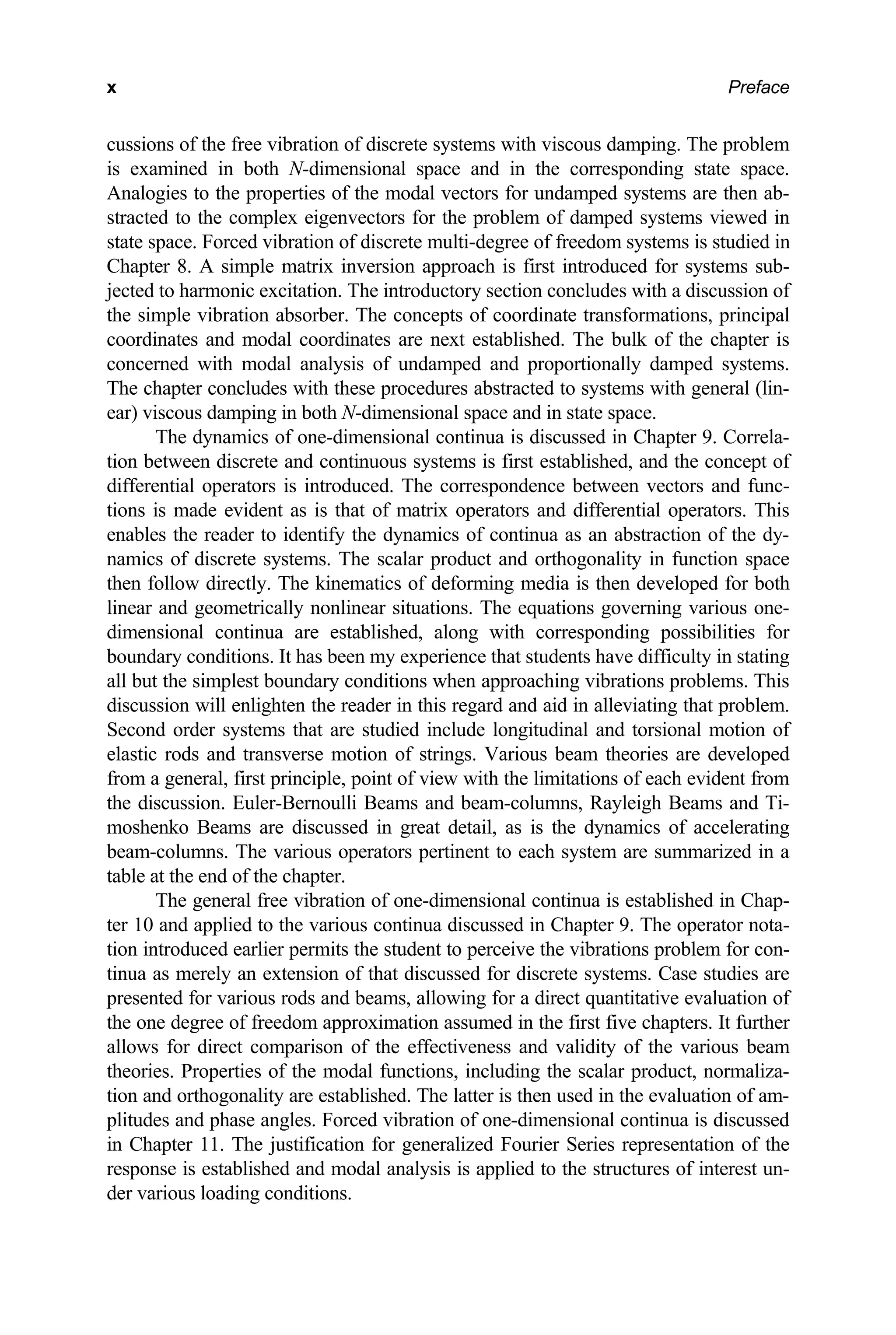 Preface
x
cussions of the free vibration of discrete systems with viscous damping. The problem
is examined in both N-dimensional space and in the corresponding state space.
Analogies to the properties of the modal vectors for undamped systems are then ab-
stracted to the complex eigenvectors for the problem of damped systems viewed in
state space. Forced vibration of discrete multi-degree of freedom systems is studied in
Chapter 8. A simple matrix inversion approach is first introduced for systems sub-
jected to harmonic excitation. The introductory section concludes with a discussion of
the simple vibration absorber. The concepts of coordinate transformations, principal
coordinates and modal coordinates are next established. The bulk of the chapter is
concerned with modal analysis of undamped and proportionally damped systems.
The chapter concludes with these procedures abstracted to systems with general (lin-
ear) viscous damping in both N-dimensional space and in state space.
The dynamics of one-dimensional continua is discussed in Chapter 9. Correla-
tion between discrete and continuous systems is first established, and the concept of
differential operators is introduced. The correspondence between vectors and func-
tions is made evident as is that of matrix operators and differential operators. This
enables the reader to identify the dynamics of continua as an abstraction of the dy-
namics of discrete systems. The scalar product and orthogonality in function space
then follow directly. The kinematics of deforming media is then developed for both
linear and geometrically nonlinear situations. The equations governing various one-
dimensional continua are established, along with corresponding possibilities for
boundary conditions. It has been my experience that students have difficulty in stating
all but the simplest boundary conditions when approaching vibrations problems. This
discussion will enlighten the reader in this regard and aid in alleviating that problem.
Second order systems that are studied include longitudinal and torsional motion of
elastic rods and transverse motion of strings. Various beam theories are developed
from a general, first principle, point of view with the limitations of each evident from
the discussion. Euler-Bernoulli Beams and beam-columns, Rayleigh Beams and Ti-
moshenko Beams are discussed in great detail, as is the dynamics of accelerating
beam-columns. The various operators pertinent to each system are summarized in a
table at the end of the chapter.
The general free vibration of one-dimensional continua is established in Chap-
ter 10 and applied to the various continua discussed in Chapter 9. The operator nota-
tion introduced earlier permits the student to perceive the vibrations problem for con-
tinua as merely an extension of that discussed for discrete systems. Case studies are
presented for various rods and beams, allowing for a direct quantitative evaluation of
the one degree of freedom approximation assumed in the first five chapters. It further
allows for direct comparison of the effectiveness and validity of the various beam
theories. Properties of the modal functions, including the scalar product, normaliza-
tion and orthogonality are established. The latter is then used in the evaluation of am-
plitudes and phase angles. Forced vibration of one-dimensional continua is discussed
in Chapter 11. The justification for generalized Fourier Series representation of the
response is established and modal analysis is applied to the structures of interest un-
der various loading conditions.
 