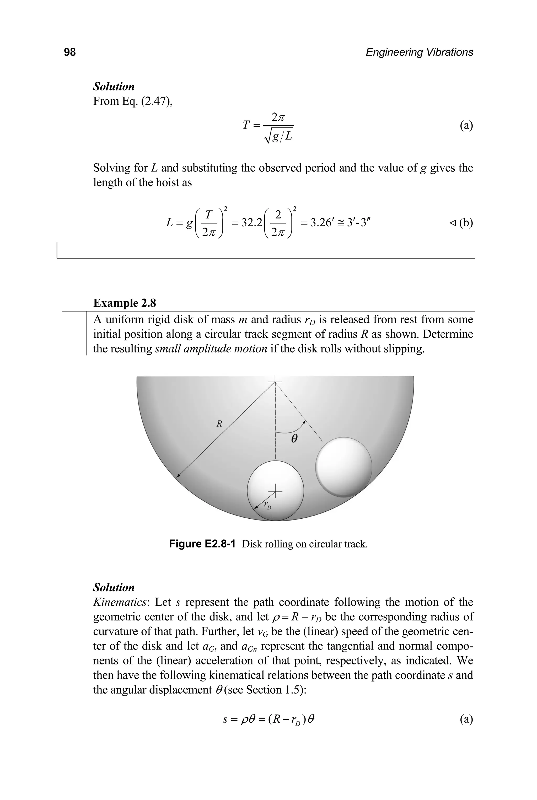 98 Engineering Vibrations
Solution
From Eq. (2.47),
2
T
g L
π
= (a)
olving for L and substituting the observed period and the value of g gives the
he hoist as
S
length of t
2 2
2
32.2 3.26 3 -3
2 2
T
L g
π π
⎛ ⎞ ⎛ ⎞
′ ′ ′′
= ≅ (b)
= =
⎜ ⎟ ⎜ ⎟
⎝ ⎠ ⎝ ⎠
Example 2.8
A uniform rigid disk of mass m and radius rD is released from rest from some
initial position along a circular track segment of radius R as shown. Determine
the resulting small amplitude motion if the disk rolls without slipping.
Solution
Kinema tion of the
geom dius of
curvature of that path. Further, let vG be the (linear) speed of the geometric cen-
and normal compo-
nents of the (linear) acceleration of that point, respectively, as indicated. We
en have the following kinematical relations between the path coordinate s and
r displacement θ (see Section 1.5):
Figure E2.8-1 Disk rolling on circular track.
tics: Let s represent the path coordinate following the mo
etric center of the disk, and let ρ = R − rD be the corresponding ra
ter of the disk and let aGt and aGn represent the tangential
th
the angula
( )
D
s R r
ρθ θ
= = − (a)
 