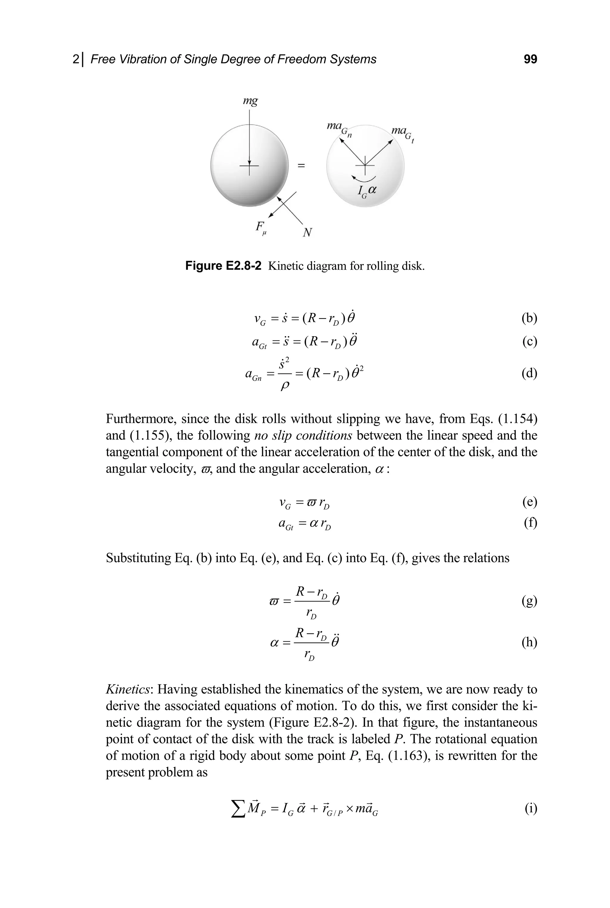 2│ Free Vibration of Single Degree of Freedom Systems 99
sk.
Figure E2.8-2 Kinetic diagram for rolling di
( )
G D
v s R r θ
= = − (b)
( )
Gt D
a s R r θ
= = − (c)
2
2
( )
Gn D
s
a R r θ
ρ
= = − (d)
urthermore, since the disk rolls without slipping we have, from Eqs. (1.154)
and (1.155), the following no slip conditions
tangential component of the linear acceleration of the center
angular velocity, ϖ, and the angular acceleratio
F
between the linear speed and the
of the disk, and the
n, α :
G D
v r
ϖ
= (e)
Gt D
a r
α
= (f)
Substituting Eq. (b) into Eq. (e), and Eq. (c) into Eq. (f), gives the relations
D
R r
D
r
ϖ θ
−
= (g)
D
D
R r
r
α θ (h)
−
=
to
associated equations of motion. To do this, we first consider the ki-
netic diagram for the system (Figure E2.8
point of contact of the disk with the track is labeled P. The rotational equation
of motion of a rigid body about some poin
present problem as
inetics: Having established the kinematics of the system, we are now ready
K
derive the
-2). In that figure, the instantaneous
t P, Eq. (1.163), is rewritten for the
/
P G G P G
M I r ma
α
= + ×
∑ (i)
 