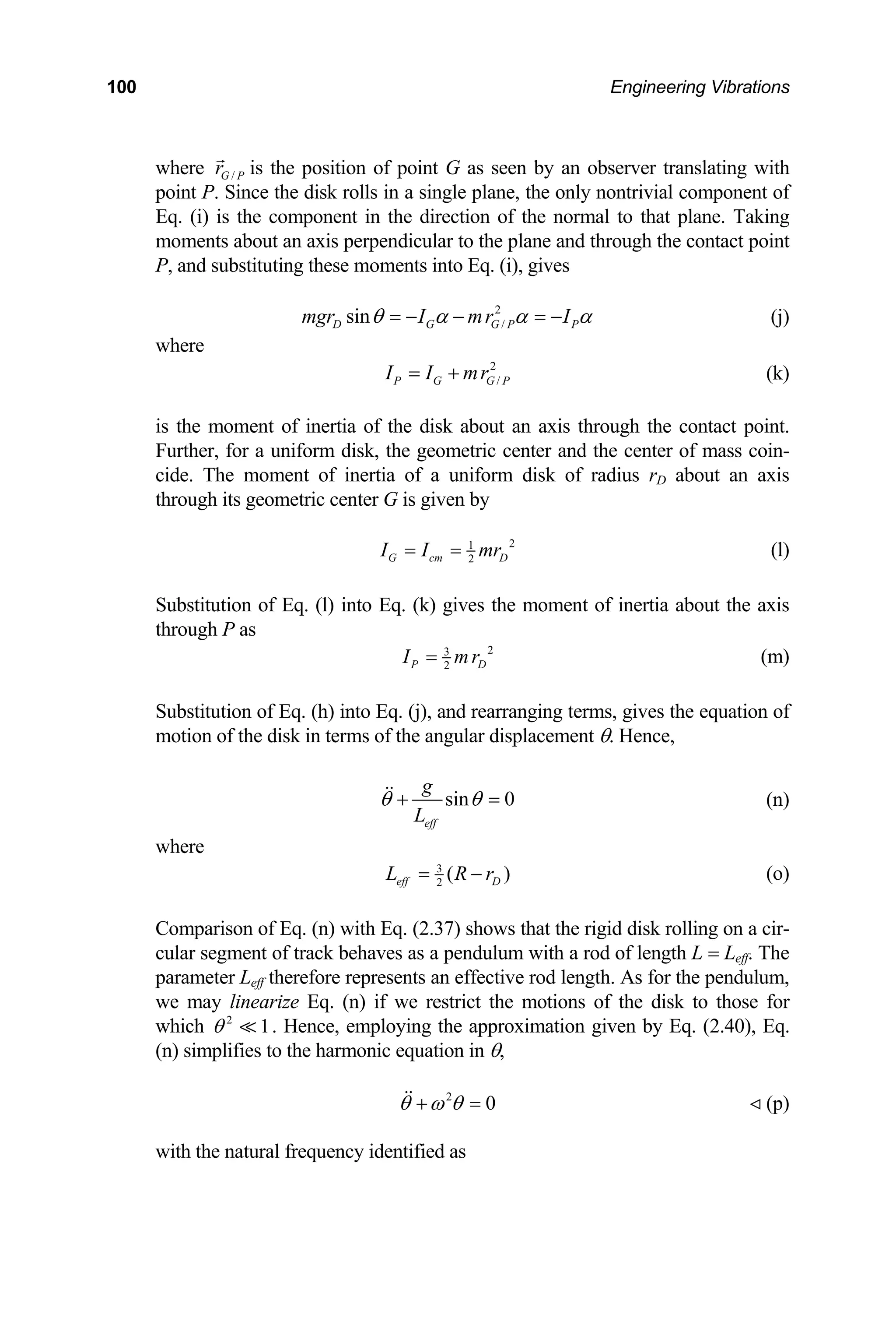 100 Engineering Vibrations
nent in the direction of the normal to that plane. Taking
oments about an axis perpendicular to the plane and through the contact point
P, and substituting these moments into Eq. (i), give
where /
G P
r is the position of point G as seen by an observer translating with
point P. Since the disk rolls in a single plane, the only nontrivial component of
Eq. (i) is the compo
m
s
2
/
sin
D G G P P
mgr I mr I
θ α α α
= − − = − (j)
where
2
/
P G G P
I I mr
= + (k)
is the moment of inertia of the disk about an axis through the contact point.
urther, for a uniform disk, the geometric center and the center of mass coin-
cide. The moment of inertia of a uniform disk of
its geometric center G is given by
F
radius rD about an axis
through
2
1
2
G cm D
I I mr
= = (l)
Substitution of Eq. (l) into Eq. (k) gives the moment of inertia about the axis
through P as
2
3
2
P D
I mr
= (m)
Substitution of Eq. (h) into Eq. (j), and rearra
otion of the disk in terms of the angular displacement θ. Hence,
nging terms, gives the equation of
m
sin 0
eff
g
L
θ θ
+ = (n)
where
3
2
( )
eff D
L R r
= − (o)
Comparison of Eq. (n) with Eq. (2.37) shows that the rigid disk rolling on a cir-
cular segment of track behaves as a pendulum
parameter Leff therefore represents an effective rod length. As for the pendulum,
linearize Eq. (n) if we restrict the motions of the disk to those for
which . Hence, employing the appro
) simplifies to the harmonic equation in θ,
with a rod of length L = Leff. The
we may
ximation given by Eq. (2.40), Eq.
2
1
θ
(n
2
0
θ ω θ
+ = (p)
with the natural frequency identified as
 