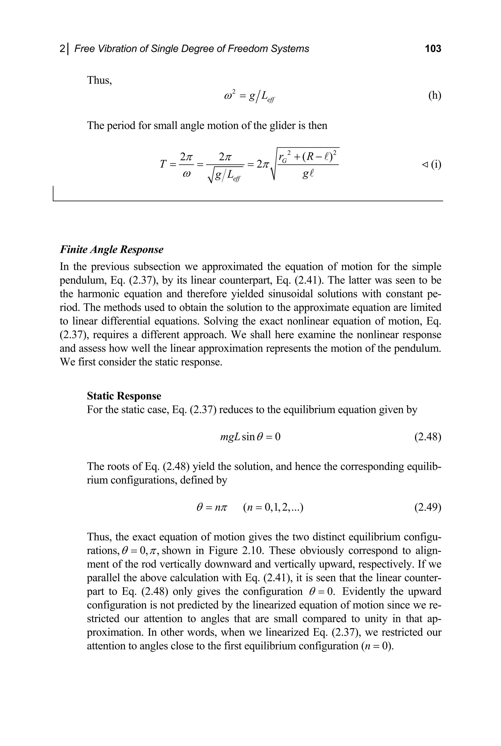 2│ Free Vibration of Single Degree of Freedom Systems 103
Thus,
2
eff
g L
ω = (h)
The period for small angle motion of the glider is then
2 2
( )
2 2
T
π π
= = 2 G
eff
r R
g
g L
π
ω
+ −
= (i)
onse
the previous subsection we approximated th
pendulum, Eq. (2.37), by its linear counterpart, Eq. (2.41). The latter was seen to be
the h tions with constant pe-
riod. The ate equation are limited
to line r differential equations. Solving the exact nonlinear equation of motion, Eq.
(2.37 r nt approach. We shall here examine e nonlinear respon
and assess how well the linear approximation represents the motion of the pendulum.
e first consider the static response.
Static Response
For the static case, Eq. (2.37) reduces to the equilibrium equation given by
Finite Angle Resp
In e equation of motion for the simple
armonic equation and therefore yielded sinusoidal solu
methods used to obtain the solution to the approxim
a
), requires a diffe e th se
W
sin 0
mgL θ = (2.48)
The roots of Eq. (2.48) yield the solution, and hence the corresponding equilib-
rium configurations, defined by
( 0,1,2,...)
n n
θ π
= = (2.49)
Thus, the exact equation of motion gives the two distinct equilibrium configu-
rations, 0, ,
θ π
= shown in Figure 2.10. These obviously correspond to align-
rtically downward and vertically upward, respectively. If we
ter-
ment of the rod ve
parallel the above calculation with Eq. (2.41), it is seen that the linear coun
part to Eq. (2.48) only gives the configuration 0.
θ = Evidently the upward
configuration is not predicted by the lineari
stricted our attention to angles that are sm
zed equation of motion since we re-
all compared to unity in that ap-
proximation. In other words, when we linearized Eq. (2.37), we restricted our
attention to angles close to the first equilibrium configuration (n = 0).
 