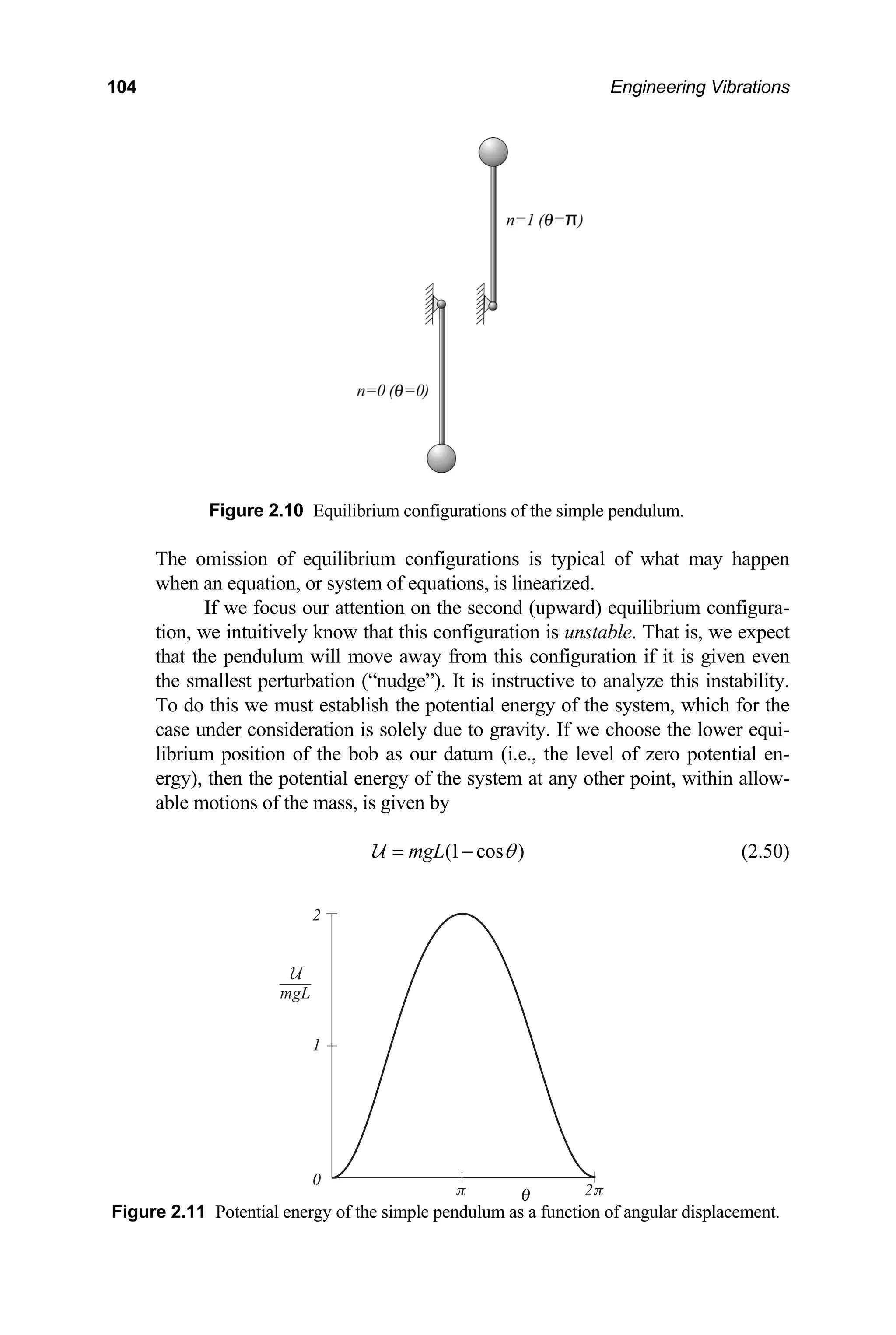 104 Engineering Vibrations
Figure ndulum.
The omissi l of what may happen
when an equation, or sy
ard) equilibrium configura-
tion, we intuitively . That is, we expect
that the pendulu is given even
the sm ze this instability.
To do this we system, which for the
case under con ose the lower equi-
brium position of the bob as our datum (i.e., the level of zero potential en-
ithin allow-
ble m mass, is given by
2.10 Equilibrium configurations of the simple pe
on of equilibrium configurations is typica
stem of equations, is linearized.
If we focus our attention on the second (upw
know that this configuration is unstable
m will move away from this configuration if it
allest perturbation (“nudge”). It is instructive to analy
must establish the potential energy of the
sideration is solely due to gravity. If we cho
li
ergy), then the potential energy of the system at any other point, w
otions of the
a
(1 cos )
mgL θ
= −
U (2.50)
Figure 2.11 Potential energy n of angular displacement.
of the simple pendulum as a functio
2
1
2
0
mgL
 