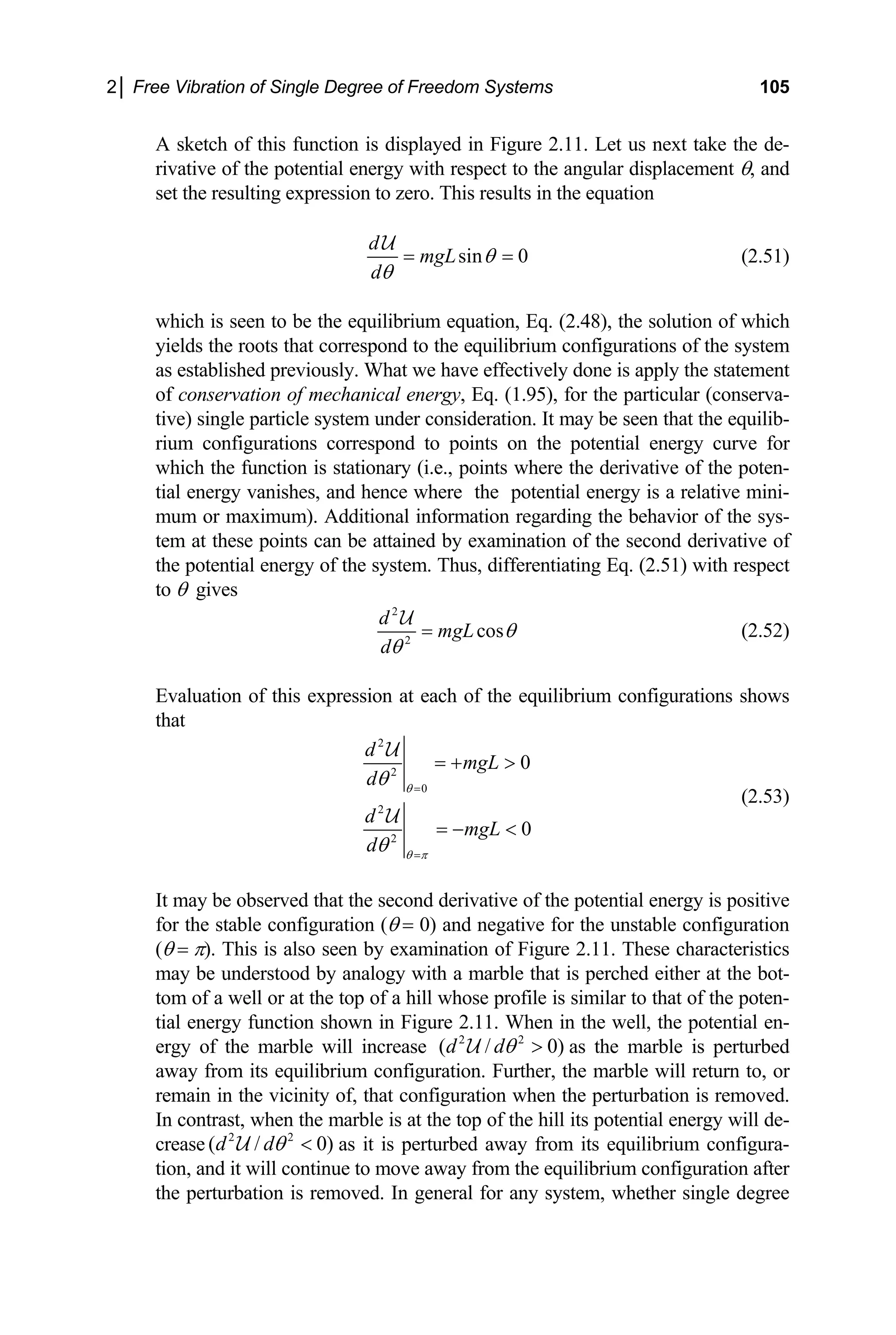 2│ Free Vibration of Single Degree of Freedom Systems 105
A sketch of this function is displayed in Figure 2.11. Let us next take the de-
rivative of the potential energy with respect to the angular displacement θ, and
set the resulting expression to zero. This results in the equation
sin 0
d
mgL
d
θ
θ
= =
U
(2.51)
which is seen to be the equilibrium equation, Eq. (2.48), the solution of which
yields the roots that correspond to the equilibrium configurations of the system
as established previously. What we have effectively done is apply the statement
of conservation of mechanical energy, Eq. (1.95), for the particular (conserva-
tive) single particle system under consideration. It may be seen that the equilib-
rium configurations correspond to points on the potential energy curve for
which the function is stationary (i.e., points where the derivative of the poten-
tial energy vanishes, and hence where the potential energy is a relative mini-
mum or maximum). Additional information regarding the behavior of the sys-
tem at these points can be attained by examination of the second derivative of
the potential energy of the system. Thus, differentiating Eq. (2.51) with respect
to θ gives
2
2
cos
d
mgL
d
θ
θ
=
U
(2.52)
Evaluation of this expression at each of the equilibrium configurations shows
that
2
2
0
2
2
0
0
d
mgL
d
d
mgL
d
θ
θ π
θ
θ
=
=
= + >
= − <
U
U
(2.53)
may be observed that the second derivative of the potential energy is positive
It
for the stable configuration (θ = 0) and negative for the unstable configuration
(θ = π). This is also seen by examination of Figure 2.11. These characteristics
may be understood by analogy with a marble that is perched either at the bot-
tom of a well or at the top of a hill whose profile is similar to that of the poten-
tial energy function shown in Figure 2.11. When in the well, the potential en-
ergy of the marble will increase 2 2
( / 0)
d dθ >
U as the marble is perturbed
away from its equilibrium configur he marble will return to, or
remain in the vicinity of, that configuration when the perturbation is removed.
In contrast, when the marble is at the top of the hill its potential energy will de-
crease 2 2
( / 0)
d dθ <
U as it is perturbed away from its equilibrium configura-
tion, an e to move away from the equilibrium configuration after
the perturbation is removed. In general for any system, whether single degree
ation. Further, t
d it will continu
 
