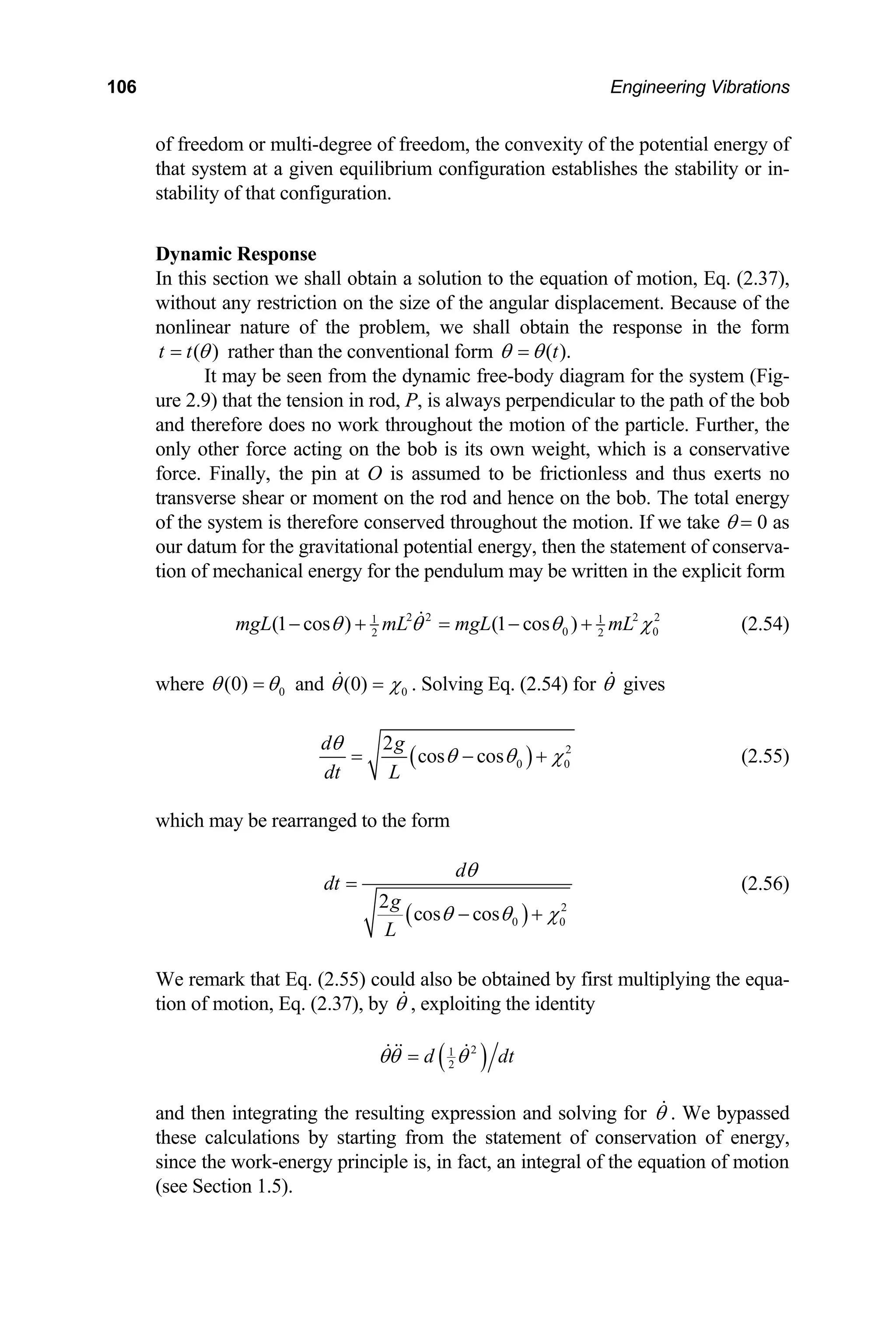 106 Engineering Vibrations
of freedom or multi-degree of freedom, the convexity of the potential energy of
that system at a given equilibrium configuration establishes the stability or in-
stability of that configuration.
Dynamic Response
In this section we shall obtain a solution to the equation of motion, Eq. (2.37),
without any restriction on the size of the angular displacement. Because of the
nonlinear nature of the problem, we shall obtain the response in the form
( )
t t θ
= rather than the conventional form ( ).
t
θ θ
=
It may be seen from the dynamic free-body diagram for the system (Fig-
ure 2.9) that the tension in rod, P, is always perpendicular to the path of the bob
and therefore does no work throughout the motion of the particle. Further, the
only other force acting on the bob is its own weight, which is a conservative
force. Finally, the pin at O is assumed to be frictionless and thus exerts no
transverse shear or moment on the rod and hence on the bob. The total energy
of the system is therefore conserved throughout the motion. If we take θ = 0 as
our datum for the gravitational potential energy, then the statement of conserva-
tion of mechanical energy for the pendulum may be written in the explicit form
2 2 2 2
1
0
2
(1 cos ) (1 cos )
mgL mL mgL mL
1
0
2
θ θ θ χ
− + = − + (2.54)
where 0
(0)
θ θ
= and 0
(0)
θ χ
= . Solving Eq. (2.54) for θ gives
( ) 2
0
2
cos cos
d g
dt L
θ
0
θ θ χ
= − + (2.55)
which may be rearranged to the form
( ) 2
0 0
2
cos cos
d
dt
g
L
θ
θ θ χ
=
− +
(2.56)
We remark that Eq. (2.55) could also be obtained by first multiplying the equa-
tion of motion, Eq. (2.37), by θ , exploiting the identity
( )
2
1
2
d d
θθ θ
= t
and then integrating the resulting expression and solving for θ . We bypassed
these calculations by starting from the statement of conservation of energy,
since the work-energy principle is, in fact, an integral of the equation of motion
(see Section 1.5).
 