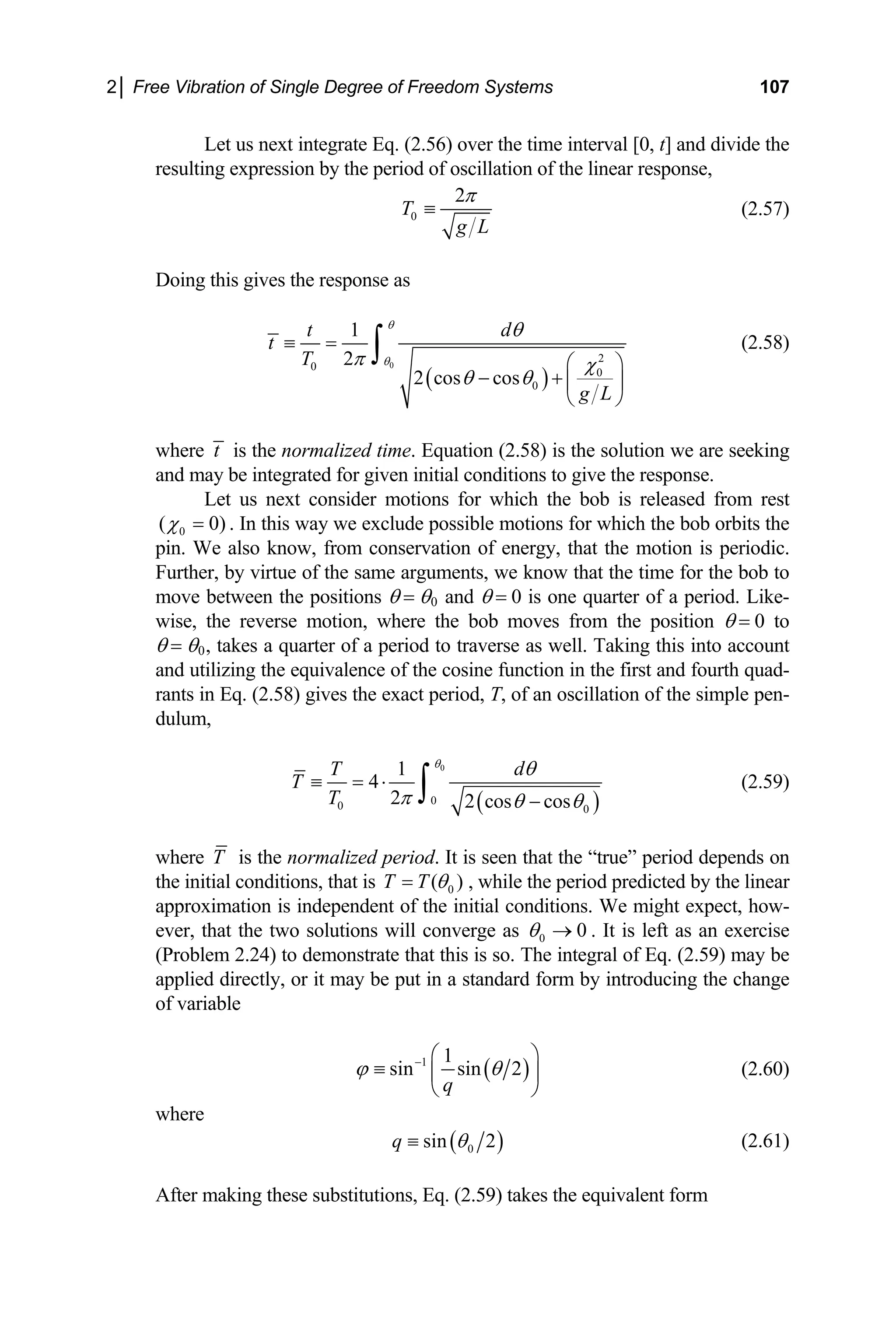 2│ Free Vibration of Single Degree of Freedom Systems 107
Let us next integrate Eq. (2.56) over the time interval [0, t] and divide the
resulting expression by the period of oscillation of the linear response,
0
2
T
g L
π
≡ (2.57)
Doing this gives the response as
( )
0
2
0
0
0
1
2
2 cos cos
t d
t
T
g L
θ
θ
θ
π χ
θ θ
≡ =
⎛ ⎞
− + ⎜ ⎟
⎝ ⎠
∫ (2.58)
where t is the normalized time. Equation (2.58) is the solution we are seeking
and may be integrated for given initial conditions to give the response.
Let us next consider motions for which the bob is released from rest
0
( 0)
χ = . In this way we exclude possible motions for which the bob orbits the
pin. We also know, from conservation of energy, that the motion is periodic.
Further, by virtue of the same arguments, we know that the time for the bob to
move between the positions θ = θ0 and θ = 0 is one quarter of a period. Like-
wise, the reverse motion, where the bob moves from the position θ = 0 to
θ = θ0, takes a quarter of a period to traverse as well. Taking this into account
and utilizing the equivalence of the cosine function in the first and fourth quad-
rants in Eq. (2.58) gives the exact period, T, of an oscillation of the simple pen-
dulum,
( )
0
0
0 0
1
4
2 2 cos cos
T d
T
T
θ
θ
π θ θ
≡ = ⋅
−
∫ (2.59)
where T is the normalized period. It is seen that the “true” period depends on
the initial conditions, that is 0
( )
T T θ
= , while the period predicted by the linear
approximation is independent of the initial conditions. We might expect, how-
ever, that the two solutions will converge as 0 0
θ → . It is left as an exercise
(Problem 2.24) to demonstrate that this is so. The integral of Eq. (2.59) may be
applied directly, or it may be put in a standard form by introducing the change
of variable
( )
1 1
sin sin 2
q
ϕ − ⎛ ⎞
≡ ⎜
⎝ ⎠
θ ⎟ (2.60)
where
( )
0
sin 2
q θ
≡ (2.61)
After making these substitutions, Eq. (2.59) takes the equivalent form
 