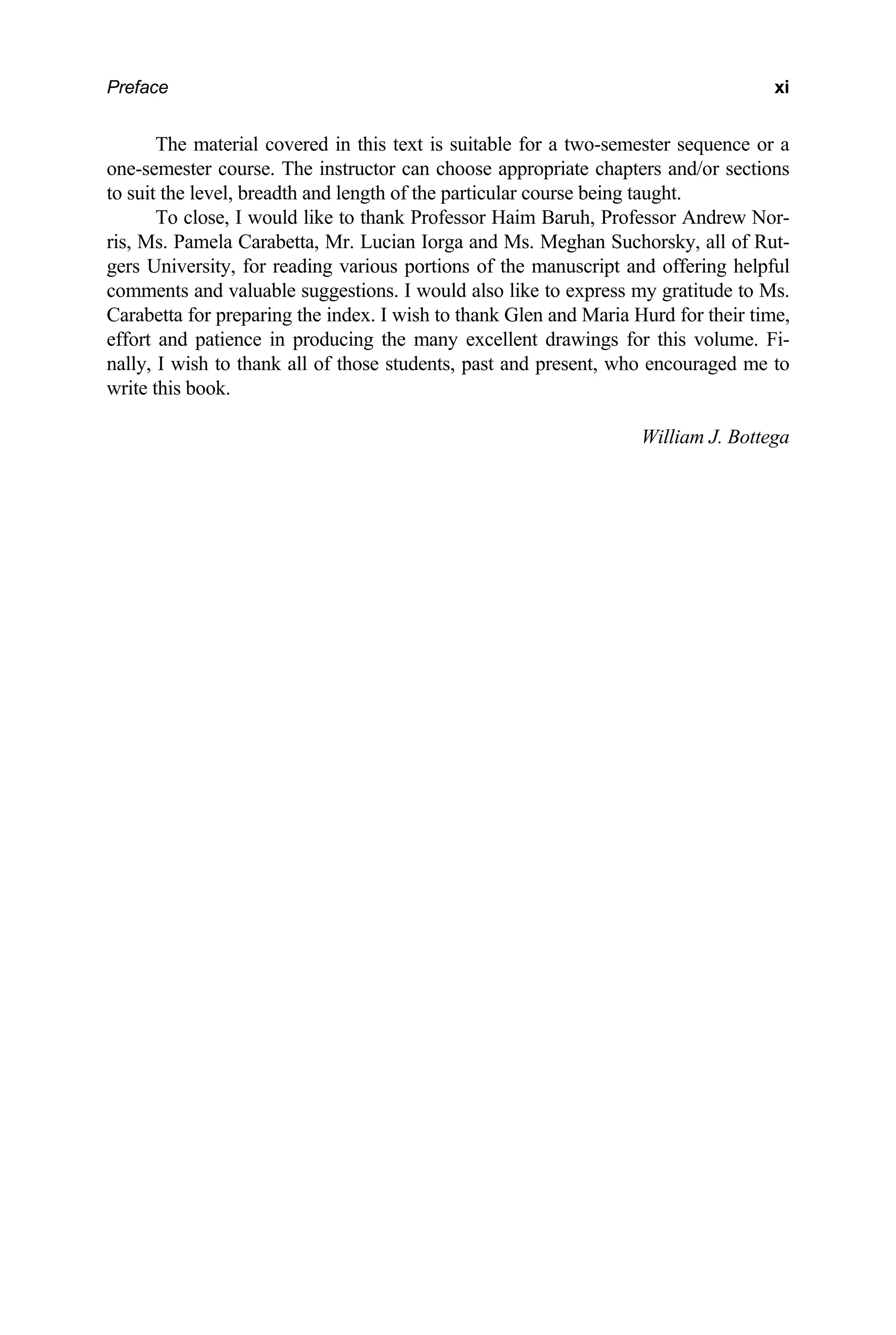 Preface xi
The material covered in this text is suitable for a two-semester sequence or a
one-semester course. The instructor can choose appropriate chapters and/or sections
to suit the level, breadth and length of the particular course being taught.
To close, I would like to thank Professor Haim Baruh, Professor Andrew Nor-
ris, Ms. Pamela Carabetta, Mr. Lucian Iorga and Ms. Meghan Suchorsky, all of Rut-
gers University, for reading various portions of the manuscript and offering helpful
comments and valuable suggestions. I would also like to express my gratitude to Ms.
Carabetta for preparing the index. I wish to thank Glen and Maria Hurd for their time,
effort and patience in producing the many excellent drawings for this volume. Fi-
nally, I wish to thank all of those students, past and present, who encouraged me to
write this book.
William J. Bottega
 