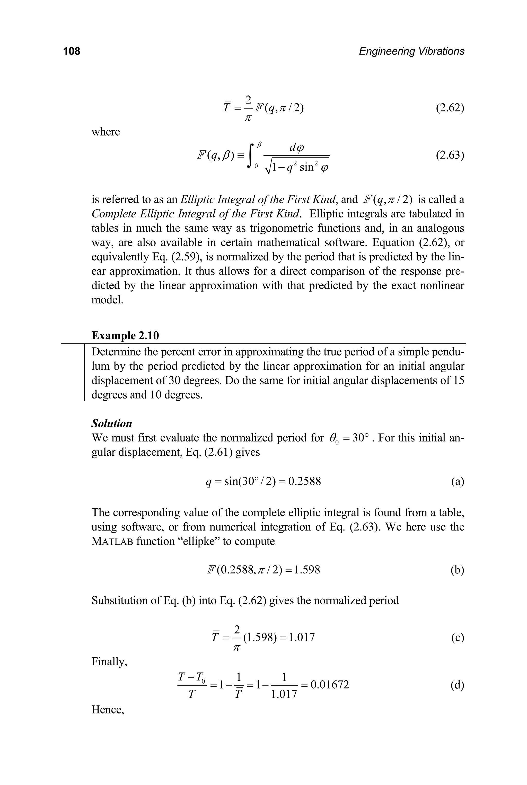 108 Engineering Vibrations
2
( , / 2)
T q π
π
= F (2.62)
where
2 2
0
( , )
1 sin
d
q
q
β
ϕ
β
ϕ
≡
−
∫
F (2.63)
is referred to as an Elliptic Integral of the First Kind, and ( , / 2)
q π
F is called a
Complete Elliptic Integral of the First Kind. Elliptic integrals are tabulated in
tables in much the same way as trigonometric functions and, in an analogous
way, are also available in certain mathematical software. Equation (2.62), or
equivalently Eq. (2.59), is normalized by the period that is predicted by the lin-
ear approximation. It thus allows for a direct comparison of the response pre-
dicted by the linear approximation with that predicted by the exact nonlinear
model.
Example 2.10
Determine the percent error in approximating the true period of a simple pendu-
lum by the period predicted by the linear approximation for an initial angular
displacement of 30 degrees. Do the same for initial angular displacements of 15
degrees and 10 degrees.
Solution
We must first evaluate the normalized period for 0 30
θ = ° . For this initial an-
gular displacement, Eq. (2.61) gives
sin(30 / 2) 0.2588
q = ° = (a)
The corresponding value of the complete elliptic integral is found from a table,
using software, or from numerical integration of Eq. (2.63). We here use the
MATLAB function “ellipke” to compute
(0.2588, / 2) 1.598
π =
F (b)
Substitution of Eq. (b) into Eq. (2.62) gives the normalized period
2
(1.598) 1.017
T
π
= = (c)
Finally,
0 1 1
1 1 0.01672
1.017
T T
T T
−
= − = − = (d)
Hence,
 
