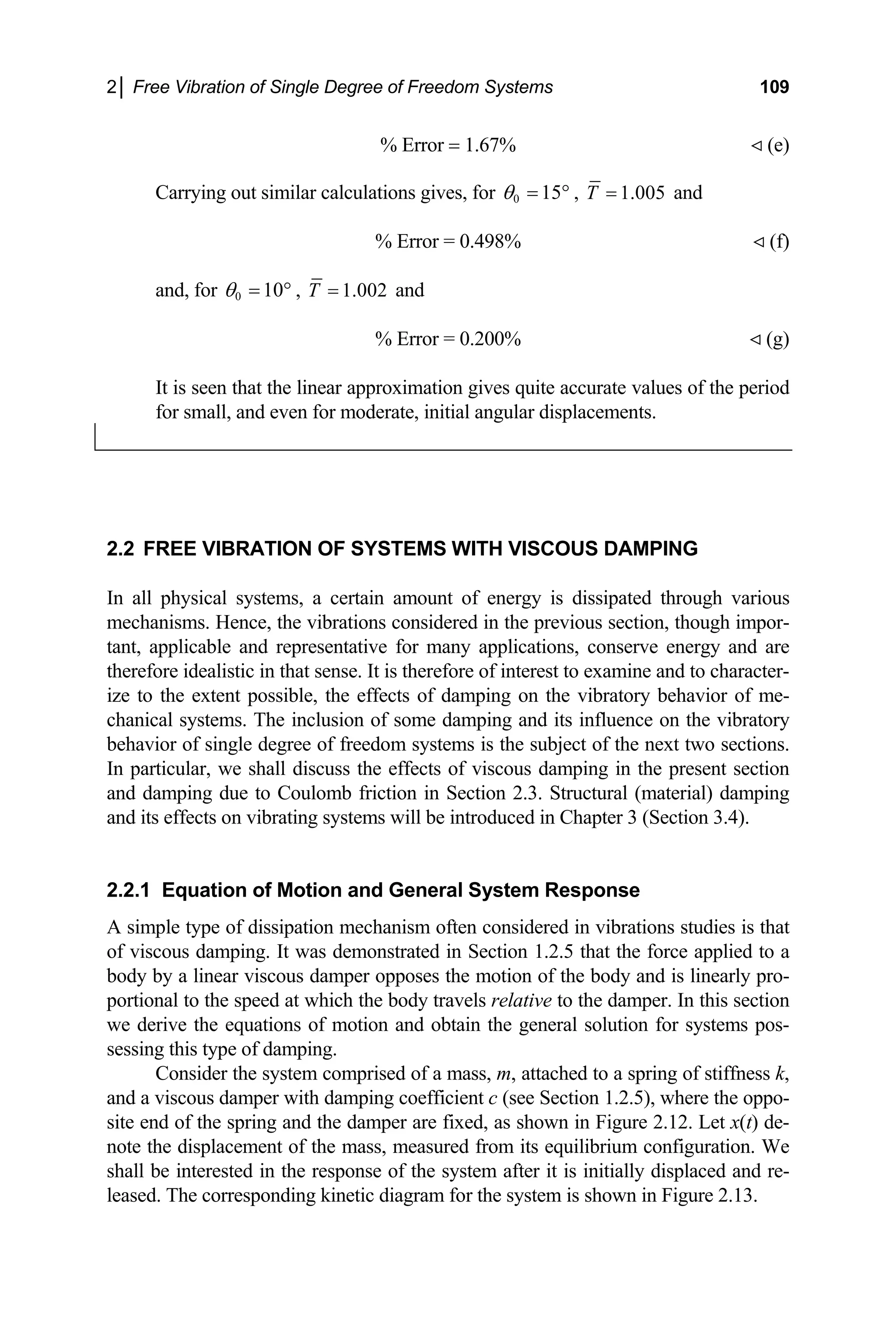 2│ Free Vibration of Single Degree of Freedom Systems 109
% Error = 1.67% (e)
Carrying out similar calculations gives, for 0 15
θ = ° , 1.005
T = and
% Error = 0.498% (f)
and, for ,
0 10
θ = ° 1.002
T = and
% Error = 0.200% (g)
It is seen that the linear approximation gives quite accurate values of the period
for small, and even for moderate, initial angular displacements.
2.2 FREE VIBRATION OF SYSTEMS WITH VISCOUS DAMPING
In all physical systems, a certain amount of energy is dissipated through various
mechanisms. Hence, the vibrations considered in the previous section, though impor-
tant, applicable and representative for many applications, conserve energy and are
therefore idealistic in that sense. It is therefore of interest to examine and to character-
ize to the extent possible, the effects of damping on the vibratory behavior of me-
chanical systems. The inclusion of some damping and its influence on the vibratory
behavior of single degree of freedom systems is the subject of the next two sections.
In particular, we shall discuss the effects of viscous damping in the present section
and damping due to Coulomb friction in Section 2.3. Structural (material) damping
and its effects on vibrating systems will be introduced in Chapter 3 (Section 3.4).
2.2.1 Equation of Motion and General System Response
A simple type of dissipation mechanism often considered in vibrations studies is that
of viscous damping. It was demonstrated in Section 1.2.5 that the force applied to a
body by a linear viscous damper opposes the motion of the body and is linearly pro-
portional to the speed at which the body travels relative to the damper. In this section
we derive the equations of motion and obtain the general solution for systems pos-
sessing this type of damping.
Consider the system comprised of a mass, m, attached to a spring of stiffness k,
and a viscous damper with damping coefficient c (see Section 1.2.5), where the oppo-
site end of the spring and the damper are fixed, as shown in Figure 2.12. Let x(t) de-
note the displacement of the mass, measured from its equilibrium configuration. We
shall be interested in the response of the system after it is initially displaced and re-
leased. The corresponding kinetic diagram for the system is shown in Figure 2.13.
 