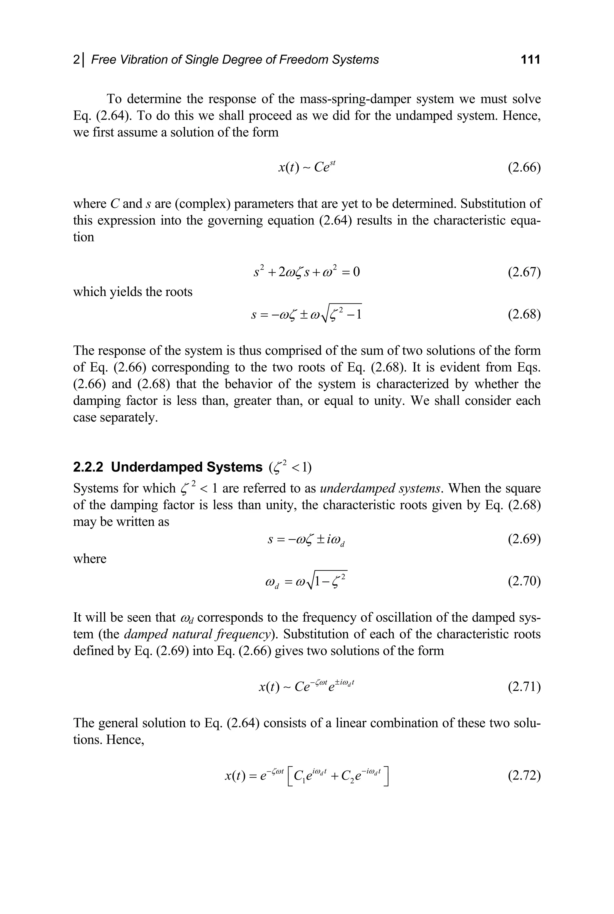 2│ Free Vibration of Single Degree of Freedom Systems 111
To determine the response of the mass-spring-damper system we must solve
Eq. (2.64). To do this we shall proceed as we did for the undamped system. Hence,
we first assume a solution of the form
( ) st
x t Ce
∼ (2.66)
here C and s are (complex) parameters that are yet to be determined. Substitution of
w
this expression into the governing equation (2.64) results in the characteristic equa-
tion
2 2
2 0
s s
ωζ ω
+ + = (2.67)
hich yields the roots
w
2
1
s ωζ ω ζ
= − ± − (2.68)
he response of the system is thus comprised of the sum of two solutions of the form
2.2.2 Underdamped Systems )
T
of Eq. (2.66) corresponding to the two roots of Eq. (2.68). It is evident from Eqs.
(2.66) and (2.68) that the behavior of the system is characterized by whether the
damping factor is less than, greater than, or equal to unity. We shall consider each
case separately.
2
( 1
ζ <
Systems for which ζ 2
< 1 are refer s un
red to a derdamped systems. When the square
of the damping factor is less than unity, the characteristic roots given by Eq. (2.68)
may be written as
d
s i
ωζ ω
= − ± (2.69)
here
w
2
1
d
ω ω ζ
= − (2.70)
will be seen that ωd corresponds to the frequency of oscillation of the damped sys-
It
tem (the damped natural frequency). Substitution of each of the characteristic roots
defined by Eq. (2.69) into Eq. (2.66) gives two solutions of the form
( ) d
i t
t
x t Ce e ω
ζω ±
−
∼ (2.71)
he general solution to Eq. (2.64) consists of a linear combination of these two solu-
T
tions. Hence,
1 2
( ) d d
i t i t
t
x t e C e C e
ω ω
ζω −
−
⎡ ⎤
= +
⎣ ⎦ (2.72)
 