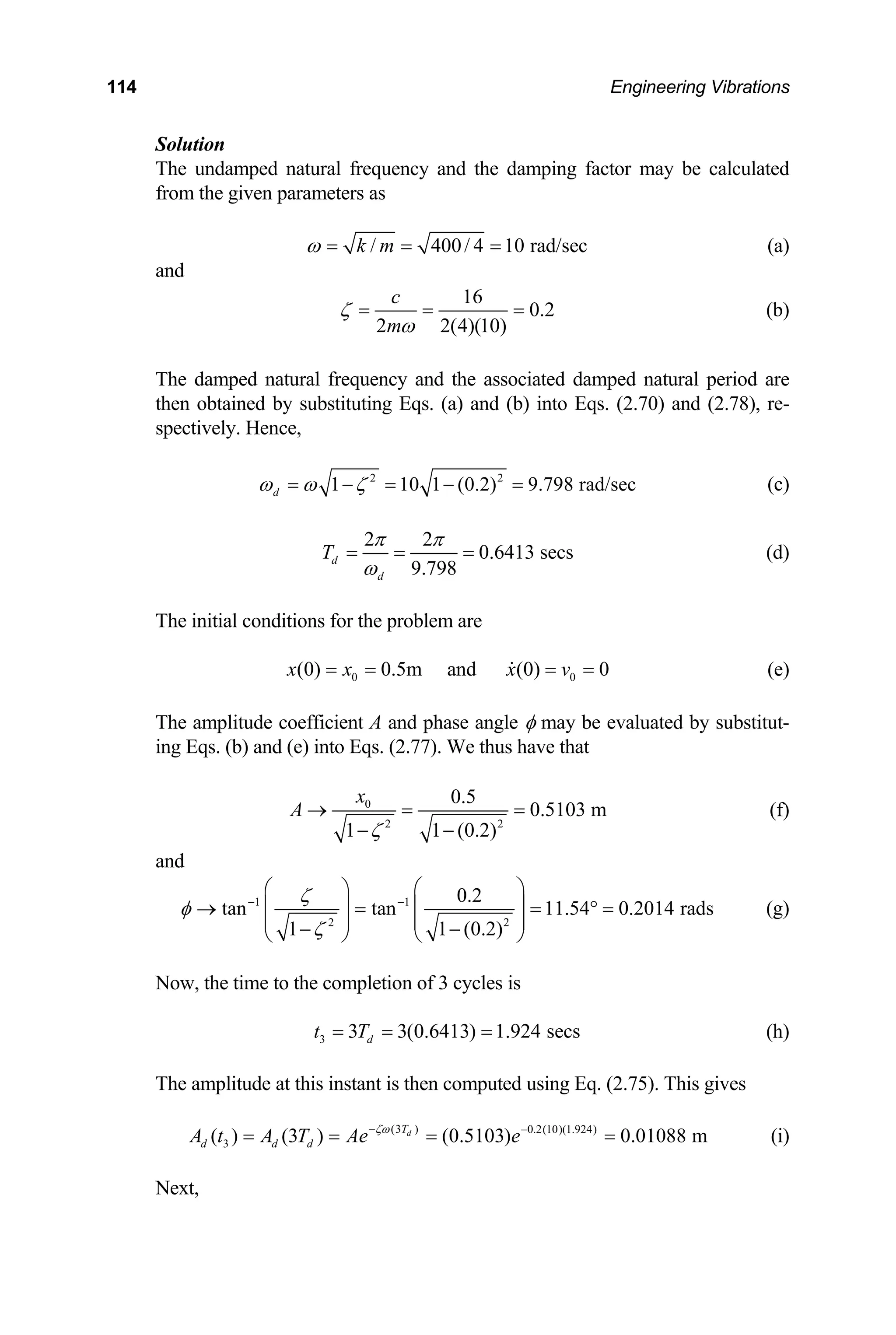114 Engineering Vibrations
Solution
The undamped natural frequency and the damping factor may be calculated
from the given parameters as
/ 400/ 4 10 rad/sec
k m
ω = = = (a)
and
16
0.2
2 2(4)(10)
c
m
ζ
ω
= = = (b)
The damped natural frequency and the associated damped natural period are
then obtained by substituting Eqs. (a) and (b) into Eqs. (2.70) and (2.78), re-
spectively. Hence,
2 2
1 10 1 (0.2) 9.798 rad/sec
d
ω ω ζ
= − = − = (c)
2 2
0.6413 secs
9.798
d
d
T
π π
ω
= = = (d)
The initial conditions for the problem are
0
(0) 0.5m and (0) 0
x x x v0
= = = = (e)
The amplitude coefficient A and phase angle φ may be evaluated by substitut-
ing Eqs. (b) and (e) into Eqs. (2.77). We thus have that
0
2 2
0.5
0.5103 m
1 1 (0.2)
x
A
ζ
→ = =
− −
(f)
and
1 1
2 2
0.2
tan tan 11.54 0.2014 rads
1 1 (0.2)
ζ
φ
ζ
− −
⎛ ⎞
⎛ ⎞
⎜ ⎟
⎜ ⎟
→ = = ° =
⎜ ⎟ ⎜ ⎟
− −
⎝ ⎠ ⎝ ⎠
(g)
Now, the time to the completion of 3 cycles is
3 3 3(0.6413) 1.924 secs
d
t T
= = = (h)
The amplitude at this instant is then computed using Eq. (2.75). This gives
(i)
(3 ) 0.2(10)(1.924)
3
( ) (3 ) (0.5103) 0.01088 m
d
T
d d d
A t A T Ae e
ζω
− −
= = = =
Next,
 