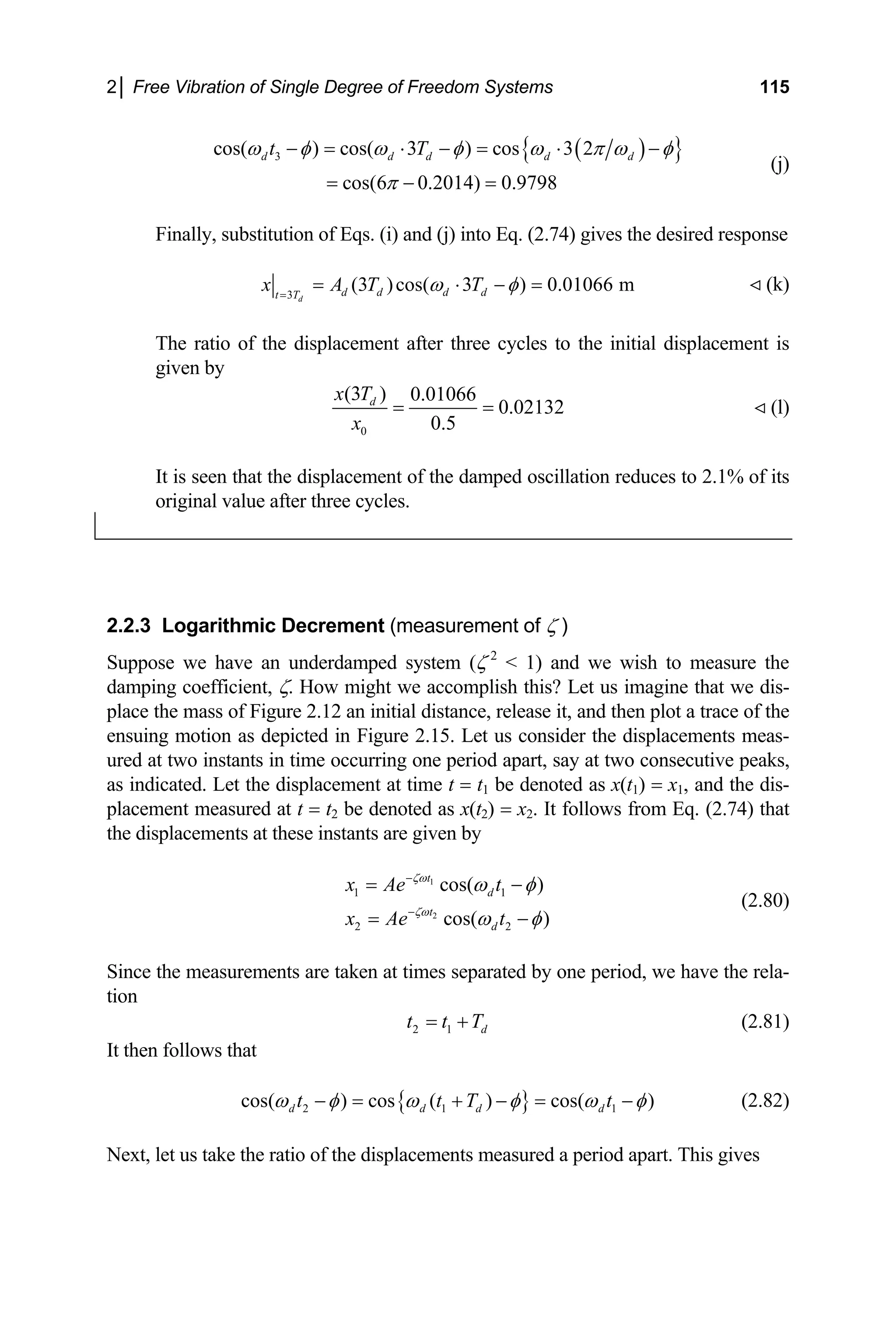2│ Free Vibration of Single Degree of Freedom Systems 115
( )
{ }
3
cos( ) cos( 3 ) cos 3 2
cos(6 0.2014) 0.9798
d d d d d
t T
ω φ ω φ ω π ω φ
π
− = ⋅ − = ⋅ −
= − =
(j)
Finally, substitution of Eqs. (i) and (j) into Eq. (2.74) gives the desired response
3
(3 )cos( 3 ) 0.01066 m
d
d d d d
t T
x A T T
ω φ
=
= ⋅ − = (k)
The ratio of the displacement after three cycles to the initial displacement is
given by
0
(3 ) 0.01066
0.02132
0.5
d
x T
x
= = (l)
It is seen that the displacement of the damped oscillation reduces to 2.1% of its
original value after three cycles.
2.2.3 Logarithmic Decrement (measurement of ζ )
Suppose we have an underdamped system (ζ 2
< 1) and we wish to measure the
damping coefficient, ζ. How might we accomplish this? Let us imagine that we dis-
place the mass of Figure 2.12 an initial distance, release it, and then plot a trace of the
ensuing motion as depicted in Figure 2.15. Let us consider the displacements meas-
ured at two instants in time occurring one period apart, say at two consecutive peaks,
as indicated. Let the displacement at time t = t1 be denoted as x(t1) = x1, and the dis-
placement measured at t = t2 be denoted as x(t2) = x2. It follows from Eq. (2.74) that
the displacements at these instants are given by
1
2
1
2 2
cos( )
cos( )
t
d
t
d
x Ae t
x Ae t
ζω
ζω
1
ω φ
ω φ
−
−
= −
= −
(2.80)
Since the measurements are taken at times separated by one period, we have the rela-
tion
2 1 d
t t T
= + (2.81)
It then follows that
{ }
2 1
cos( ) cos ( ) cos( )
d d d d
t t T 1
t
ω φ ω φ ω
− = + − = −φ (2.82)
Next, let us take the ratio of the displacements measured a period apart. This gives
 
