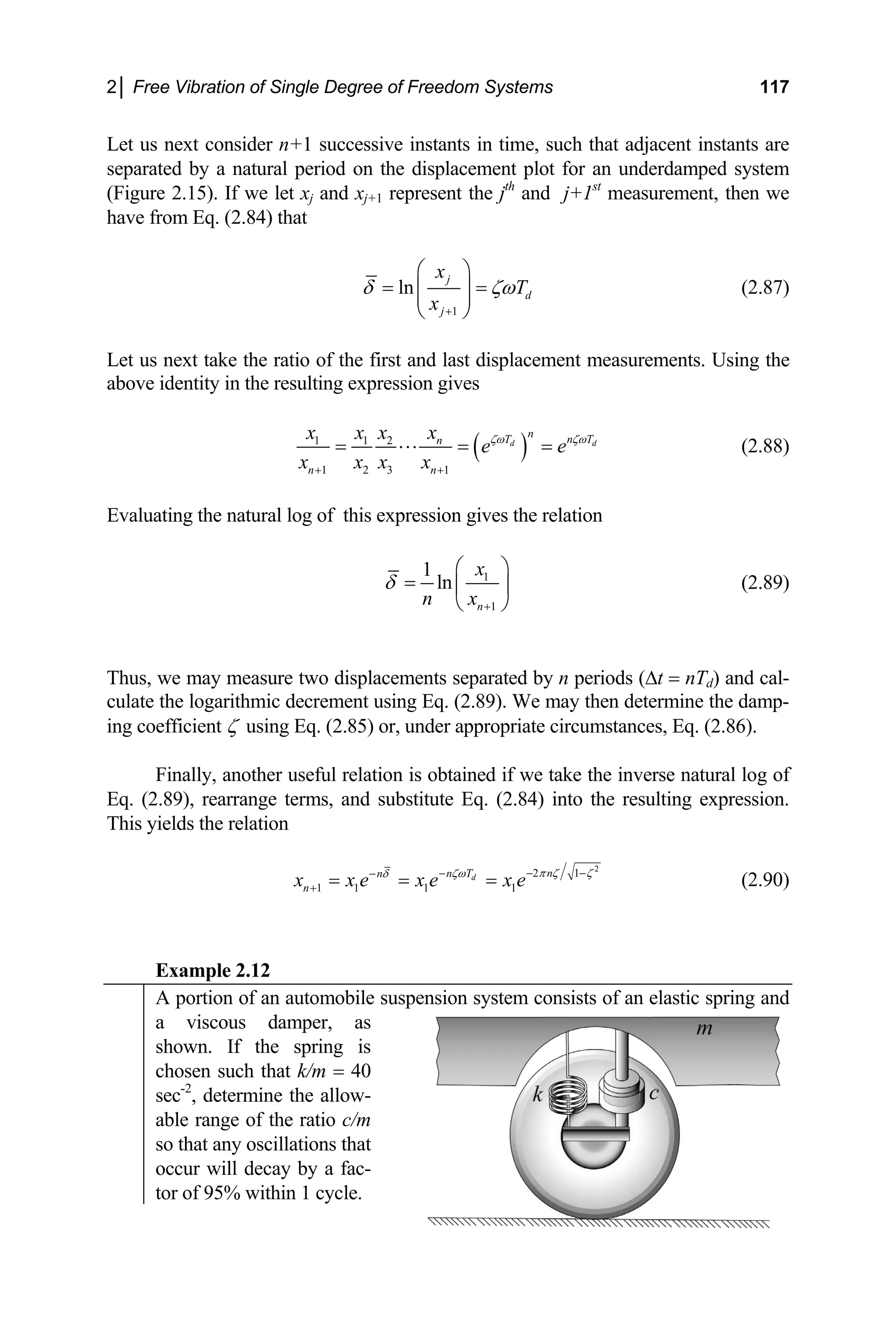 2│ Free Vibration of Single Degree of Freedom Systems 117
Let us next consider n+1 successive instants in time, such that adjacent instants are
separated by a natural period on the displacement plot for an underdamped system
(Figure 2.15). If we let xj and xj+1 represent the jth
and j+1st
measurement, then we
have from Eq. (2.84) that
1
ln
j
d
j
x
T
x
δ ζω
+
⎛ ⎞
= =
⎜ ⎟
⎜ ⎟
⎝ ⎠
(2.87)
Let us next take the ratio of the first and last displacement measurements. Using the
above identity in the resulting expression gives
( )
1 1 2
1 2 3 1
d d
n
T n
n
n n
x
x x x
e e
x x x x
ζω ζω
+ +
= ⋅⋅⋅ = = T
(2.88)
Evaluating the natural log of this expression gives the relation
1
1
1
ln
n
x
n x
δ
+
⎛
= ⎜
⎝ ⎠
⎞
⎟ (2.89)
Thus, we may measure two displacements separated by n periods (∆t = nTd) and cal-
culate the logarithmic decrement using Eq. (2.89). We may then determine the damp-
ing coefficient ζ using Eq. (2.85) or, under appropriate circumstances, Eq. (2.86).
Finally, another useful relation is obtained if we take the inverse natural log of
Eq. (2.89), rearrange terms, and substitute Eq. (2.84) into the resulting expression.
This yields the relation
2
2 1
1 1 1 1
d n
n T
n
n
x x e x e x e π ζ ζ
ζω
δ − −
−
−
+ = = = (2.90)
Example 2.12
A portion of an automobile suspension system consists of an elastic spring and
a viscous damper, as
shown. If the spring is
chosen such that k/m = 40
sec-2
, determine the allow-
able range of the ratio c/m
so that any oscillations that
occur will decay by a fac-
tor of 95% within 1 cycle.
 