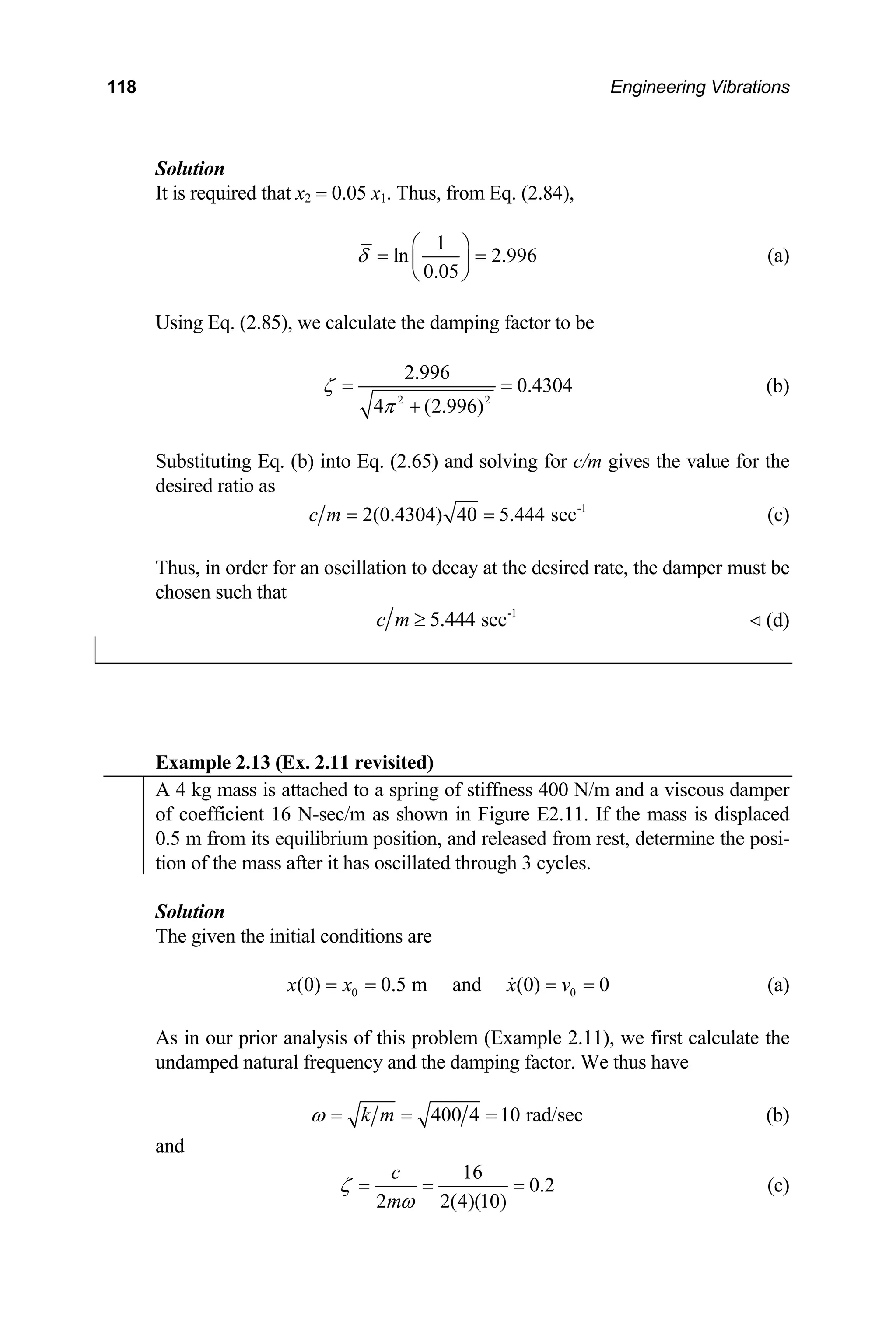 118 Engineering Vibrations
Solution
It is required that x2 = 0.05 x1. Thus, from Eq. (2.84),
1
ln 2.996
0.05
δ
⎛ ⎞
= =
⎜ ⎟
⎝ ⎠
(a)
Using Eq. (2.85), we calculate the damping factor to be
2 2
2.996
0.4304
4 (2.996)
ζ
π
= =
+
(b)
Substituting Eq. (b) into Eq. (2.65) and solving for c/m gives the value for the
desired ratio as
-1
2(0.4304) 40 5.444 sec
c m = = (c)
Thus, in order for an oscillation to decay at the desired rate, the damper must be
chosen such that
-1
5.444 sec
c m ≥ (d)
Example 2.13 (Ex. 2.11 revisited)
A 4 kg mass is attached to a spring of stiffness 400 N/m and a viscous damper
of coefficient 16 N-sec/m as shown in Figure E2.11. If the mass is displaced
0.5 m from its equilibrium position, and released from rest, determine the posi-
tion of the mass after it has oscillated through 3 cycles.
Solution
The given the initial conditions are
0
(0) 0.5 m and (0) 0
x x x v0
= = = = (a)
As in our prior analysis of this problem (Example 2.11), we first calculate the
undamped natural frequency and the damping factor. We thus have
400 4 10 rad/sec
k m
ω = = = (b)
and
16
0.2
2 2(4)(10)
c
m
ζ
ω
= = = (c)
 