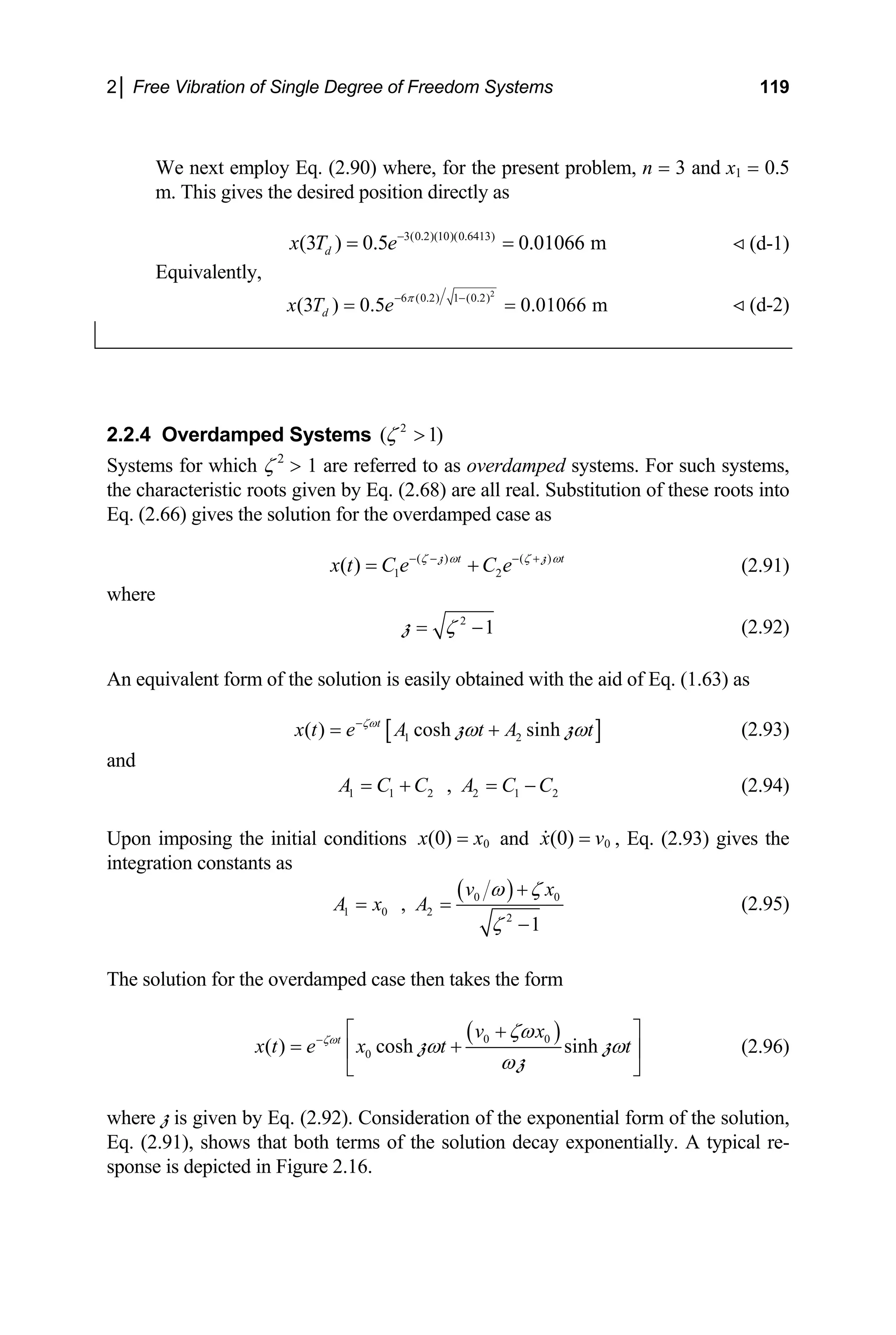 2│ Free Vibration of Single Degree of Freedom Systems 119
We next employ Eq. (2.90) where, for the present problem, n = 3 and x1 = 0.5
m. This gives the desired position directly as
(d-1)
3(0.2)(10)(0.6413)
(3 ) 0.5 0.01066 m
d
x T e−
= =
Equivalently,
2
6 (0.2) 1 (0.2)
(3 ) 0.5 0.01066 m
d
x T e π
− −
= = (d-2)
2.2.4 Overdamped Systems 2
( 1
ζ > )
t
Systems for which ζ 2
> 1 are referred to as overdamped systems. For such systems,
the characteristic roots given by Eq. (2.68) are all real. Substitution of these roots into
Eq. (2.66) gives the solution for the overdamped case as
( ) ( )
1 2
( ) t
x t C e C e
ζ ω ζ ω
− − − +
= +
z z
(2.91)
where
2
1
ζ
= −
z (2.92)
An equivalent form of the solution is easily obtained with the aid of Eq. (1.63) as
[ ]
1 2
( ) cosh sinh
t
x t e A t A t
ζω
ω ω
−
= +
z z
2
(2.93)
and
1 1 2 2 1
,
A C C A C C
= + = − (2.94)
Upon imposing the initial conditions 0
(0)
x x
= and 0
(0)
x v
= , Eq. (2.93) gives the
integration constants as
( )
0
1 0 2
2
,
1
v x
A x A 0
ω ζ
ζ
+
= =
−
(2.95)
The solution for the overdamped case then takes the form
( )
0 0
0
( ) cosh sinh
t v x
x t e x t t
ζω ζω
ω ω
ω
− +
⎡ ⎤
= +
⎢ ⎥
⎣ ⎦
z
z
z (2.96)
where z is given by Eq. (2.92). Consideration of the exponential form of the solution,
Eq. (2.91), shows that both terms of the solution decay exponentially. A typical re-
sponse is depicted in Figure 2.16.
 