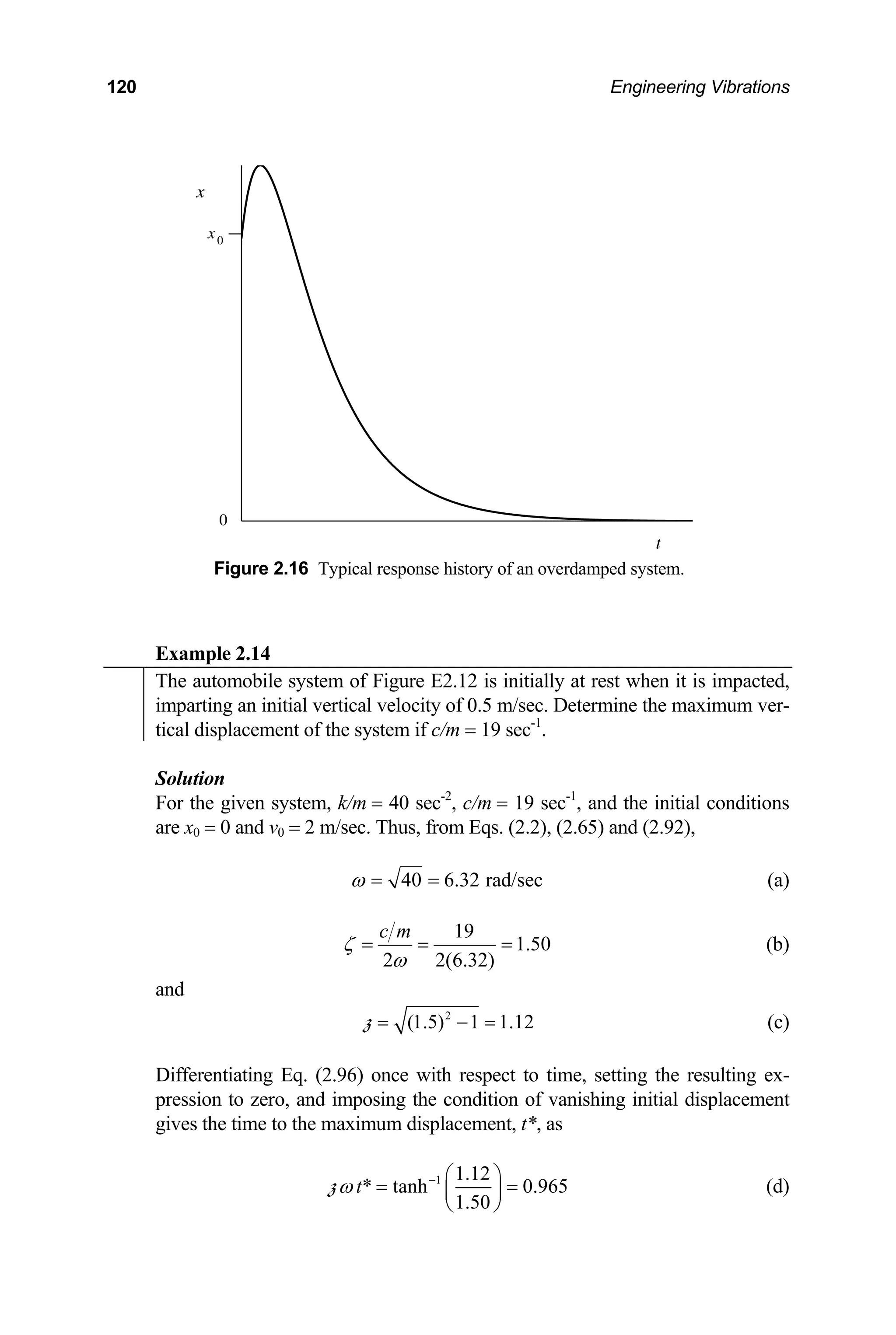 120 Engineering Vibrations
x0
x
t
0
Figure 2.16 Typical response history of an overdamped system.
Example 2.14
The automobile system of Figure E2.12 is initially at rest when it is impacted,
imparting an initial vertical velocity of 0.5 m/sec. Determine the maximum ver-
tical displacement of the system if c/m = 19 sec-1
.
Solution
For the given system, k/m = 40 sec-2
, c/m = 19 sec-1
, and the initial conditions
are x0 = 0 and v0 = 2 m/sec. Thus, from Eqs. (2.2), (2.65) and (2.92),
40 6.32 rad/sec
ω = = (a)
19
1.50
2 2(6.32)
c m
ζ
ω
= = = (b)
and
2
(1.5) 1 1.12
= − =
z (c)
Differentiating Eq. (2.96) once with respect to time, setting the resulting ex-
pression to zero, and imposing the condition of vanishing initial displacement
gives the time to the maximum displacement, t*, as
1 1.12
* tanh 0.965
1.50
t
ω − ⎛ ⎞
= =
⎜ ⎟
⎝ ⎠
z (d)
 