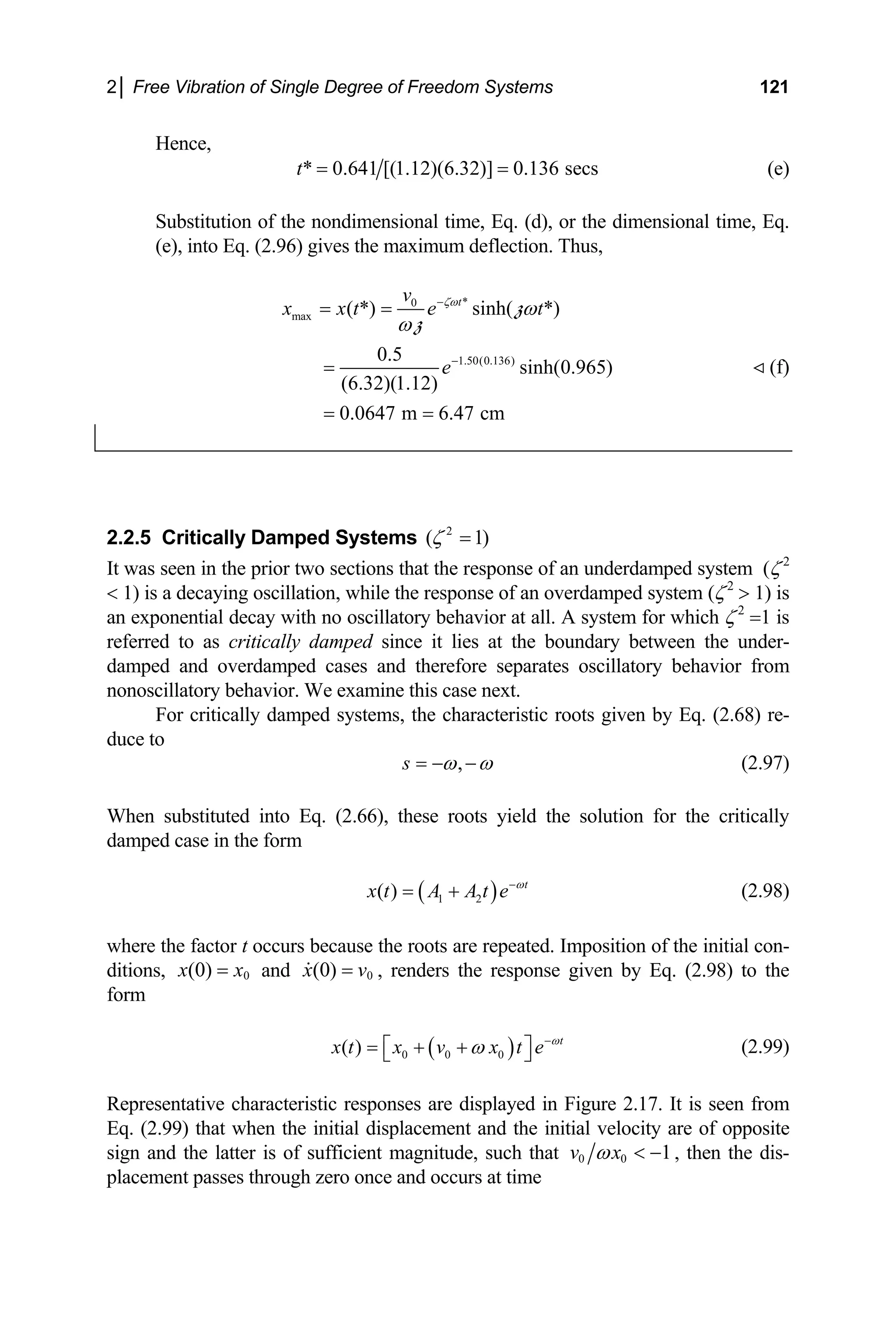 2│ Free Vibration of Single Degree of Freedom Systems 121
Hence,
* 0.641 [(1.12)(6.32)] 0.136 secs
t = = (e)
Substitution of the nondimensional time, Eq. (d), or the dimensional time, Eq.
(e), into Eq. (2.96) gives the maximum deflection. Thus,
*
0
max
1.50(0.136)
( *) sinh( *)
0.5
sinh(0.965)
(6.32)(1.12)
0.0647 m 6.47 cm
t
v
x x t e t
e
ζω
ω
ω
−
−
= =
=
= =
z
z
(f)
2.2.5 Critically Damped Systems 2
( 1
ζ )
=
It was seen in the prior two sections that the response of an underdamped system (ζ 2
< 1) is a decaying oscillation, while the response of an overdamped system (ζ2
> 1) is
an exponential decay with no oscillatory behavior at all. A system for which ζ 2
=1 is
referred to as critically damped since it lies at the boundary between the under-
damped and overdamped cases and therefore separates oscillatory behavior from
nonoscillatory behavior. We examine this case next.
For critically damped systems, the characteristic roots given by Eq. (2.68) re-
duce to
,
s ω ω
= − − (2.97)
When substituted into Eq. (2.66), these roots yield the solution for the critically
damped case in the form
( )
1 2
( ) t
x t A A t e ω
−
= + (2.98)
where the factor t occurs because the roots are repeated. Imposition of the initial con-
ditions, 0
(0)
x x
= and 0
(0)
x v
= , renders the response given by Eq. (2.98) to the
form
( )
0 0 0
( ) t
x t x v x t e ω
ω −
= + +
⎡ ⎤
⎣ ⎦ (2.99)
ial velocity
Representative characteristic responses are displayed in Figure 2.17. It is seen from
Eq. (2.99) that when the initial displacement and the init are of opposite
sign and the latter is of sufficient magnitude, such that 0 0 1
v x
ω < − , then the dis-
lacement passes through zero once and occurs at time
p
 