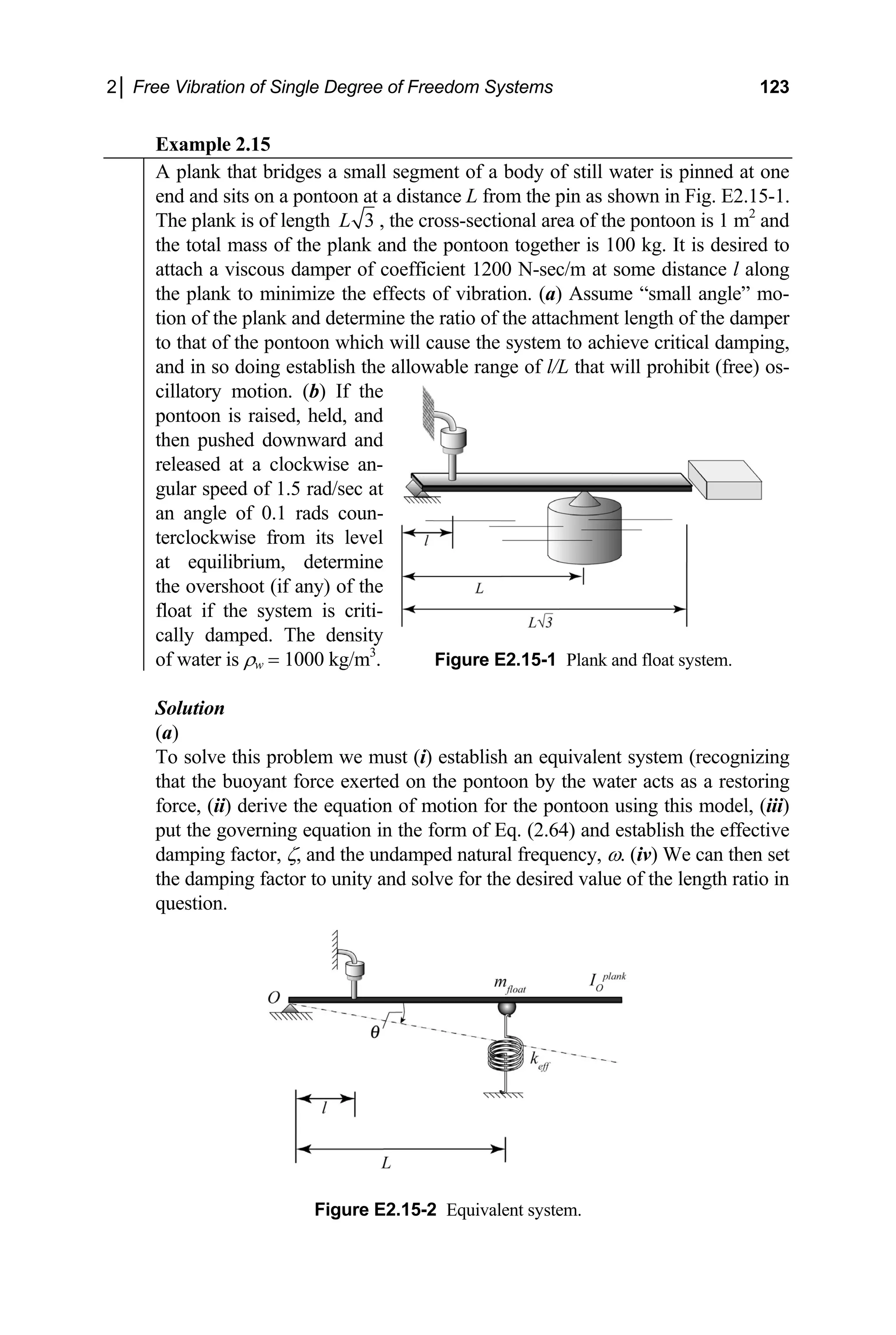2│ Free Vibration of Single Degree of Freedom Systems 123
Example 2.15
A plank that bridges a small segment of a body of still water is pinned at one
end and sits on a pontoon at a distance L from the pin as shown in Fig. E2.15-1.
The plank is of length 3
L , the cross-sectional area of the pontoon is 1 m2
and
the total mass of the plank and the pontoon together is 100 kg. It is desired to
attach a viscous damper of coefficient 1200 N-sec/m at some distance l along
the plank to minimize the effects of vibration. (a) Assume “small angle” mo-
tion of the plank and determine the ratio of the attachment length of the damper
to that of the pontoon which will cause the system to achieve critical damping,
and in so doing establish the allowable range of l/L that will prohibit (free) os-
cillatory motion. (b) If the
pontoon is raised, held, and
then pushed downward and
released at a clockwise an-
gular speed of 1.5 rad/sec at
an angle of 0.1 rads coun-
terclockwise from its level
at equilibrium, determine
the overshoot (if any) of the
float if the system is criti-
cally damped. The density
of water is ρw = 1000 kg/m3
. Figure E2.15-1 Plank and float system.
olution
S
(a)
solve t
To his problem we must (i) establish an equivalent system (recognizing
Figure E2.15-2 Equivalent system.
that the buoyant force exerted on the pontoon by the water acts as a restoring
force, (ii) derive the equation of motion for the pontoon using this model, (iii)
put the governing equation in the form of Eq. (2.64) and establish the effective
damping factor, ζ, and the undamped natural frequency, ω. (iv) We can then set
the damping factor to unity and solve for the desired value of the length ratio in
question.
 