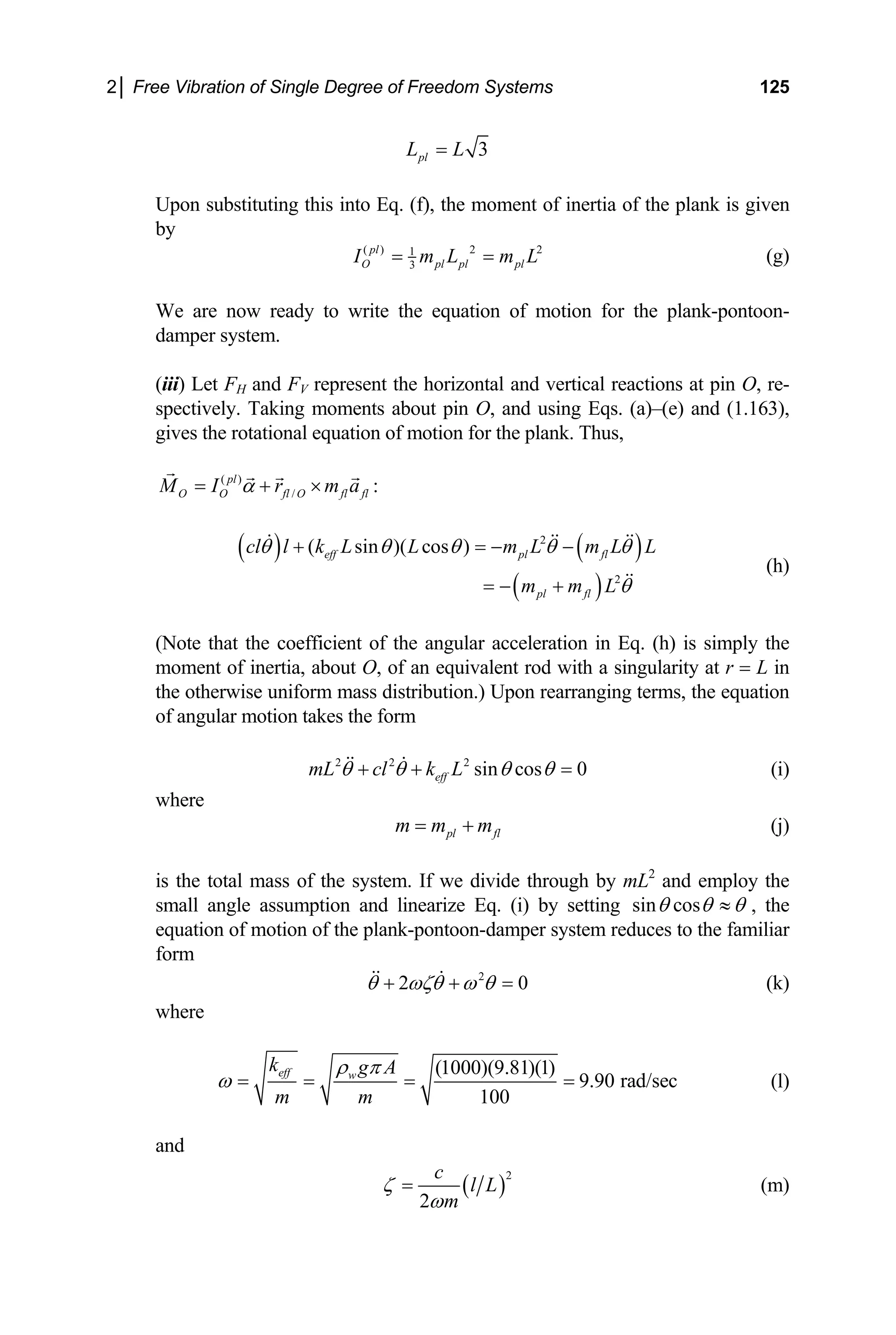 2│ Free Vibration of Single Degree of Freedom Systems 125
3
pl
L L
=
Upon substituting this into Eq. (f), the momen
by
t of inertia of the plank is given
( ) 2 2
1
3
pl
O pl pl pl
I m L m L
= = (g)
We are now ready to write the equation of motion for the plank-pontoon-
damper system.
fl
(iii) Let FH and FV represent the horizontal and vertical reactions at pin O, re-
spectively. Taking moments about pin O, and using Eqs. (a)–(e) and (1.163),
gives the rotational equation of motion for the plank. Thus,
( )
/
pl
O O fl O fl
M I r m
α
= + × :
a
( ) ( )
2
( ) 2
fl
m L θ
+
(h)
( sin )( cos )
eff pl fl
pl
cl l k L L m L m L L
m
θ θ θ θ θ
+ = − −
= −
a, about O, of an equivalent rod with a singularity at r = L in
(Note that the coefficient of the angular acceleration in Eq. (h) is simply the
moment of inerti
the otherwise uniform mass distribution.) Upon rearranging terms, the equation
of angular motion takes the form
2 2 2
sin cos 0
mL cl k L
θ θ θ θ
eff
+ + = (i)
where
pl fl
m m m
= + (j)
is the total mass of the system. If we divide through by mL2
small angle assumption and linearize Eq. (i) by setting
and employ the
sin cos
θ θ θ
≈ , the
equation of motion of the plank-pontoon-damper system reduces to the familiar
form
2
2 0
θ ωζθ ω θ
+ + = (k)
where
(1000)(9.81)(1)
9.90 rad/sec (l)
100
eff w
k g A
m m
ρ π
ω = = = =
and
( )
2
2
c
l L
m
ζ
ω
= (m)
 
