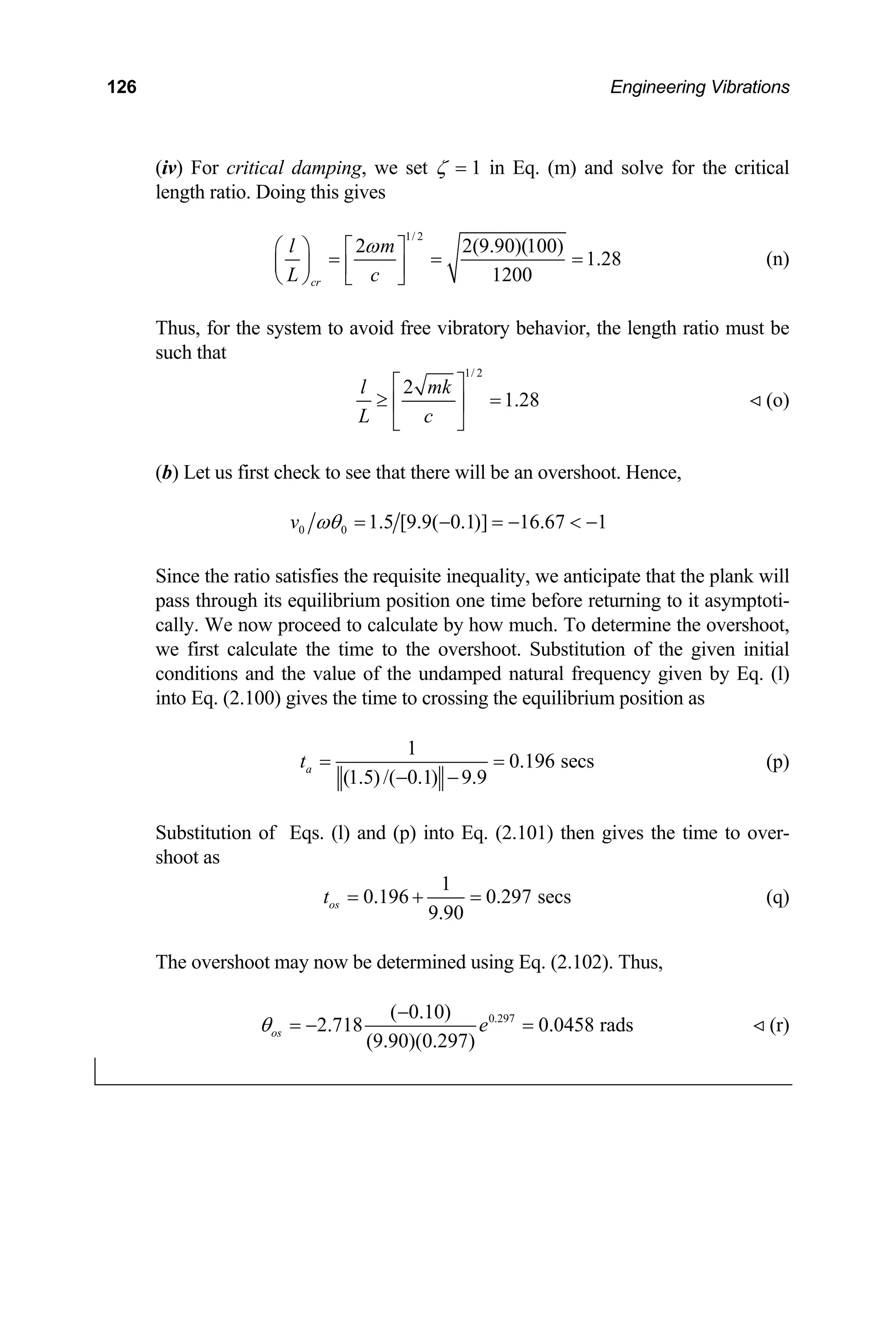 126 Engineering Vibrations
(iv) For critical damping, we set ζ = 1 in Eq. (m) and so itical
length ratio. Doing this gives
lve for the cr
1/ 2
2 2(9.90)(100)
1.28
= (n)
1200
cr
l m
L c
ω
⎛ ⎞ ⎡ ⎤
= =
⎜ ⎟ ⎢ ⎥
⎝ ⎠ ⎣ ⎦
Thus, for the system to avoid free vibratory behavior, the length rat
such that
io must be
1/ 2
2
1.28
l mk
L c
⎡ ⎤
≥ =
⎢ ⎥
⎣ ⎦
(o)
(b) Let us first check to see that there will be an overshoot. Hence,
0 0 1.5 [9.9( 0.1)] 16.67 1
v ωθ = − = − < −
Since the ratio satisfies the requisite inequality, we anticipate that the plank will
pass through its equilibrium position one time before retu
cally. We now proceed to calculate by how much. To deter
e first calculate the time to the overshoot. Substitution of the given initial
.100) gives the time to crossing the equilibrium position as
rning to it asymptoti-
mine the overshoot,
w
conditions and the value of the undamped natural frequency given by Eq. (l)
into Eq. (2
1
0.196 secs
(1.5)/( 0.1) 9.9
a
t = =
− −
(p)
me to over-
oot as
ubstitution of Eqs. (l) and (p) into Eq. (2.101) then gives the ti
S
sh
1
0.196 0.297 secs
9.90
os
The overshoot may now be determined using Eq. (2.102). Thus,
t = + = (q)
0.297
( 0.10)
2.718 0.0458 rads
(9.90)(0.297)
os e
θ
−
= − = (r)
 